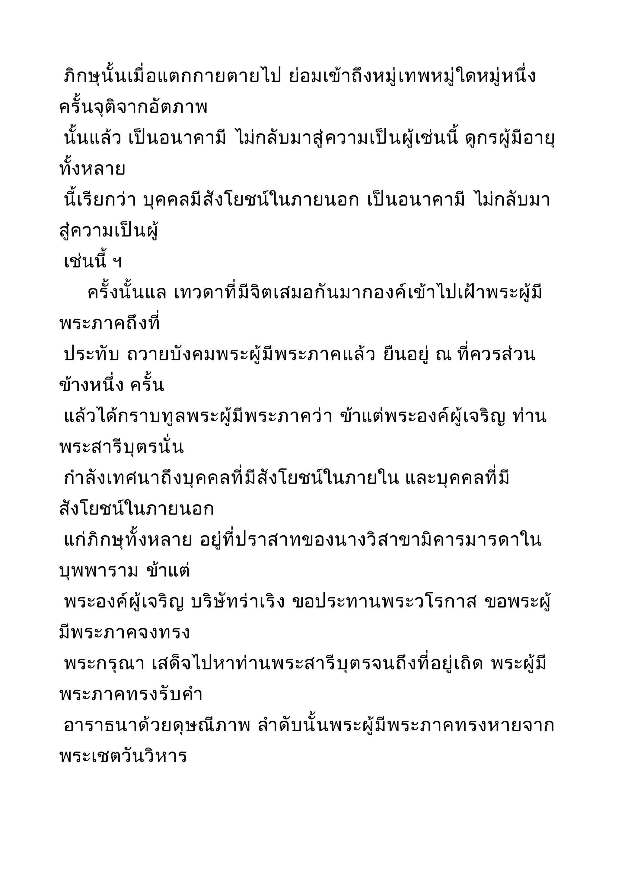 ภิกษุนั้นเมื่อแตกกายตายไป ย่อมเข้าถึงหมู่เทพหมู่ใดหมู่หนึ่ง
ครั้นจุติจากอัตภาพ
นั้นแล้ว เป็นอนาคามี ไม่กลับมาสู่ความเป็นผู้เช่นนี้ ดูกรผู้มีอายุ
ทั้งหลาย
นี้เรียกว่า บุคคลมีสังโยชน์ในภายนอก เป็นอนาคามี ไม่กลับมา
สู่ความเป็นผู้
เช่นนี้ ฯ
ครั้งนั้นแล เทวดาที่มีจิตเสมอกันมากองค์เข้าไปเฝ้าพระผู้มี
พระภาคถึงที่
ประทับ ถวายบังคมพระผู้มีพระภาคแล้ว ยืนอยู่ ณ ที่ควรส่วน
ข้างหนึ่ง ครั้น
แล้วได้กราบทูลพระผู้มีพระภาคว่า ข้าแต่พระองค์ผู้เจริญ ท่าน
พระสารีบุตรนั่น
กำาลังเทศนาถึงบุคคลที่มีสังโยชน์ในภายใน และบุคคลที่มี
สังโยชน์ในภายนอก
แก่ภิกษุทั้งหลาย อยู่ที่ปราสาทของนางวิสาขามิคารมารดาใน
บุพพาราม ข้าแต่
พระองค์ผู้เจริญ บริษัทร่าเริง ขอประทานพระวโรกาส ขอพระผู้
มีพระภาคจงทรง
พระกรุณา เสด็จไปหาท่านพระสารีบุตรจนถึงที่อยู่เถิด พระผู้มี
พระภาคทรงรับคำา
อาราธนาด้วยดุษณีภาพ ลำาดับนั้นพระผู้มีพระภาคทรงหายจาก
พระเชตวันวิหาร
 