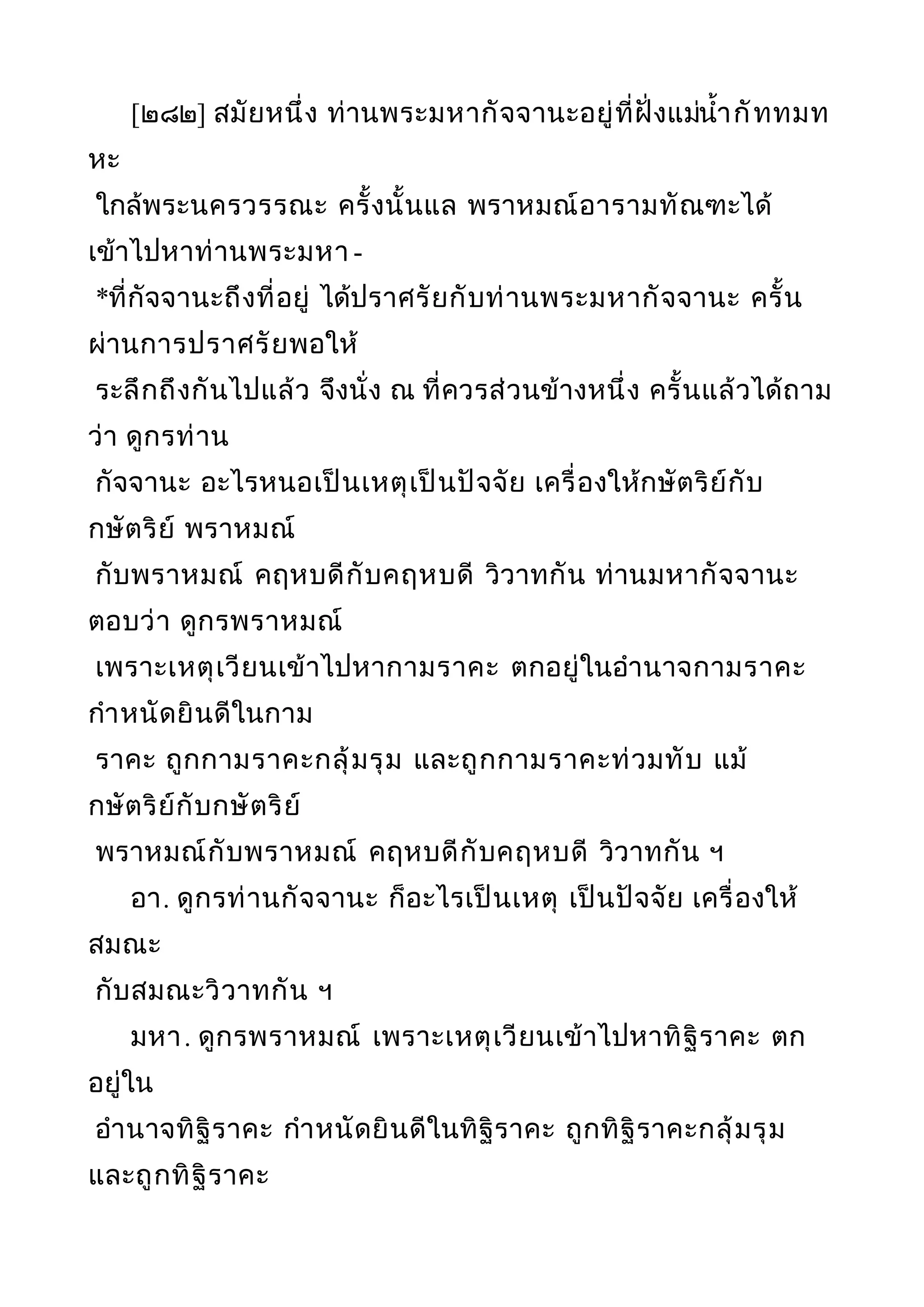[๒๘๒] สมัยหนึ่ง ท่านพระมหากัจจานะอยู่ที่ฝั่งแม่นำ้ากัททมท
หะ
ใกล้พระนครวรรณะ ครั้งนั้นแล พราหมณ์อารามทัณฑะได้
เข้าไปหาท่านพระมหา -
*ที่กัจจานะถึงที่อยู่ ได้ปราศรัยกับท่านพระมหากัจจานะ ครั้น
ผ่านการปราศรัยพอให้
ระลึกถึงกันไปแล้ว จึงนั่ง ณ ที่ควรส่วนข้างหนึ่ง ครั้นแล้วได้ถาม
ว่า ดูกรท่าน
กัจจานะ อะไรหนอเป็นเหตุเป็นปัจจัย เครื่องให้กษัตริย์กับ
กษัตริย์ พราหมณ์
กับพราหมณ์ คฤหบดีกับคฤหบดี วิวาทกัน ท่านมหากัจจานะ
ตอบว่า ดูกรพราหมณ์
เพราะเหตุเวียนเข้าไปหากามราคะ ตกอยู่ในอำานาจกามราคะ
กำาหนัดยินดีในกาม
ราคะ ถูกกามราคะกลุ้มรุม และถูกกามราคะท่วมทับ แม้
กษัตริย์กับกษัตริย์
พราหมณ์กับพราหมณ์ คฤหบดีกับคฤหบดี วิวาทกัน ฯ
อา. ดูกรท่านกัจจานะ ก็อะไรเป็นเหตุ เป็นปัจจัย เครื่องให้
สมณะ
กับสมณะวิวาทกัน ฯ
มหา. ดูกรพราหมณ์ เพราะเหตุเวียนเข้าไปหาทิฐิราคะ ตก
อยู่ใน
อำานาจทิฐิราคะ กำาหนัดยินดีในทิฐิราคะ ถูกทิฐิราคะกลุ้มรุม
และถูกทิฐิราคะ
 