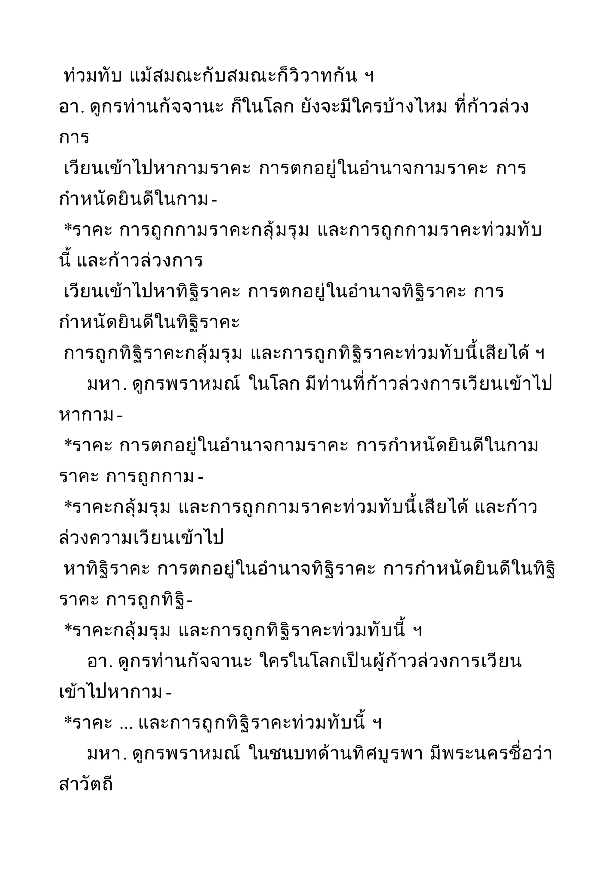 ท่วมทับ แม้สมณะกับสมณะก็วิวาทกัน ฯ
อา. ดูกรท่านกัจจานะ ก็ในโลก ยังจะมีใครบ้างไหม ที่ก้าวล่วง
การ
เวียนเข้าไปหากามราคะ การตกอยู่ในอำานาจกามราคะ การ
กำาหนัดยินดีในกาม-
*ราคะ การถูกกามราคะกลุ้มรุม และการถูกกามราคะท่วมทับ
นี้ และก้าวล่วงการ
เวียนเข้าไปหาทิฐิราคะ การตกอยู่ในอำานาจทิฐิราคะ การ
กำาหนัดยินดีในทิฐิราคะ
การถูกทิฐิราคะกลุ้มรุม และการถูกทิฐิราคะท่วมทับนี้เสียได้ ฯ
มหา. ดูกรพราหมณ์ ในโลก มีท่านที่ก้าวล่วงการเวียนเข้าไป
หากาม -
*ราคะ การตกอยู่ในอำานาจกามราคะ การกำาหนัดยินดีในกาม
ราคะ การถูกกาม -
*ราคะกลุ้มรุม และการถูกกามราคะท่วมทับนี้เสียได้ และก้าว
ล่วงความเวียนเข้าไป
หาทิฐิราคะ การตกอยู่ในอำานาจทิฐิราคะ การกำาหนัดยินดีในทิฐิ
ราคะ การถูกทิฐิ-
*ราคะกลุ้มรุม และการถูกทิฐิราคะท่วมทับนี้ ฯ
อา. ดูกรท่านกัจจานะ ใครในโลกเป็นผู้ก้าวล่วงการเวียน
เข้าไปหากาม -
*ราคะ ... และการถูกทิฐิราคะท่วมทับนี้ ฯ
มหา. ดูกรพราหมณ์ ในชนบทด้านทิศบูรพา มีพระนครชื่อว่า
สาวัตถี
 