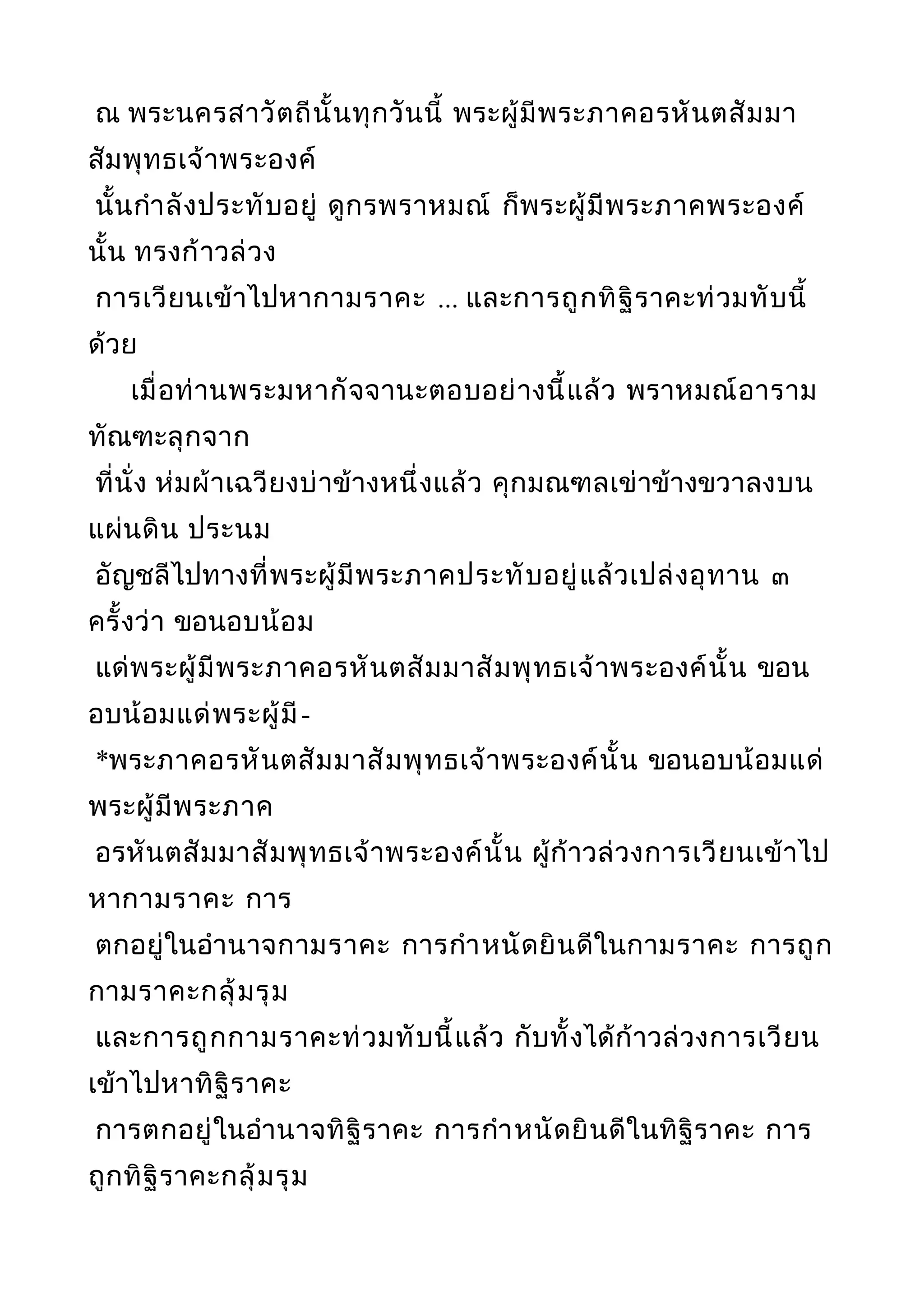 ณ พระนครสาวัตถีนั้นทุกวันนี้ พระผู้มีพระภาคอรหันตสัมมา
สัมพุทธเจ้าพระองค์
นั้นกำาลังประทับอยู่ ดูกรพราหมณ์ ก็พระผู้มีพระภาคพระองค์
นั้น ทรงก้าวล่วง
การเวียนเข้าไปหากามราคะ ... และการถูกทิฐิราคะท่วมทับนี้
ด้วย
เมื่อท่านพระมหากัจจานะตอบอย่างนี้แล้ว พราหมณ์อาราม
ทัณฑะลุกจาก
ที่นั่ง ห่มผ้าเฉวียงบ่าข้างหนึ่งแล้ว คุกมณฑลเข่าข้างขวาลงบน
แผ่นดิน ประนม
อัญชลีไปทางที่พระผู้มีพระภาคประทับอยู่แล้วเปล่งอุทาน ๓
ครั้งว่า ขอนอบน้อม
แด่พระผู้มีพระภาคอรหันตสัมมาสัมพุทธเจ้าพระองค์นั้น ขอน
อบน้อมแด่พระผู้มี-
*พระภาคอรหันตสัมมาสัมพุทธเจ้าพระองค์นั้น ขอนอบน้อมแด่
พระผู้มีพระภาค
อรหันตสัมมาสัมพุทธเจ้าพระองค์นั้น ผู้ก้าวล่วงการเวียนเข้าไป
หากามราคะ การ
ตกอยู่ในอำานาจกามราคะ การกำาหนัดยินดีในกามราคะ การถูก
กามราคะกลุ้มรุม
และการถูกกามราคะท่วมทับนี้แล้ว กับทั้งได้ก้าวล่วงการเวียน
เข้าไปหาทิฐิราคะ
การตกอยู่ในอำานาจทิฐิราคะ การกำาหนัดยินดีในทิฐิราคะ การ
ถูกทิฐิราคะกลุ้มรุม
 
