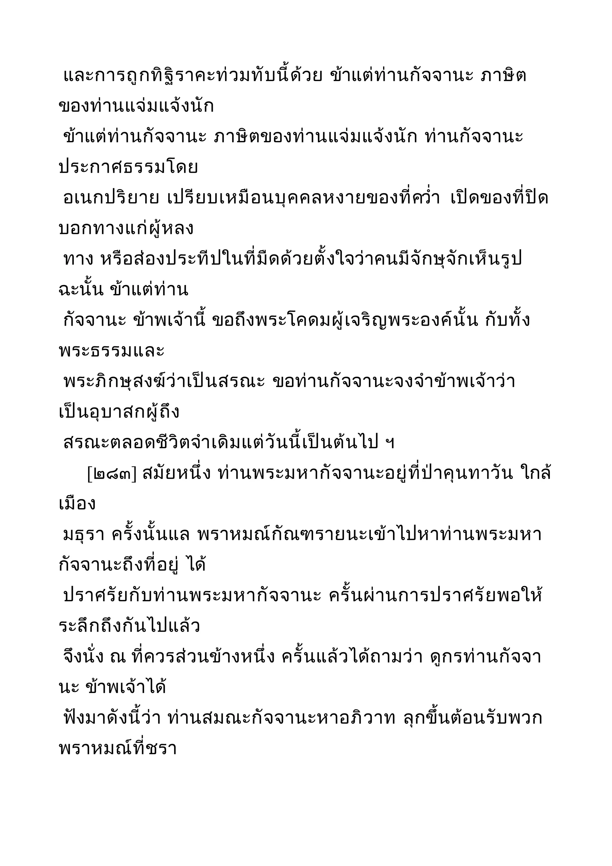 และการถูกทิฐิราคะท่วมทับนี้ด้วย ข้าแต่ท่านกัจจานะ ภาษิต
ของท่านแจ่มแจ้งนัก
ข้าแต่ท่านกัจจานะ ภาษิตของท่านแจ่มแจ้งนัก ท่านกัจจานะ
ประกาศธรรมโดย
อเนกปริยาย เปรียบเหมือนบุคคลหงายของที่ควำ่า เปิดของที่ปิด
บอกทางแก่ผู้หลง
ทาง หรือส่องประทีปในที่มืดด้วยตั้งใจว่าคนมีจักษุจักเห็นรูป
ฉะนั้น ข้าแต่ท่าน
กัจจานะ ข้าพเจ้านี้ ขอถึงพระโคดมผู้เจริญพระองค์นั้น กับทั้ง
พระธรรมและ
พระภิกษุสงฆ์ว่าเป็นสรณะ ขอท่านกัจจานะจงจำาข้าพเจ้าว่า
เป็นอุบาสกผู้ถึง
สรณะตลอดชีวิตจำาเดิมแต่วันนี้เป็นต้นไป ฯ
[๒๘๓] สมัยหนึ่ง ท่านพระมหากัจจานะอยู่ที่ป่าคุนทาวัน ใกล้
เมือง
มธุรา ครั้งนั้นแล พราหมณ์กัณฑรายนะเข้าไปหาท่านพระมหา
กัจจานะถึงที่อยู่ ได้
ปราศรัยกับท่านพระมหากัจจานะ ครั้นผ่านการปราศรัยพอให้
ระลึกถึงกันไปแล้ว
จึงนั่ง ณ ที่ควรส่วนข้างหนึ่ง ครั้นแล้วได้ถามว่า ดูกรท่านกัจจา
นะ ข้าพเจ้าได้
ฟังมาดังนี้ว่า ท่านสมณะกัจจานะหาอภิวาท ลุกขึ้นต้อนรับพวก
พราหมณ์ที่ชรา
 