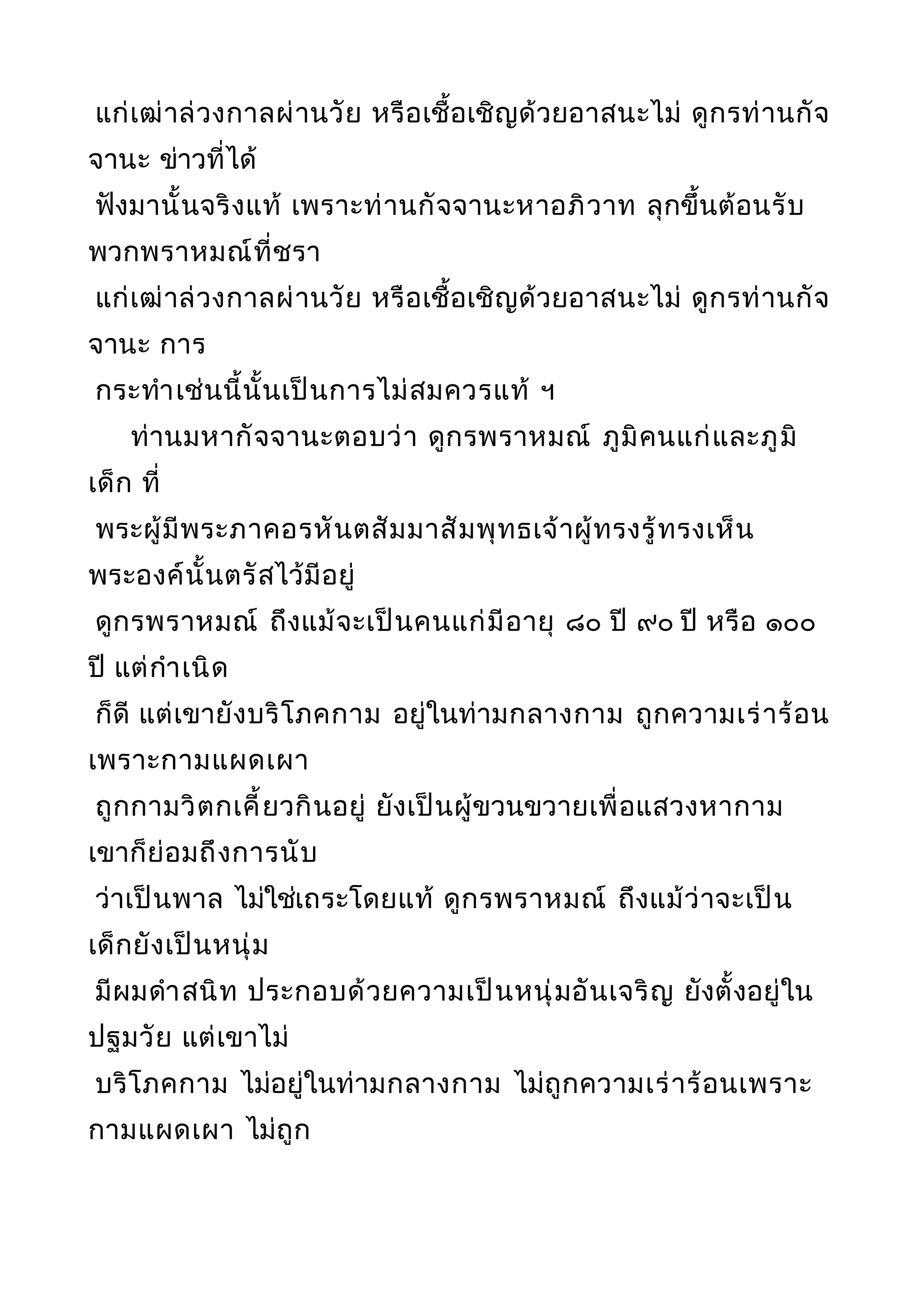 แก่เฒ่าล่วงกาลผ่านวัย หรือเชื้อเชิญด้วยอาสนะไม่ ดูกรท่านกัจ
จานะ ข่าวที่ได้
ฟังมานั้นจริงแท้ เพราะท่านกัจจานะหาอภิวาท ลุกขึ้นต้อนรับ
พวกพราหมณ์ที่ชรา
แก่เฒ่าล่วงกาลผ่านวัย หรือเชื้อเชิญด้วยอาสนะไม่ ดูกรท่านกัจ
จานะ การ
กระทำาเช่นนี้นั้นเป็นการไม่สมควรแท้ ฯ
ท่านมหากัจจานะตอบว่า ดูกรพราหมณ์ ภูมิคนแก่และภูมิ
เด็ก ที่
พระผู้มีพระภาคอรหันตสัมมาสัมพุทธเจ้าผู้ทรงรู้ทรงเห็น
พระองค์นั้นตรัสไว้มีอยู่
ดูกรพราหมณ์ ถึงแม้จะเป็นคนแก่มีอายุ ๘๐ ปี ๙๐ ปี หรือ ๑๐๐
ปี แต่กำาเนิด
ก็ดี แต่เขายังบริโภคกาม อยู่ในท่ามกลางกาม ถูกความเร่าร้อน
เพราะกามแผดเผา
ถูกกามวิตกเคี้ยวกินอยู่ ยังเป็นผู้ขวนขวายเพื่อแสวงหากาม
เขาก็ย่อมถึงการนับ
ว่าเป็นพาล ไม่ใช่เถระโดยแท้ ดูกรพราหมณ์ ถึงแม้ว่าจะเป็น
เด็กยังเป็นหนุ่ม
มีผมดำาสนิท ประกอบด้วยความเป็นหนุ่มอันเจริญ ยังตั้งอยู่ใน
ปฐมวัย แต่เขาไม่
บริโภคกาม ไม่อยู่ในท่ามกลางกาม ไม่ถูกความเร่าร้อนเพราะ
กามแผดเผา ไม่ถูก
 