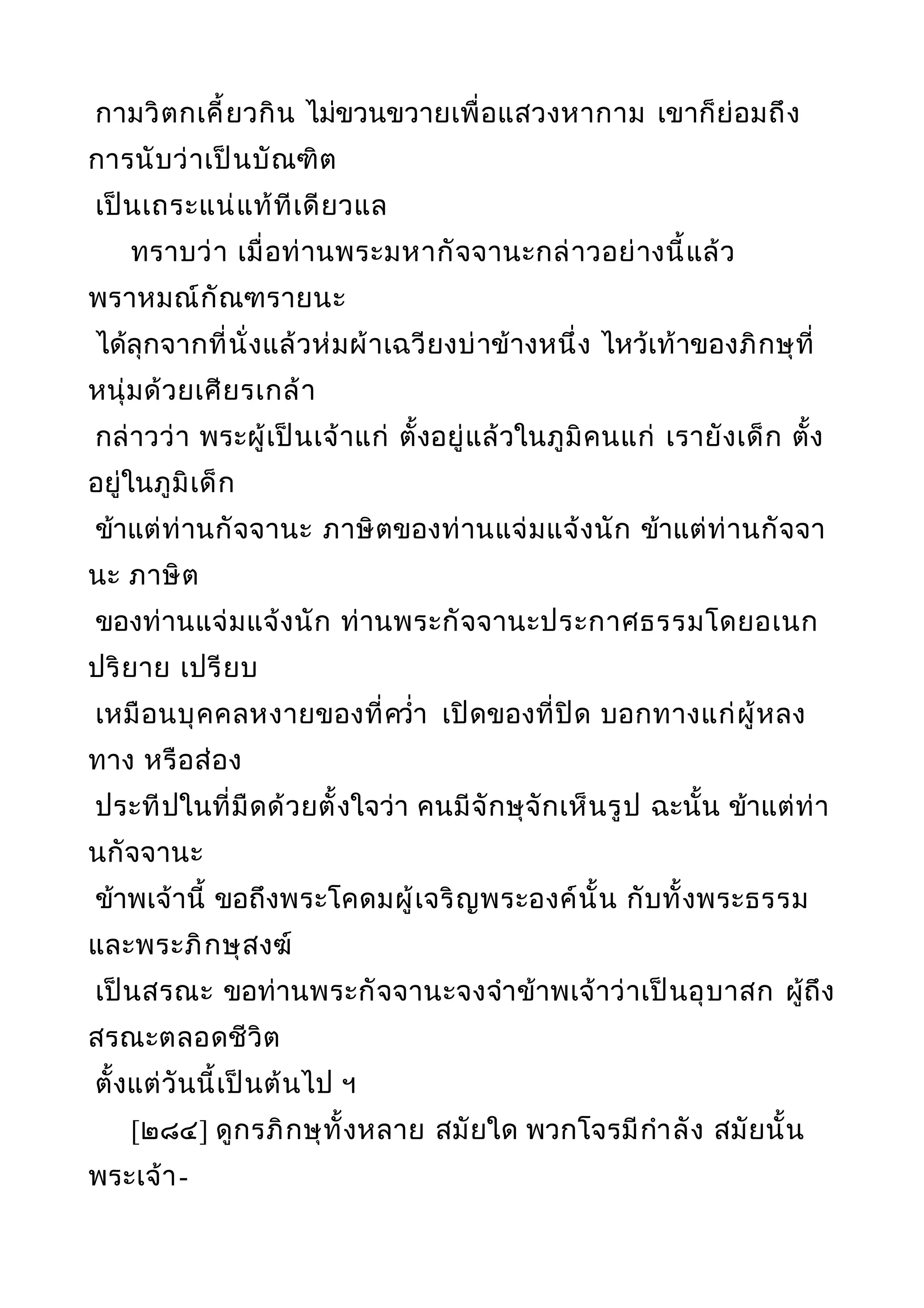 กามวิตกเคี้ยวกิน ไม่ขวนขวายเพื่อแสวงหากาม เขาก็ย่อมถึง
การนับว่าเป็นบัณฑิต
เป็นเถระแน่แท้ทีเดียวแล
ทราบว่า เมื่อท่านพระมหากัจจานะกล่าวอย่างนี้แล้ว
พราหมณ์กัณฑรายนะ
ได้ลุกจากที่นั่งแล้วห่มผ้าเฉวียงบ่าข้างหนึ่ง ไหว้เท้าของภิกษุที่
หนุ่มด้วยเศียรเกล้า
กล่าวว่า พระผู้เป็นเจ้าแก่ ตั้งอยู่แล้วในภูมิคนแก่ เรายังเด็ก ตั้ง
อยู่ในภูมิเด็ก
ข้าแต่ท่านกัจจานะ ภาษิตของท่านแจ่มแจ้งนัก ข้าแต่ท่านกัจจา
นะ ภาษิต
ของท่านแจ่มแจ้งนัก ท่านพระกัจจานะประกาศธรรมโดยอเนก
ปริยาย เปรียบ
เหมือนบุคคลหงายของที่ควำ่า เปิดของที่ปิด บอกทางแก่ผู้หลง
ทาง หรือส่อง
ประทีปในที่มืดด้วยตั้งใจว่า คนมีจักษุจักเห็นรูป ฉะนั้น ข้าแต่ท่า
นกัจจานะ
ข้าพเจ้านี้ ขอถึงพระโคดมผู้เจริญพระองค์นั้น กับทั้งพระธรรม
และพระภิกษุสงฆ์
เป็นสรณะ ขอท่านพระกัจจานะจงจำาข้าพเจ้าว่าเป็นอุบาสก ผู้ถึง
สรณะตลอดชีวิต
ตั้งแต่วันนี้เป็นต้นไป ฯ
[๒๘๔] ดูกรภิกษุทั้งหลาย สมัยใด พวกโจรมีกำาลัง สมัยนั้น
พระเจ้า-
 