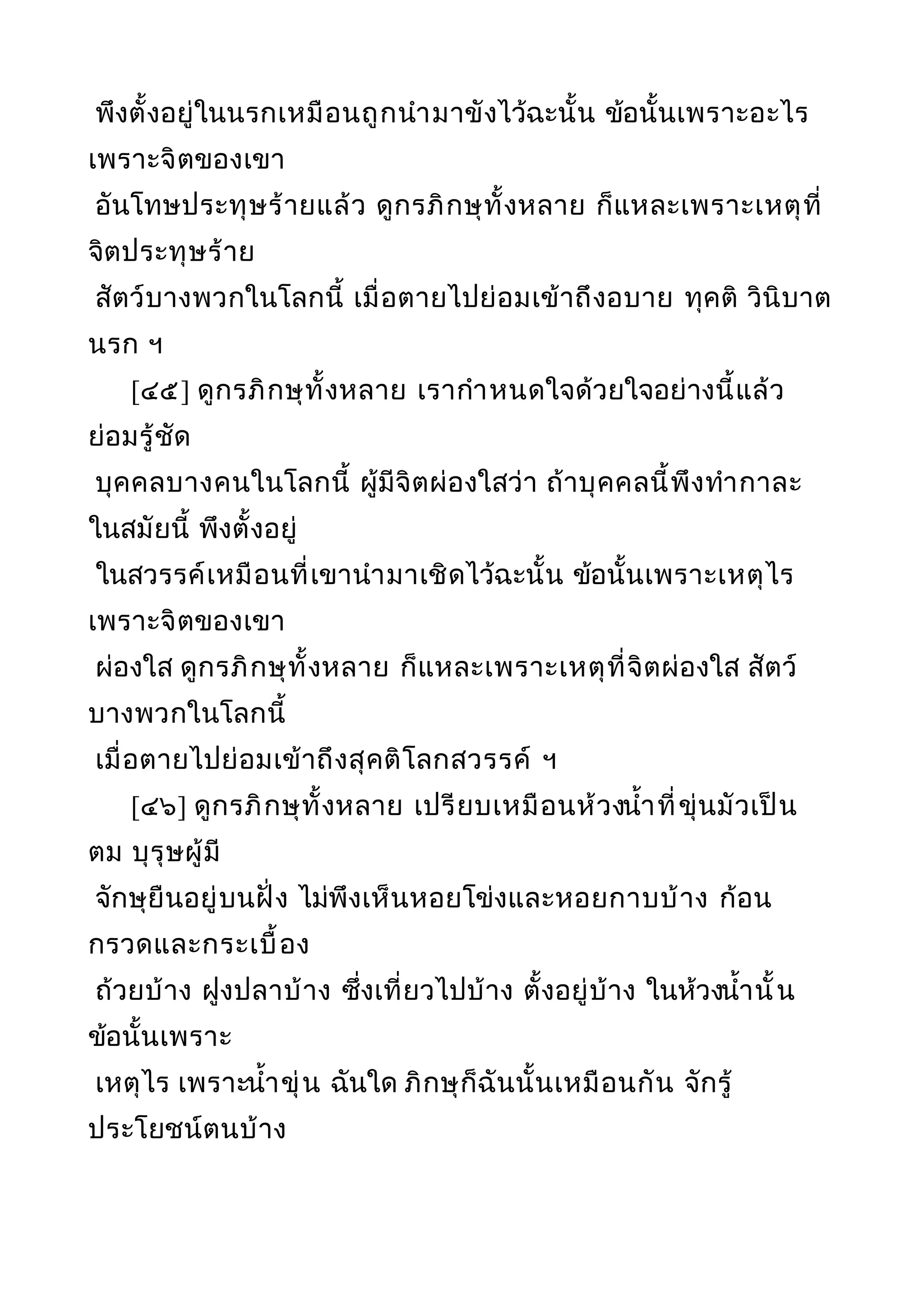 พึงตั้งอยู่ในนรกเหมือนถูกนำามาขังไว้ฉะนั้น ข้อนั้นเพราะอะไร
เพราะจิตของเขา
อันโทษประทุษร้ายแล้ว ดูกรภิกษุทั้งหลาย ก็แหละเพราะเหตุที่
จิตประทุษร้าย
สัตว์บางพวกในโลกนี้ เมื่อตายไปย่อมเข้าถึงอบาย ทุคติ วินิบาต
นรก ฯ
[๔๕] ดูกรภิกษุทั้งหลาย เรากำาหนดใจด้วยใจอย่างนี้แล้ว
ย่อมรู้ชัด
บุคคลบางคนในโลกนี้ ผู้มีจิตผ่องใสว่า ถ้าบุคคลนี้พึงทำากาละ
ในสมัยนี้ พึงตั้งอยู่
ในสวรรค์เหมือนที่เขานำามาเชิดไว้ฉะนั้น ข้อนั้นเพราะเหตุไร
เพราะจิตของเขา
ผ่องใส ดูกรภิกษุทั้งหลาย ก็แหละเพราะเหตุที่จิตผ่องใส สัตว์
บางพวกในโลกนี้
เมื่อตายไปย่อมเข้าถึงสุคติโลกสวรรค์ ฯ
[๔๖] ดูกรภิกษุทั้งหลาย เปรียบเหมือนห้วงนำ้าที่ขุ่นมัวเป็น
ตม บุรุษผู้มี
จักษุยืนอยู่บนฝั่ง ไม่พึงเห็นหอยโข่งและหอยกาบบ้าง ก้อน
กรวดและกระเบื้อง
ถ้วยบ้าง ฝูงปลาบ้าง ซึ่งเที่ยวไปบ้าง ตั้งอยู่บ้าง ในห้วงนำ้านั้น
ข้อนั้นเพราะ
เหตุไร เพราะนำ้าขุ่น ฉันใด ภิกษุก็ฉันนั้นเหมือนกัน จักรู้
ประโยชน์ตนบ้าง
 