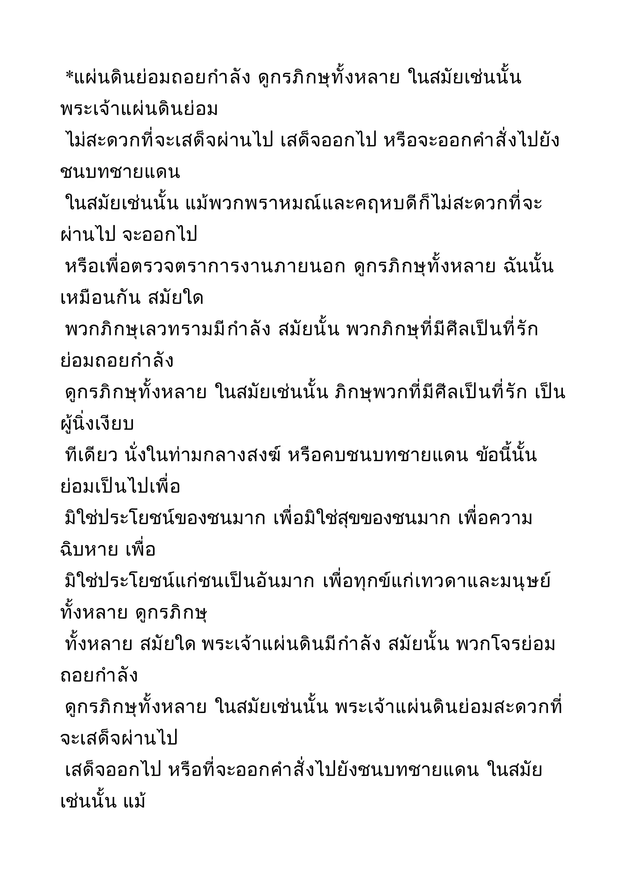 *แผ่นดินย่อมถอยกำาลัง ดูกรภิกษุทั้งหลาย ในสมัยเช่นนั้น
พระเจ้าแผ่นดินย่อม
ไม่สะดวกที่จะเสด็จผ่านไป เสด็จออกไป หรือจะออกคำาสั่งไปยัง
ชนบทชายแดน
ในสมัยเช่นนั้น แม้พวกพราหมณ์และคฤหบดีก็ไม่สะดวกที่จะ
ผ่านไป จะออกไป
หรือเพื่อตรวจตราการงานภายนอก ดูกรภิกษุทั้งหลาย ฉันนั้น
เหมือนกัน สมัยใด
พวกภิกษุเลวทรามมีกำาลัง สมัยนั้น พวกภิกษุที่มีศีลเป็นที่รัก
ย่อมถอยกำาลัง
ดูกรภิกษุทั้งหลาย ในสมัยเช่นนั้น ภิกษุพวกที่มีศีลเป็นที่รัก เป็น
ผู้นิ่งเงียบ
ทีเดียว นั่งในท่ามกลางสงฆ์ หรือคบชนบทชายแดน ข้อนี้นั้น
ย่อมเป็นไปเพื่อ
มิใช่ประโยชน์ของชนมาก เพื่อมิใช่สุขของชนมาก เพื่อความ
ฉิบหาย เพื่อ
มิใช่ประโยชน์แก่ชนเป็นอันมาก เพื่อทุกข์แก่เทวดาและมนุษย์
ทั้งหลาย ดูกรภิกษุ
ทั้งหลาย สมัยใด พระเจ้าแผ่นดินมีกำาลัง สมัยนั้น พวกโจรย่อม
ถอยกำาลัง
ดูกรภิกษุทั้งหลาย ในสมัยเช่นนั้น พระเจ้าแผ่นดินย่อมสะดวกที่
จะเสด็จผ่านไป
เสด็จออกไป หรือที่จะออกคำาสั่งไปยังชนบทชายแดน ในสมัย
เช่นนั้น แม้
 