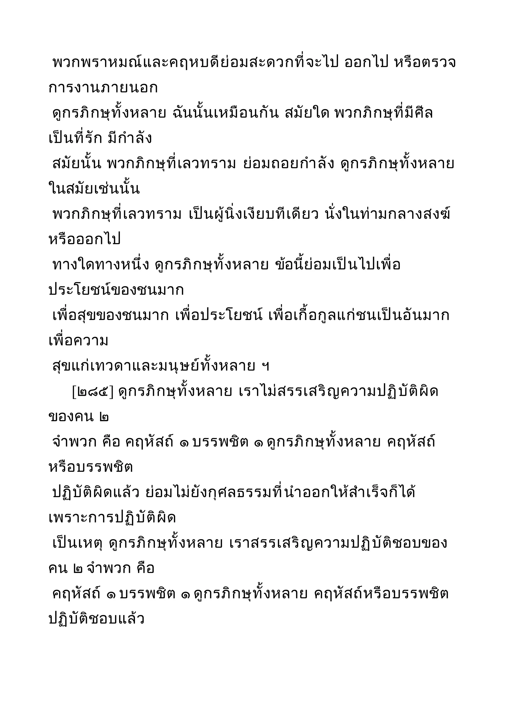 พวกพราหมณ์และคฤหบดีย่อมสะดวกที่จะไป ออกไป หรือตรวจ
การงานภายนอก
ดูกรภิกษุทั้งหลาย ฉันนั้นเหมือนกัน สมัยใด พวกภิกษุที่มีศีล
เป็นที่รัก มีกำาลัง
สมัยนั้น พวกภิกษุที่เลวทราม ย่อมถอยกำาลัง ดูกรภิกษุทั้งหลาย
ในสมัยเช่นนั้น
พวกภิกษุที่เลวทราม เป็นผู้นิ่งเงียบทีเดียว นั่งในท่ามกลางสงฆ์
หรือออกไป
ทางใดทางหนึ่ง ดูกรภิกษุทั้งหลาย ข้อนี้ย่อมเป็นไปเพื่อ
ประโยชน์ของชนมาก
เพื่อสุขของชนมาก เพื่อประโยชน์ เพื่อเกื้อกูลแก่ชนเป็นอันมาก
เพื่อความ
สุขแก่เทวดาและมนุษย์ทั้งหลาย ฯ
[๒๘๕] ดูกรภิกษุทั้งหลาย เราไม่สรรเสริญความปฏิบัติผิด
ของคน ๒
จำาพวก คือ คฤหัสถ์ ๑ บรรพชิต ๑ ดูกรภิกษุทั้งหลาย คฤหัสถ์
หรือบรรพชิต
ปฏิบัติผิดแล้ว ย่อมไม่ยังกุศลธรรมที่นำาออกให้สำาเร็จก็ได้
เพราะการปฏิบัติผิด
เป็นเหตุ ดูกรภิกษุทั้งหลาย เราสรรเสริญความปฏิบัติชอบของ
คน ๒ จำาพวก คือ
คฤหัสถ์ ๑ บรรพชิต ๑ ดูกรภิกษุทั้งหลาย คฤหัสถ์หรือบรรพชิต
ปฏิบัติชอบแล้ว
 