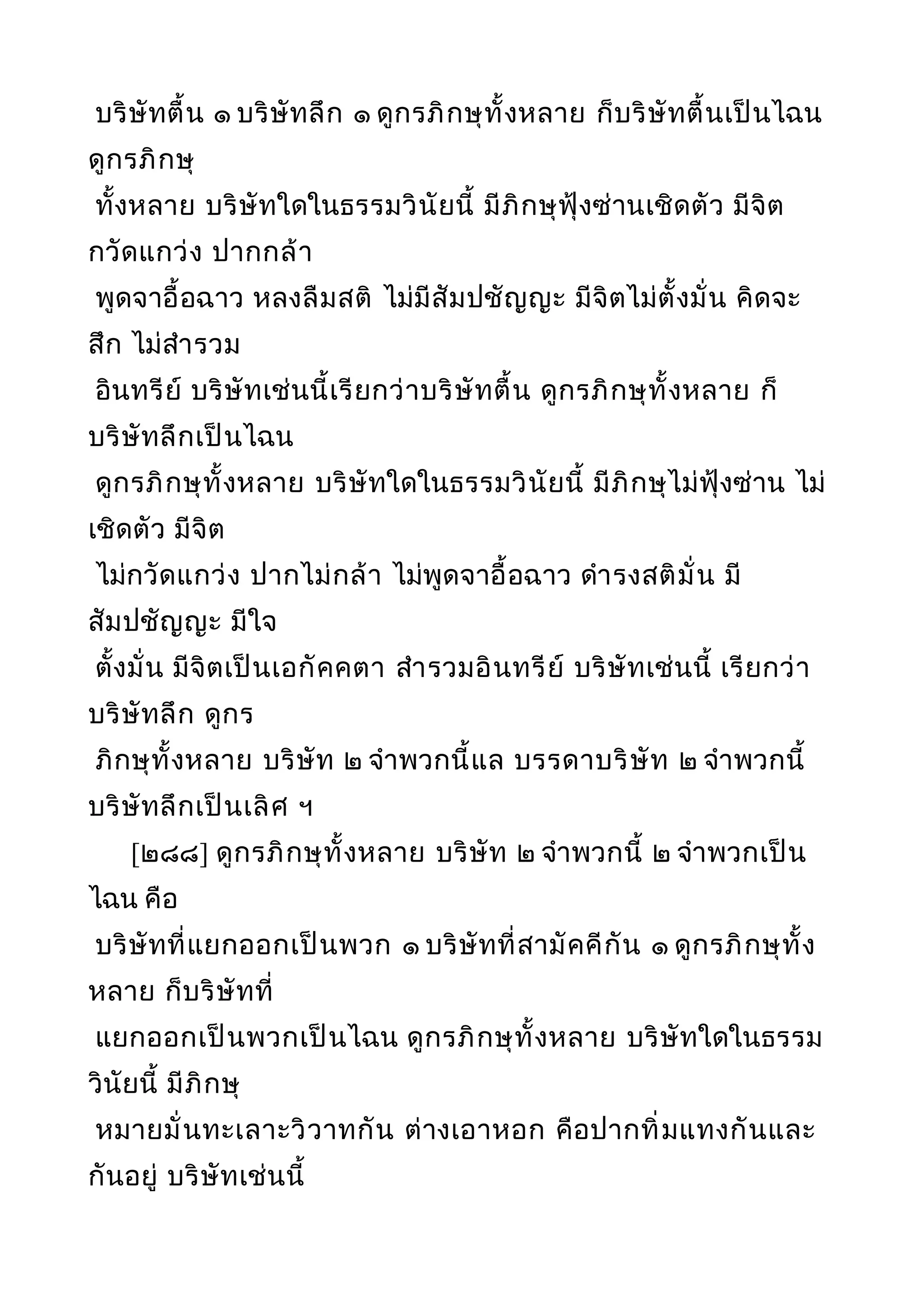 บริษัทตื้น ๑ บริษัทลึก ๑ ดูกรภิกษุทั้งหลาย ก็บริษัทตื้นเป็นไฉน
ดูกรภิกษุ
ทั้งหลาย บริษัทใดในธรรมวินัยนี้ มีภิกษุฟุ้งซ่านเชิดตัว มีจิต
กวัดแกว่ง ปากกล้า
พูดจาอื้อฉาว หลงลืมสติ ไม่มีสัมปชัญญะ มีจิตไม่ตั้งมั่น คิดจะ
สึก ไม่สำารวม
อินทรีย์ บริษัทเช่นนี้เรียกว่าบริษัทตื้น ดูกรภิกษุทั้งหลาย ก็
บริษัทลึกเป็นไฉน
ดูกรภิกษุทั้งหลาย บริษัทใดในธรรมวินัยนี้ มีภิกษุไม่ฟุ้งซ่าน ไม่
เชิดตัว มีจิต
ไม่กวัดแกว่ง ปากไม่กล้า ไม่พูดจาอื้อฉาว ดำารงสติมั่น มี
สัมปชัญญะ มีใจ
ตั้งมั่น มีจิตเป็นเอกัคคตา สำารวมอินทรีย์ บริษัทเช่นนี้ เรียกว่า
บริษัทลึก ดูกร
ภิกษุทั้งหลาย บริษัท ๒ จำาพวกนี้แล บรรดาบริษัท ๒ จำาพวกนี้
บริษัทลึกเป็นเลิศ ฯ
[๒๘๘] ดูกรภิกษุทั้งหลาย บริษัท ๒ จำาพวกนี้ ๒ จำาพวกเป็น
ไฉน คือ
บริษัทที่แยกออกเป็นพวก ๑ บริษัทที่สามัคคีกัน ๑ ดูกรภิกษุทั้ง
หลาย ก็บริษัทที่
แยกออกเป็นพวกเป็นไฉน ดูกรภิกษุทั้งหลาย บริษัทใดในธรรม
วินัยนี้ มีภิกษุ
หมายมั่นทะเลาะวิวาทกัน ต่างเอาหอก คือปากทิ่มแทงกันและ
กันอยู่ บริษัทเช่นนี้
 