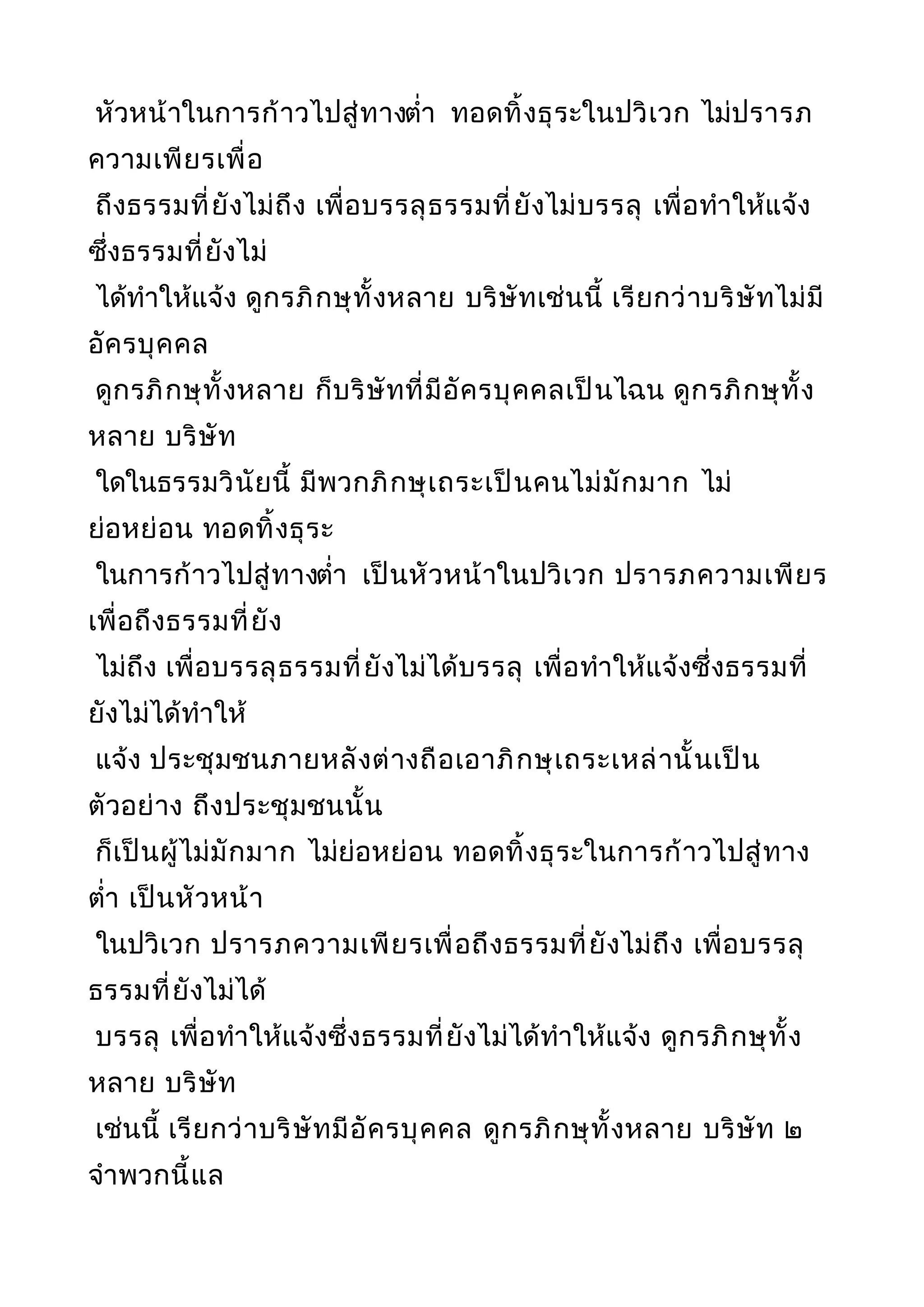 หัวหน้าในการก้าวไปสู่ทางตำ่า ทอดทิ้งธุระในปวิเวก ไม่ปรารภ
ความเพียรเพื่อ
ถึงธรรมที่ยังไม่ถึง เพื่อบรรลุธรรมที่ยังไม่บรรลุ เพื่อทำาให้แจ้ง
ซึ่งธรรมที่ยังไม่
ได้ทำาให้แจ้ง ดูกรภิกษุทั้งหลาย บริษัทเช่นนี้ เรียกว่าบริษัทไม่มี
อัครบุคคล
ดูกรภิกษุทั้งหลาย ก็บริษัทที่มีอัครบุคคลเป็นไฉน ดูกรภิกษุทั้ง
หลาย บริษัท
ใดในธรรมวินัยนี้ มีพวกภิกษุเถระเป็นคนไม่มักมาก ไม่
ย่อหย่อน ทอดทิ้งธุระ
ในการก้าวไปสู่ทางตำ่า เป็นหัวหน้าในปวิเวก ปรารภความเพียร
เพื่อถึงธรรมที่ยัง
ไม่ถึง เพื่อบรรลุธรรมที่ยังไม่ได้บรรลุ เพื่อทำาให้แจ้งซึ่งธรรมที่
ยังไม่ได้ทำาให้
แจ้ง ประชุมชนภายหลังต่างถือเอาภิกษุเถระเหล่านั้นเป็น
ตัวอย่าง ถึงประชุมชนนั้น
ก็เป็นผู้ไม่มักมาก ไม่ย่อหย่อน ทอดทิ้งธุระในการก้าวไปสู่ทาง
ตำ่า เป็นหัวหน้า
ในปวิเวก ปรารภความเพียรเพื่อถึงธรรมที่ยังไม่ถึง เพื่อบรรลุ
ธรรมที่ยังไม่ได้
บรรลุ เพื่อทำาให้แจ้งซึ่งธรรมที่ยังไม่ได้ทำาให้แจ้ง ดูกรภิกษุทั้ง
หลาย บริษัท
เช่นนี้ เรียกว่าบริษัทมีอัครบุคคล ดูกรภิกษุทั้งหลาย บริษัท ๒
จำาพวกนี้แล
 