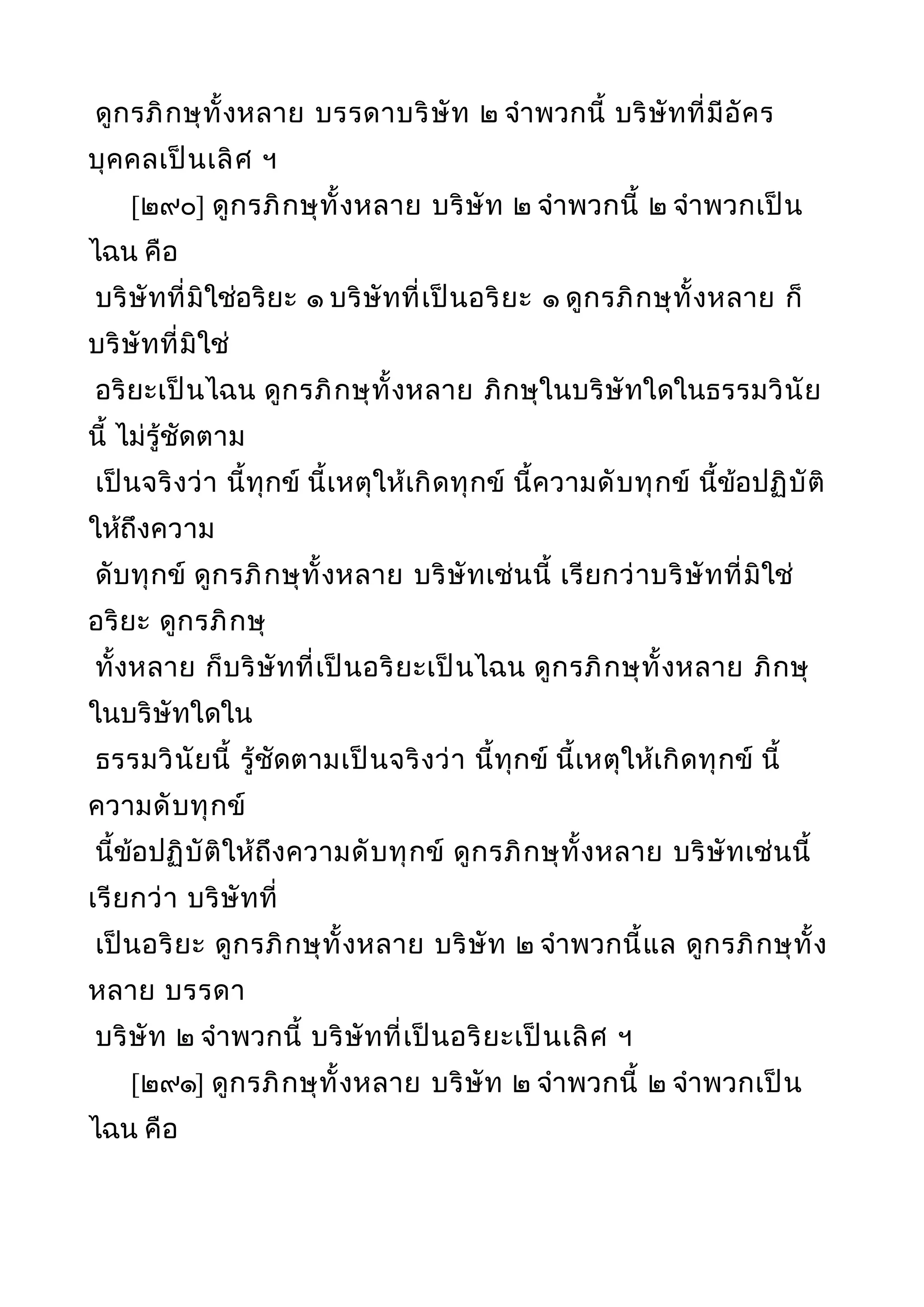 ดูกรภิกษุทั้งหลาย บรรดาบริษัท ๒ จำาพวกนี้ บริษัทที่มีอัคร
บุคคลเป็นเลิศ ฯ
[๒๙๐] ดูกรภิกษุทั้งหลาย บริษัท ๒ จำาพวกนี้ ๒ จำาพวกเป็น
ไฉน คือ
บริษัทที่มิใช่อริยะ ๑ บริษัทที่เป็นอริยะ ๑ ดูกรภิกษุทั้งหลาย ก็
บริษัทที่มิใช่
อริยะเป็นไฉน ดูกรภิกษุทั้งหลาย ภิกษุในบริษัทใดในธรรมวินัย
นี้ ไม่รู้ชัดตาม
เป็นจริงว่า นี้ทุกข์ นี้เหตุให้เกิดทุกข์ นี้ความดับทุกข์ นี้ข้อปฏิบัติ
ให้ถึงความ
ดับทุกข์ ดูกรภิกษุทั้งหลาย บริษัทเช่นนี้ เรียกว่าบริษัทที่มิใช่
อริยะ ดูกรภิกษุ
ทั้งหลาย ก็บริษัทที่เป็นอริยะเป็นไฉน ดูกรภิกษุทั้งหลาย ภิกษุ
ในบริษัทใดใน
ธรรมวินัยนี้ รู้ชัดตามเป็นจริงว่า นี้ทุกข์ นี้เหตุให้เกิดทุกข์ นี้
ความดับทุกข์
นี้ข้อปฏิบัติให้ถึงความดับทุกข์ ดูกรภิกษุทั้งหลาย บริษัทเช่นนี้
เรียกว่า บริษัทที่
เป็นอริยะ ดูกรภิกษุทั้งหลาย บริษัท ๒ จำาพวกนี้แล ดูกรภิกษุทั้ง
หลาย บรรดา
บริษัท ๒ จำาพวกนี้ บริษัทที่เป็นอริยะเป็นเลิศ ฯ
[๒๙๑] ดูกรภิกษุทั้งหลาย บริษัท ๒ จำาพวกนี้ ๒ จำาพวกเป็น
ไฉน คือ
 