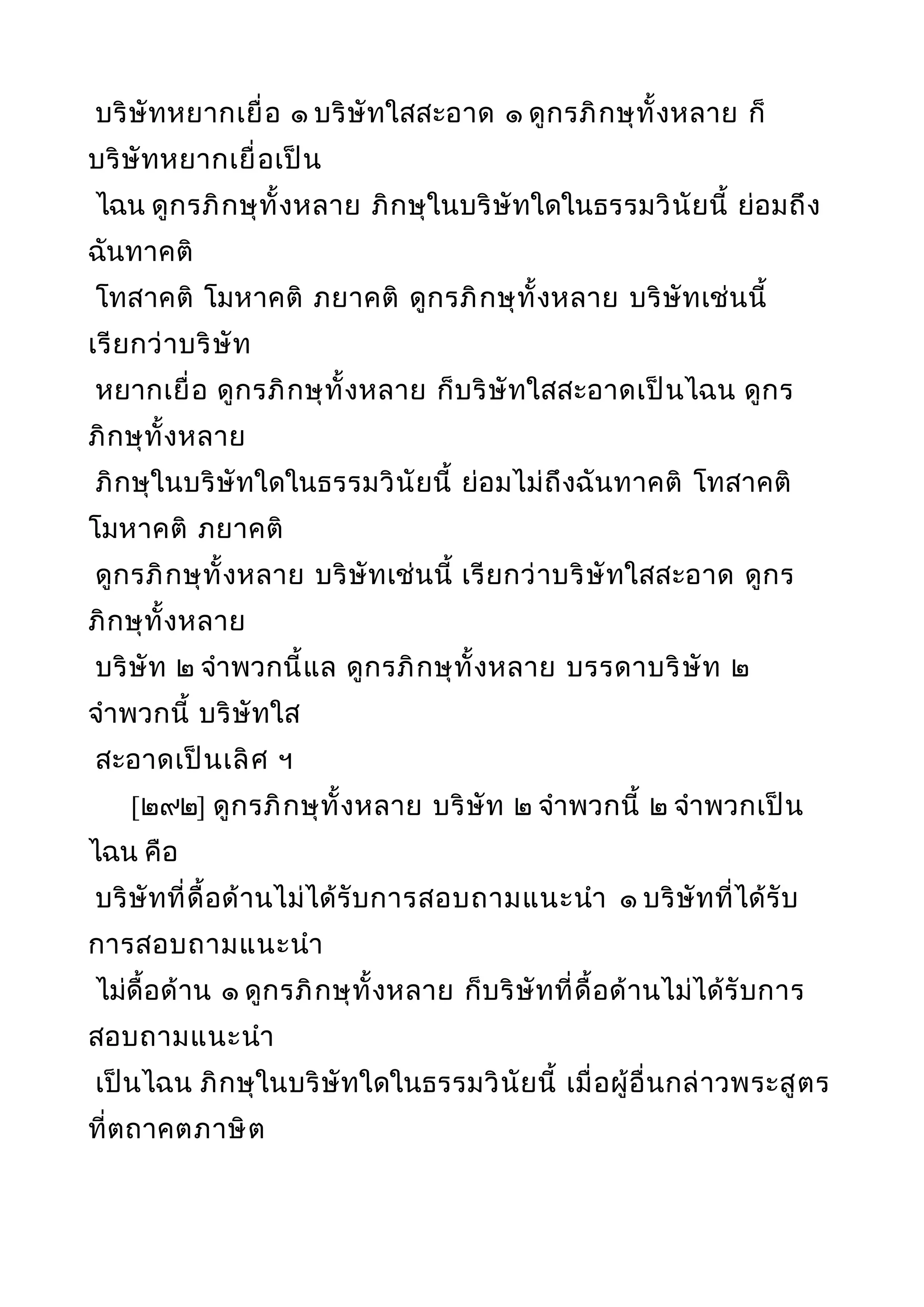 บริษัทหยากเยื่อ ๑ บริษัทใสสะอาด ๑ ดูกรภิกษุทั้งหลาย ก็
บริษัทหยากเยื่อเป็น
ไฉน ดูกรภิกษุทั้งหลาย ภิกษุในบริษัทใดในธรรมวินัยนี้ ย่อมถึง
ฉันทาคติ
โทสาคติ โมหาคติ ภยาคติ ดูกรภิกษุทั้งหลาย บริษัทเช่นนี้
เรียกว่าบริษัท
หยากเยื่อ ดูกรภิกษุทั้งหลาย ก็บริษัทใสสะอาดเป็นไฉน ดูกร
ภิกษุทั้งหลาย
ภิกษุในบริษัทใดในธรรมวินัยนี้ ย่อมไม่ถึงฉันทาคติ โทสาคติ
โมหาคติ ภยาคติ
ดูกรภิกษุทั้งหลาย บริษัทเช่นนี้ เรียกว่าบริษัทใสสะอาด ดูกร
ภิกษุทั้งหลาย
บริษัท ๒ จำาพวกนี้แล ดูกรภิกษุทั้งหลาย บรรดาบริษัท ๒
จำาพวกนี้ บริษัทใส
สะอาดเป็นเลิศ ฯ
[๒๙๒] ดูกรภิกษุทั้งหลาย บริษัท ๒ จำาพวกนี้ ๒ จำาพวกเป็น
ไฉน คือ
บริษัทที่ดื้อด้านไม่ได้รับการสอบถามแนะนำา ๑ บริษัทที่ได้รับ
การสอบถามแนะนำา
ไม่ดื้อด้าน ๑ ดูกรภิกษุทั้งหลาย ก็บริษัทที่ดื้อด้านไม่ได้รับการ
สอบถามแนะนำา
เป็นไฉน ภิกษุในบริษัทใดในธรรมวินัยนี้ เมื่อผู้อื่นกล่าวพระสูตร
ที่ตถาคตภาษิต
 