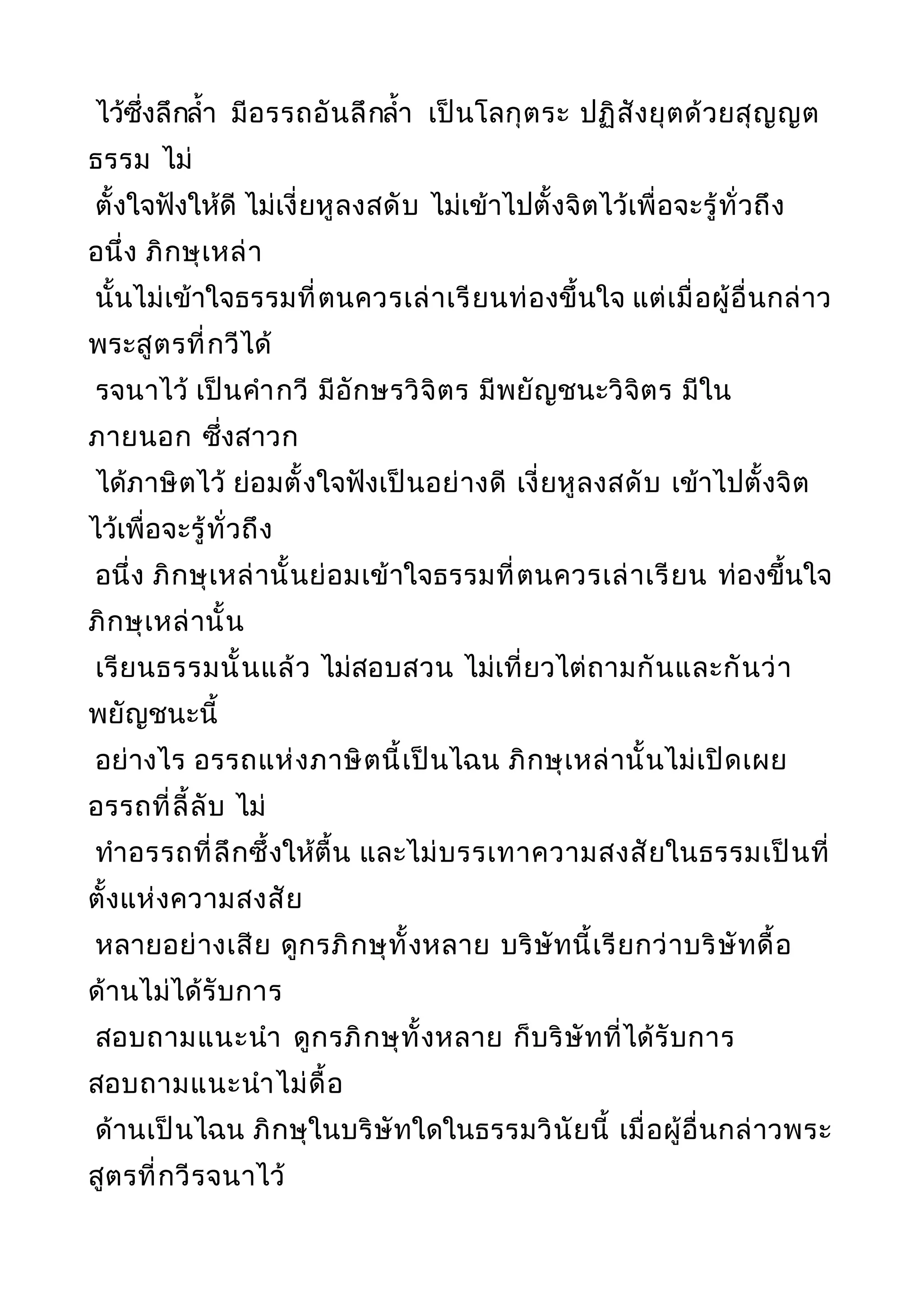 ไว้ซึ่งลึกลำ้า มีอรรถอันลึกลำ้า เป็นโลกุตระ ปฏิสังยุตด้วยสุญญต
ธรรม ไม่
ตั้งใจฟังให้ดี ไม่เงี่ยหูลงสดับ ไม่เข้าไปตั้งจิตไว้เพื่อจะรู้ทั่วถึง
อนึ่ง ภิกษุเหล่า
นั้นไม่เข้าใจธรรมที่ตนควรเล่าเรียนท่องขึ้นใจ แต่เมื่อผู้อื่นกล่าว
พระสูตรที่กวีได้
รจนาไว้ เป็นคำากวี มีอักษรวิจิตร มีพยัญชนะวิจิตร มีใน
ภายนอก ซึ่งสาวก
ได้ภาษิตไว้ ย่อมตั้งใจฟังเป็นอย่างดี เงี่ยหูลงสดับ เข้าไปตั้งจิต
ไว้เพื่อจะรู้ทั่วถึง
อนึ่ง ภิกษุเหล่านั้นย่อมเข้าใจธรรมที่ตนควรเล่าเรียน ท่องขึ้นใจ
ภิกษุเหล่านั้น
เรียนธรรมนั้นแล้ว ไม่สอบสวน ไม่เที่ยวไต่ถามกันและกันว่า
พยัญชนะนี้
อย่างไร อรรถแห่งภาษิตนี้เป็นไฉน ภิกษุเหล่านั้นไม่เปิดเผย
อรรถที่ลี้ลับ ไม่
ทำาอรรถที่ลึกซึ้งให้ตื้น และไม่บรรเทาความสงสัยในธรรมเป็นที่
ตั้งแห่งความสงสัย
หลายอย่างเสีย ดูกรภิกษุทั้งหลาย บริษัทนี้เรียกว่าบริษัทดื้อ
ด้านไม่ได้รับการ
สอบถามแนะนำา ดูกรภิกษุทั้งหลาย ก็บริษัทที่ได้รับการ
สอบถามแนะนำาไม่ดื้อ
ด้านเป็นไฉน ภิกษุในบริษัทใดในธรรมวินัยนี้ เมื่อผู้อื่นกล่าวพระ
สูตรที่กวีรจนาไว้
 