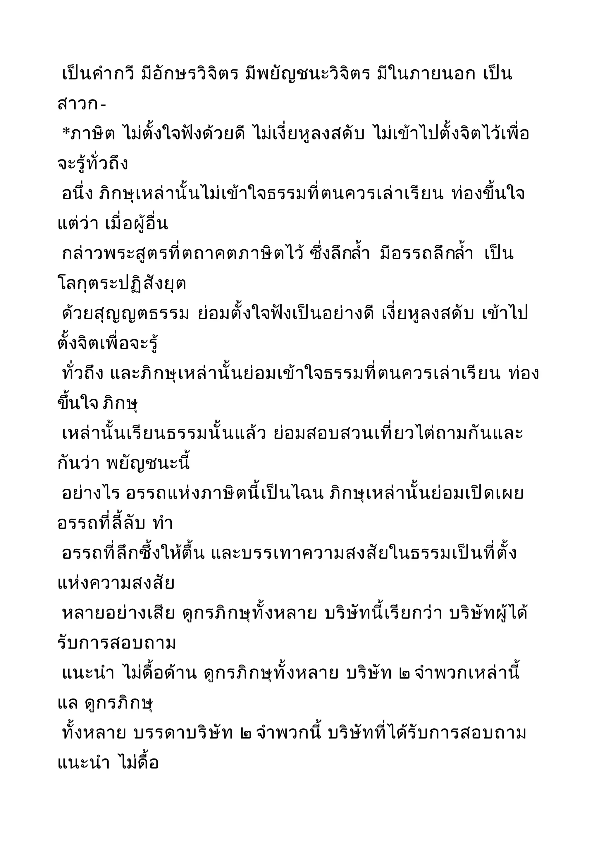 เป็นคำากวี มีอักษรวิจิตร มีพยัญชนะวิจิตร มีในภายนอก เป็น
สาวก-
*ภาษิต ไม่ตั้งใจฟังด้วยดี ไม่เงี่ยหูลงสดับ ไม่เข้าไปตั้งจิตไว้เพื่อ
จะรู้ทั่วถึง
อนึ่ง ภิกษุเหล่านั้นไม่เข้าใจธรรมที่ตนควรเล่าเรียน ท่องขึ้นใจ
แต่ว่า เมื่อผู้อื่น
กล่าวพระสูตรที่ตถาคตภาษิตไว้ ซึ่งลึกลำ้า มีอรรถลึกลำ้า เป็น
โลกุตระปฏิสังยุต
ด้วยสุญญตธรรม ย่อมตั้งใจฟังเป็นอย่างดี เงี่ยหูลงสดับ เข้าไป
ตั้งจิตเพื่อจะรู้
ทั่วถึง และภิกษุเหล่านั้นย่อมเข้าใจธรรมที่ตนควรเล่าเรียน ท่อง
ขึ้นใจ ภิกษุ
เหล่านั้นเรียนธรรมนั้นแล้ว ย่อมสอบสวนเที่ยวไต่ถามกันและ
กันว่า พยัญชนะนี้
อย่างไร อรรถแห่งภาษิตนี้เป็นไฉน ภิกษุเหล่านั้นย่อมเปิดเผย
อรรถที่ลี้ลับ ทำา
อรรถที่ลึกซึ้งให้ตื้น และบรรเทาความสงสัยในธรรมเป็นที่ตั้ง
แห่งความสงสัย
หลายอย่างเสีย ดูกรภิกษุทั้งหลาย บริษัทนี้เรียกว่า บริษัทผู้ได้
รับการสอบถาม
แนะนำา ไม่ดื้อด้าน ดูกรภิกษุทั้งหลาย บริษัท ๒ จำาพวกเหล่านี้
แล ดูกรภิกษุ
ทั้งหลาย บรรดาบริษัท ๒ จำาพวกนี้ บริษัทที่ได้รับการสอบถาม
แนะนำา ไม่ดื้อ
 