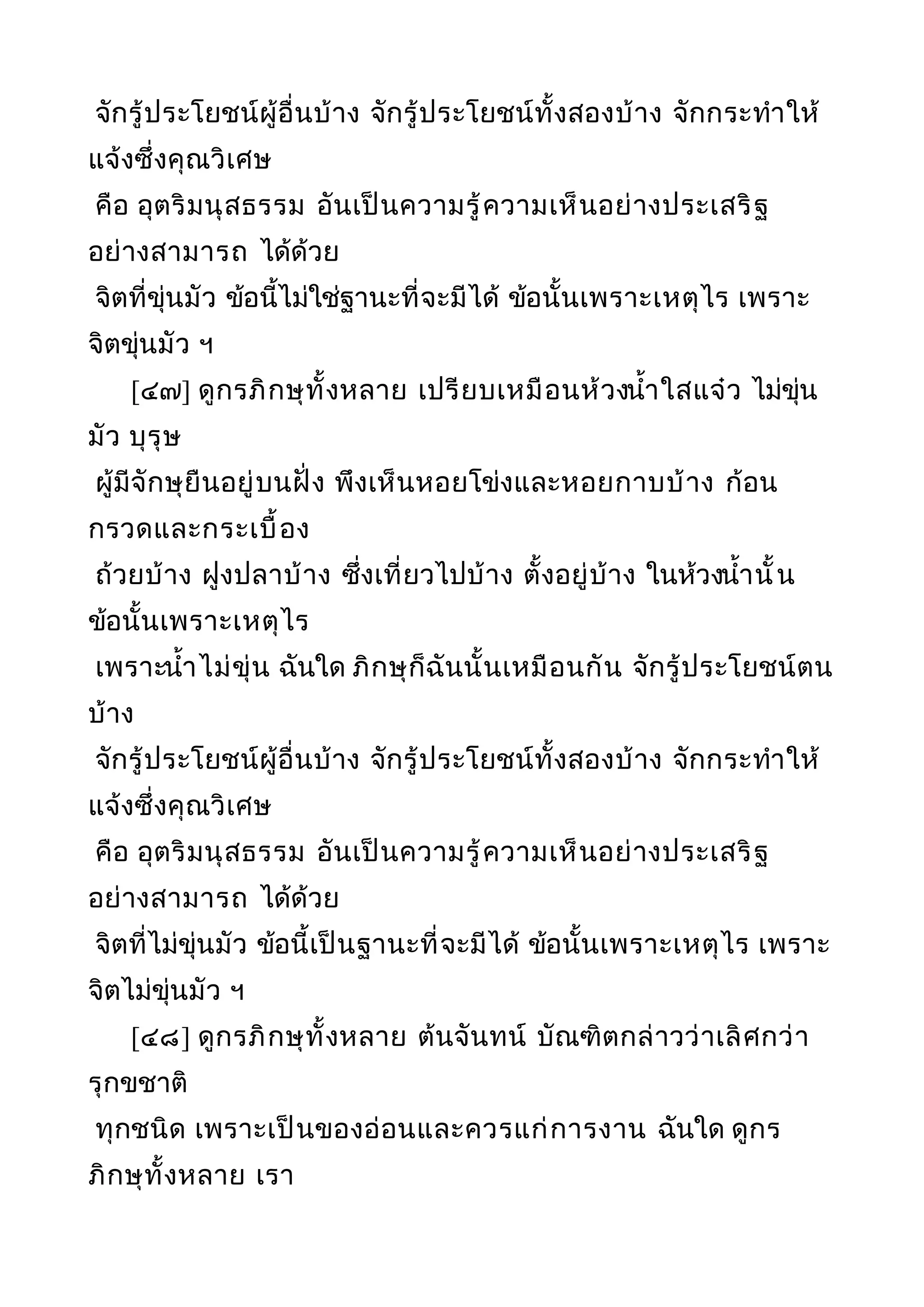 จักรู้ประโยชน์ผู้อื่นบ้าง จักรู้ประโยชน์ทั้งสองบ้าง จักกระทำาให้
แจ้งซึ่งคุณวิเศษ
คือ อุตริมนุสธรรม อันเป็นความรู้ความเห็นอย่างประเสริฐ
อย่างสามารถ ได้ด้วย
จิตที่ขุ่นมัว ข้อนี้ไม่ใช่ฐานะที่จะมีได้ ข้อนั้นเพราะเหตุไร เพราะ
จิตขุ่นมัว ฯ
[๔๗] ดูกรภิกษุทั้งหลาย เปรียบเหมือนห้วงนำ้าใสแจ๋ว ไม่ขุ่น
มัว บุรุษ
ผู้มีจักษุยืนอยู่บนฝั่ง พึงเห็นหอยโข่งและหอยกาบบ้าง ก้อน
กรวดและกระเบื้อง
ถ้วยบ้าง ฝูงปลาบ้าง ซึ่งเที่ยวไปบ้าง ตั้งอยู่บ้าง ในห้วงนำ้านั้น
ข้อนั้นเพราะเหตุไร
เพราะนำ้าไม่ขุ่น ฉันใด ภิกษุก็ฉันนั้นเหมือนกัน จักรู้ประโยชน์ตน
บ้าง
จักรู้ประโยชน์ผู้อื่นบ้าง จักรู้ประโยชน์ทั้งสองบ้าง จักกระทำาให้
แจ้งซึ่งคุณวิเศษ
คือ อุตริมนุสธรรม อันเป็นความรู้ความเห็นอย่างประเสริฐ
อย่างสามารถ ได้ด้วย
จิตที่ไม่ขุ่นมัว ข้อนี้เป็นฐานะที่จะมีได้ ข้อนั้นเพราะเหตุไร เพราะ
จิตไม่ขุ่นมัว ฯ
[๔๘] ดูกรภิกษุทั้งหลาย ต้นจันทน์ บัณฑิตกล่าวว่าเลิศกว่า
รุกขชาติ
ทุกชนิด เพราะเป็นของอ่อนและควรแก่การงาน ฉันใด ดูกร
ภิกษุทั้งหลาย เรา
 