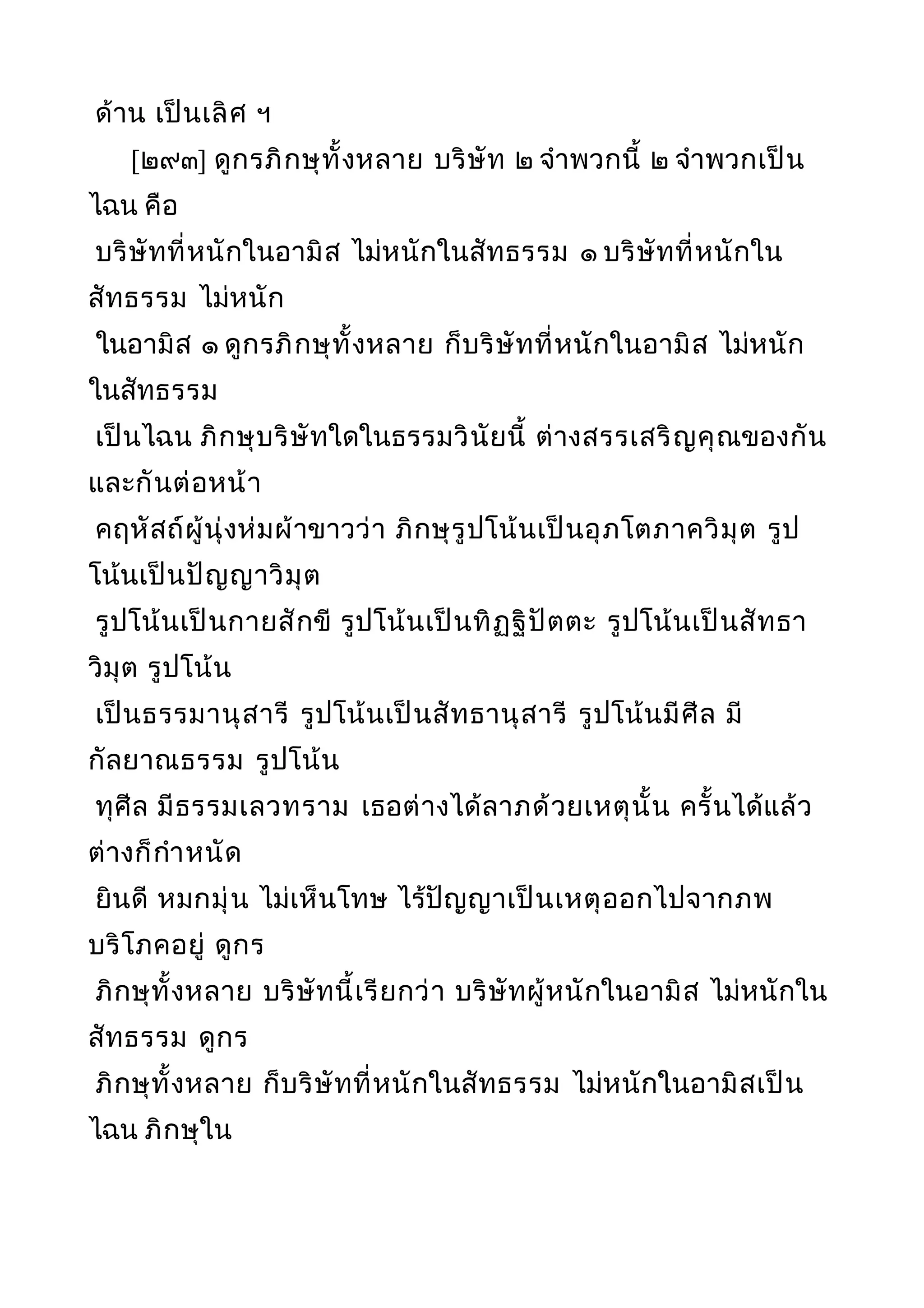 ด้าน เป็นเลิศ ฯ
[๒๙๓] ดูกรภิกษุทั้งหลาย บริษัท ๒ จำาพวกนี้ ๒ จำาพวกเป็น
ไฉน คือ
บริษัทที่หนักในอามิส ไม่หนักในสัทธรรม ๑ บริษัทที่หนักใน
สัทธรรม ไม่หนัก
ในอามิส ๑ ดูกรภิกษุทั้งหลาย ก็บริษัทที่หนักในอามิส ไม่หนัก
ในสัทธรรม
เป็นไฉน ภิกษุบริษัทใดในธรรมวินัยนี้ ต่างสรรเสริญคุณของกัน
และกันต่อหน้า
คฤหัสถ์ผู้นุ่งห่มผ้าขาวว่า ภิกษุรูปโน้นเป็นอุภโตภาควิมุต รูป
โน้นเป็นปัญญาวิมุต
รูปโน้นเป็นกายสักขี รูปโน้นเป็นทิฏฐิปัตตะ รูปโน้นเป็นสัทธา
วิมุต รูปโน้น
เป็นธรรมานุสารี รูปโน้นเป็นสัทธานุสารี รูปโน้นมีศีล มี
กัลยาณธรรม รูปโน้น
ทุศีล มีธรรมเลวทราม เธอต่างได้ลาภด้วยเหตุนั้น ครั้นได้แล้ว
ต่างก็กำาหนัด
ยินดี หมกมุ่น ไม่เห็นโทษ ไร้ปัญญาเป็นเหตุออกไปจากภพ
บริโภคอยู่ ดูกร
ภิกษุทั้งหลาย บริษัทนี้เรียกว่า บริษัทผู้หนักในอามิส ไม่หนักใน
สัทธรรม ดูกร
ภิกษุทั้งหลาย ก็บริษัทที่หนักในสัทธรรม ไม่หนักในอามิสเป็น
ไฉน ภิกษุใน
 