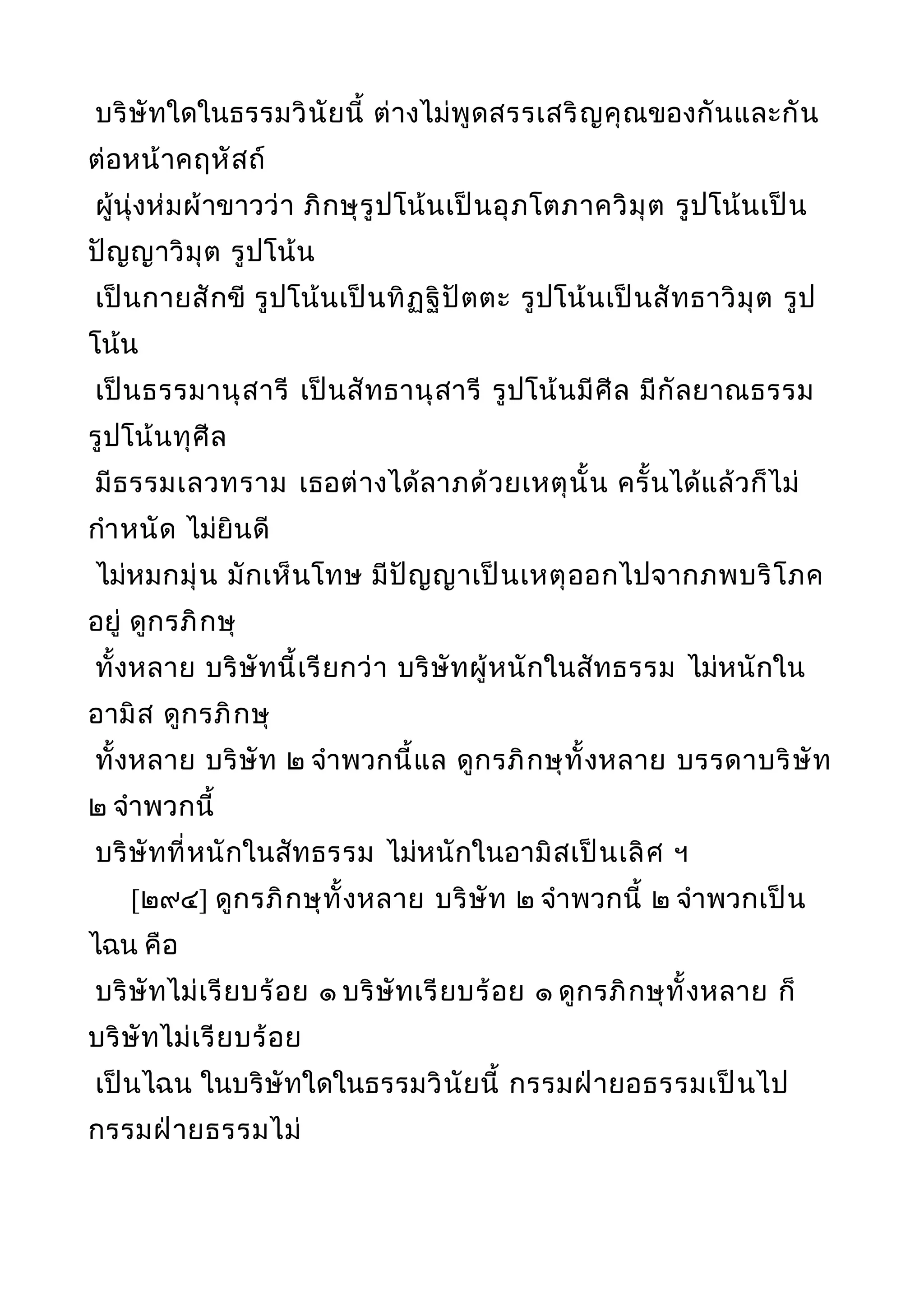 บริษัทใดในธรรมวินัยนี้ ต่างไม่พูดสรรเสริญคุณของกันและกัน
ต่อหน้าคฤหัสถ์
ผู้นุ่งห่มผ้าขาวว่า ภิกษุรูปโน้นเป็นอุภโตภาควิมุต รูปโน้นเป็น
ปัญญาวิมุต รูปโน้น
เป็นกายสักขี รูปโน้นเป็นทิฏฐิปัตตะ รูปโน้นเป็นสัทธาวิมุต รูป
โน้น
เป็นธรรมานุสารี เป็นสัทธานุสารี รูปโน้นมีศีล มีกัลยาณธรรม
รูปโน้นทุศีล
มีธรรมเลวทราม เธอต่างได้ลาภด้วยเหตุนั้น ครั้นได้แล้วก็ไม่
กำาหนัด ไม่ยินดี
ไม่หมกมุ่น มักเห็นโทษ มีปัญญาเป็นเหตุออกไปจากภพบริโภค
อยู่ ดูกรภิกษุ
ทั้งหลาย บริษัทนี้เรียกว่า บริษัทผู้หนักในสัทธรรม ไม่หนักใน
อามิส ดูกรภิกษุ
ทั้งหลาย บริษัท ๒ จำาพวกนี้แล ดูกรภิกษุทั้งหลาย บรรดาบริษัท
๒ จำาพวกนี้
บริษัทที่หนักในสัทธรรม ไม่หนักในอามิสเป็นเลิศ ฯ
[๒๙๔] ดูกรภิกษุทั้งหลาย บริษัท ๒ จำาพวกนี้ ๒ จำาพวกเป็น
ไฉน คือ
บริษัทไม่เรียบร้อย ๑ บริษัทเรียบร้อย ๑ ดูกรภิกษุทั้งหลาย ก็
บริษัทไม่เรียบร้อย
เป็นไฉน ในบริษัทใดในธรรมวินัยนี้ กรรมฝ่ายอธรรมเป็นไป
กรรมฝ่ายธรรมไม่
 