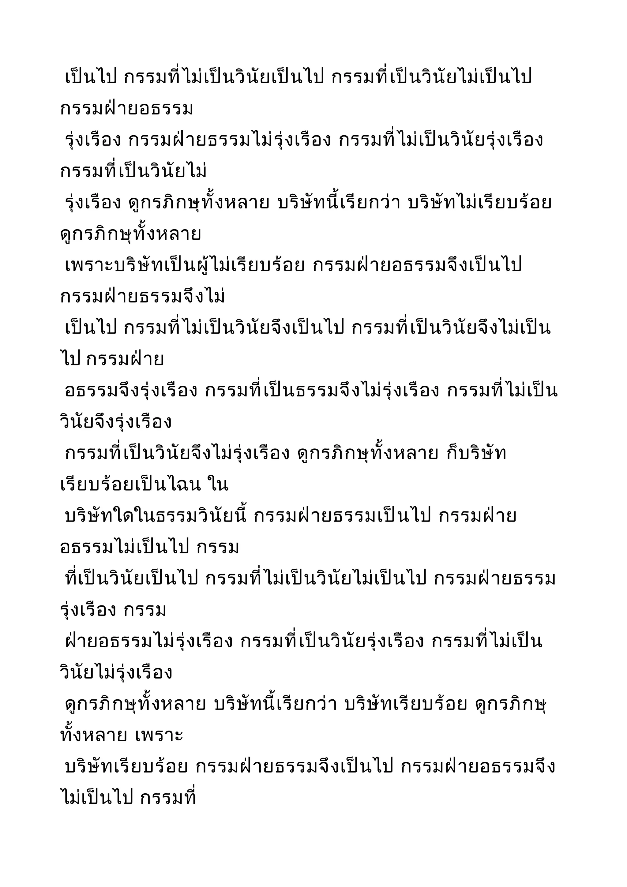 เป็นไป กรรมที่ไม่เป็นวินัยเป็นไป กรรมที่เป็นวินัยไม่เป็นไป
กรรมฝ่ายอธรรม
รุ่งเรือง กรรมฝ่ายธรรมไม่รุ่งเรือง กรรมที่ไม่เป็นวินัยรุ่งเรือง
กรรมที่เป็นวินัยไม่
รุ่งเรือง ดูกรภิกษุทั้งหลาย บริษัทนี้เรียกว่า บริษัทไม่เรียบร้อย
ดูกรภิกษุทั้งหลาย
เพราะบริษัทเป็นผู้ไม่เรียบร้อย กรรมฝ่ายอธรรมจึงเป็นไป
กรรมฝ่ายธรรมจึงไม่
เป็นไป กรรมที่ไม่เป็นวินัยจึงเป็นไป กรรมที่เป็นวินัยจึงไม่เป็น
ไป กรรมฝ่าย
อธรรมจึงรุ่งเรือง กรรมที่เป็นธรรมจึงไม่รุ่งเรือง กรรมที่ไม่เป็น
วินัยจึงรุ่งเรือง
กรรมที่เป็นวินัยจึงไม่รุ่งเรือง ดูกรภิกษุทั้งหลาย ก็บริษัท
เรียบร้อยเป็นไฉน ใน
บริษัทใดในธรรมวินัยนี้ กรรมฝ่ายธรรมเป็นไป กรรมฝ่าย
อธรรมไม่เป็นไป กรรม
ที่เป็นวินัยเป็นไป กรรมที่ไม่เป็นวินัยไม่เป็นไป กรรมฝ่ายธรรม
รุ่งเรือง กรรม
ฝ่ายอธรรมไม่รุ่งเรือง กรรมที่เป็นวินัยรุ่งเรือง กรรมที่ไม่เป็น
วินัยไม่รุ่งเรือง
ดูกรภิกษุทั้งหลาย บริษัทนี้เรียกว่า บริษัทเรียบร้อย ดูกรภิกษุ
ทั้งหลาย เพราะ
บริษัทเรียบร้อย กรรมฝ่ายธรรมจึงเป็นไป กรรมฝ่ายอธรรมจึง
ไม่เป็นไป กรรมที่
 