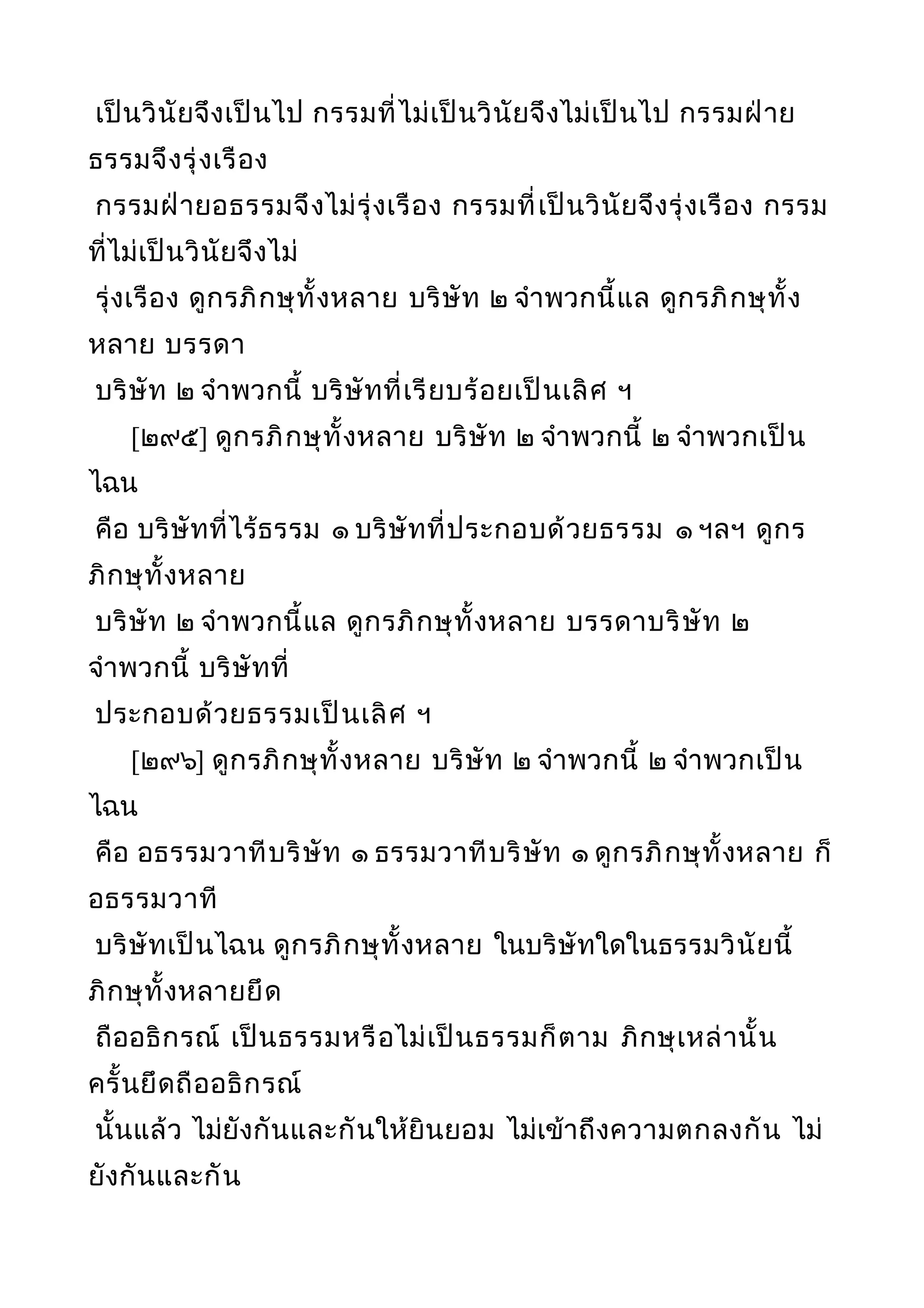 เป็นวินัยจึงเป็นไป กรรมที่ไม่เป็นวินัยจึงไม่เป็นไป กรรมฝ่าย
ธรรมจึงรุ่งเรือง
กรรมฝ่ายอธรรมจึงไม่รุ่งเรือง กรรมที่เป็นวินัยจึงรุ่งเรือง กรรม
ที่ไม่เป็นวินัยจึงไม่
รุ่งเรือง ดูกรภิกษุทั้งหลาย บริษัท ๒ จำาพวกนี้แล ดูกรภิกษุทั้ง
หลาย บรรดา
บริษัท ๒ จำาพวกนี้ บริษัทที่เรียบร้อยเป็นเลิศ ฯ
[๒๙๕] ดูกรภิกษุทั้งหลาย บริษัท ๒ จำาพวกนี้ ๒ จำาพวกเป็น
ไฉน
คือ บริษัทที่ไร้ธรรม ๑ บริษัทที่ประกอบด้วยธรรม ๑ ฯลฯ ดูกร
ภิกษุทั้งหลาย
บริษัท ๒ จำาพวกนี้แล ดูกรภิกษุทั้งหลาย บรรดาบริษัท ๒
จำาพวกนี้ บริษัทที่
ประกอบด้วยธรรมเป็นเลิศ ฯ
[๒๙๖] ดูกรภิกษุทั้งหลาย บริษัท ๒ จำาพวกนี้ ๒ จำาพวกเป็น
ไฉน
คือ อธรรมวาทีบริษัท ๑ ธรรมวาทีบริษัท ๑ ดูกรภิกษุทั้งหลาย ก็
อธรรมวาที
บริษัทเป็นไฉน ดูกรภิกษุทั้งหลาย ในบริษัทใดในธรรมวินัยนี้
ภิกษุทั้งหลายยึด
ถืออธิกรณ์ เป็นธรรมหรือไม่เป็นธรรมก็ตาม ภิกษุเหล่านั้น
ครั้นยึดถืออธิกรณ์
นั้นแล้ว ไม่ยังกันและกันให้ยินยอม ไม่เข้าถึงความตกลงกัน ไม่
ยังกันและกัน
 