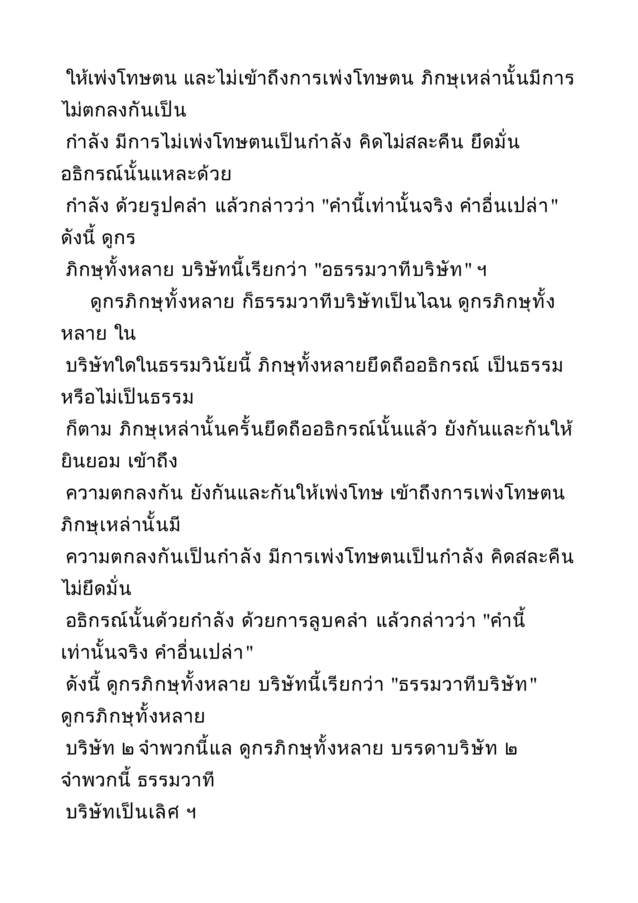 ให้เพ่งโทษตน และไม่เข้าถึงการเพ่งโทษตน ภิกษุเหล่านั้นมีการ
ไม่ตกลงกันเป็น
กำาลัง มีการไม่เพ่งโทษตนเป็นกำาลัง คิดไม่สละคืน ยึดมั่น
อธิกรณ์นั้นแหละด้วย
กำาลัง ด้วยรูปคลำา แล้วกล่าวว่า "คำานี้เท่านั้นจริง คำาอื่นเปล่า"
ดังนี้ ดูกร
ภิกษุทั้งหลาย บริษัทนี้เรียกว่า "อธรรมวาทีบริษัท" ฯ
ดูกรภิกษุทั้งหลาย ก็ธรรมวาทีบริษัทเป็นไฉน ดูกรภิกษุทั้ง
หลาย ใน
บริษัทใดในธรรมวินัยนี้ ภิกษุทั้งหลายยึดถืออธิกรณ์ เป็นธรรม
หรือไม่เป็นธรรม
ก็ตาม ภิกษุเหล่านั้นครั้นยึดถืออธิกรณ์นั้นแล้ว ยังกันและกันให้
ยินยอม เข้าถึง
ความตกลงกัน ยังกันและกันให้เพ่งโทษ เข้าถึงการเพ่งโทษตน
ภิกษุเหล่านั้นมี
ความตกลงกันเป็นกำาลัง มีการเพ่งโทษตนเป็นกำาลัง คิดสละคืน
ไม่ยึดมั่น
อธิกรณ์นั้นด้วยกำาลัง ด้วยการลูบคลำา แล้วกล่าวว่า "คำานี้
เท่านั้นจริง คำาอื่นเปล่า"
ดังนี้ ดูกรภิกษุทั้งหลาย บริษัทนี้เรียกว่า "ธรรมวาทีบริษัท"
ดูกรภิกษุทั้งหลาย
บริษัท ๒ จำาพวกนี้แล ดูกรภิกษุทั้งหลาย บรรดาบริษัท ๒
จำาพวกนี้ ธรรมวาที
บริษัทเป็นเลิศ ฯ
 