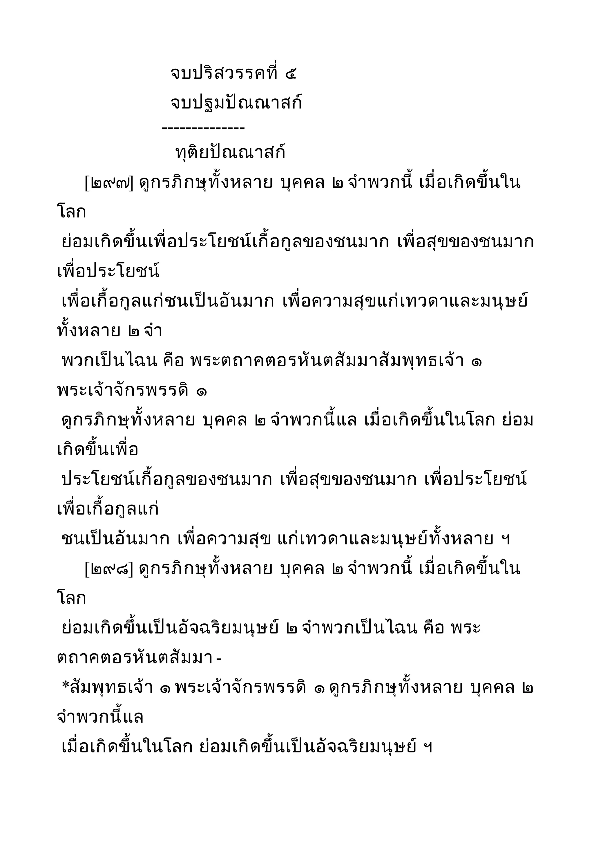 จบปริสวรรคที่ ๕
จบปฐมปัณณาสก์
--------------
ทุติยปัณณาสก์
[๒๙๗] ดูกรภิกษุทั้งหลาย บุคคล ๒ จำาพวกนี้ เมื่อเกิดขึ้นใน
โลก
ย่อมเกิดขึ้นเพื่อประโยชน์เกื้อกูลของชนมาก เพื่อสุขของชนมาก
เพื่อประโยชน์
เพื่อเกื้อกูลแก่ชนเป็นอันมาก เพื่อความสุขแก่เทวดาและมนุษย์
ทั้งหลาย ๒ จำา
พวกเป็นไฉน คือ พระตถาคตอรหันตสัมมาสัมพุทธเจ้า ๑
พระเจ้าจักรพรรดิ ๑
ดูกรภิกษุทั้งหลาย บุคคล ๒ จำาพวกนี้แล เมื่อเกิดขึ้นในโลก ย่อม
เกิดขึ้นเพื่อ
ประโยชน์เกื้อกูลของชนมาก เพื่อสุขของชนมาก เพื่อประโยชน์
เพื่อเกื้อกูลแก่
ชนเป็นอันมาก เพื่อความสุข แก่เทวดาและมนุษย์ทั้งหลาย ฯ
[๒๙๘] ดูกรภิกษุทั้งหลาย บุคคล ๒ จำาพวกนี้ เมื่อเกิดขึ้นใน
โลก
ย่อมเกิดขึ้นเป็นอัจฉริยมนุษย์ ๒ จำาพวกเป็นไฉน คือ พระ
ตถาคตอรหันตสัมมา -
*สัมพุทธเจ้า ๑ พระเจ้าจักรพรรดิ ๑ ดูกรภิกษุทั้งหลาย บุคคล ๒
จำาพวกนี้แล
เมื่อเกิดขึ้นในโลก ย่อมเกิดขึ้นเป็นอัจฉริยมนุษย์ ฯ
 