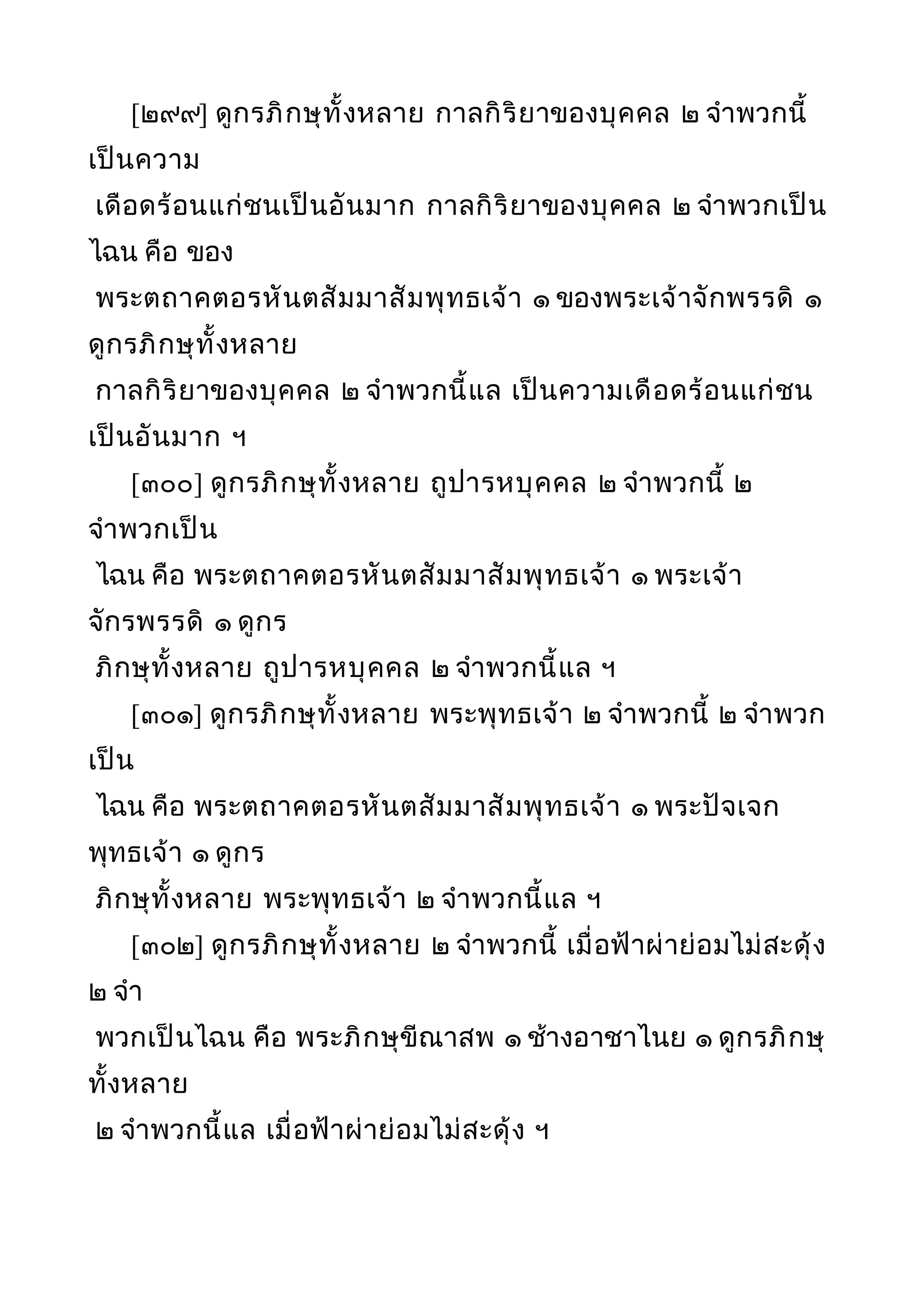 [๒๙๙] ดูกรภิกษุทั้งหลาย กาลกิริยาของบุคคล ๒ จำาพวกนี้
เป็นความ
เดือดร้อนแก่ชนเป็นอันมาก กาลกิริยาของบุคคล ๒ จำาพวกเป็น
ไฉน คือ ของ
พระตถาคตอรหันตสัมมาสัมพุทธเจ้า ๑ ของพระเจ้าจักพรรดิ ๑
ดูกรภิกษุทั้งหลาย
กาลกิริยาของบุคคล ๒ จำาพวกนี้แล เป็นความเดือดร้อนแก่ชน
เป็นอันมาก ฯ
[๓๐๐] ดูกรภิกษุทั้งหลาย ถูปารหบุคคล ๒ จำาพวกนี้ ๒
จำาพวกเป็น
ไฉน คือ พระตถาคตอรหันตสัมมาสัมพุทธเจ้า ๑ พระเจ้า
จักรพรรดิ ๑ ดูกร
ภิกษุทั้งหลาย ถูปารหบุคคล ๒ จำาพวกนี้แล ฯ
[๓๐๑] ดูกรภิกษุทั้งหลาย พระพุทธเจ้า ๒ จำาพวกนี้ ๒ จำาพวก
เป็น
ไฉน คือ พระตถาคตอรหันตสัมมาสัมพุทธเจ้า ๑ พระปัจเจก
พุทธเจ้า ๑ ดูกร
ภิกษุทั้งหลาย พระพุทธเจ้า ๒ จำาพวกนี้แล ฯ
[๓๐๒] ดูกรภิกษุทั้งหลาย ๒ จำาพวกนี้ เมื่อฟ้าผ่าย่อมไม่สะดุ้ง
๒ จำา
พวกเป็นไฉน คือ พระภิกษุขีณาสพ ๑ ช้างอาชาไนย ๑ ดูกรภิกษุ
ทั้งหลาย
๒ จำาพวกนี้แล เมื่อฟ้าผ่าย่อมไม่สะดุ้ง ฯ
 