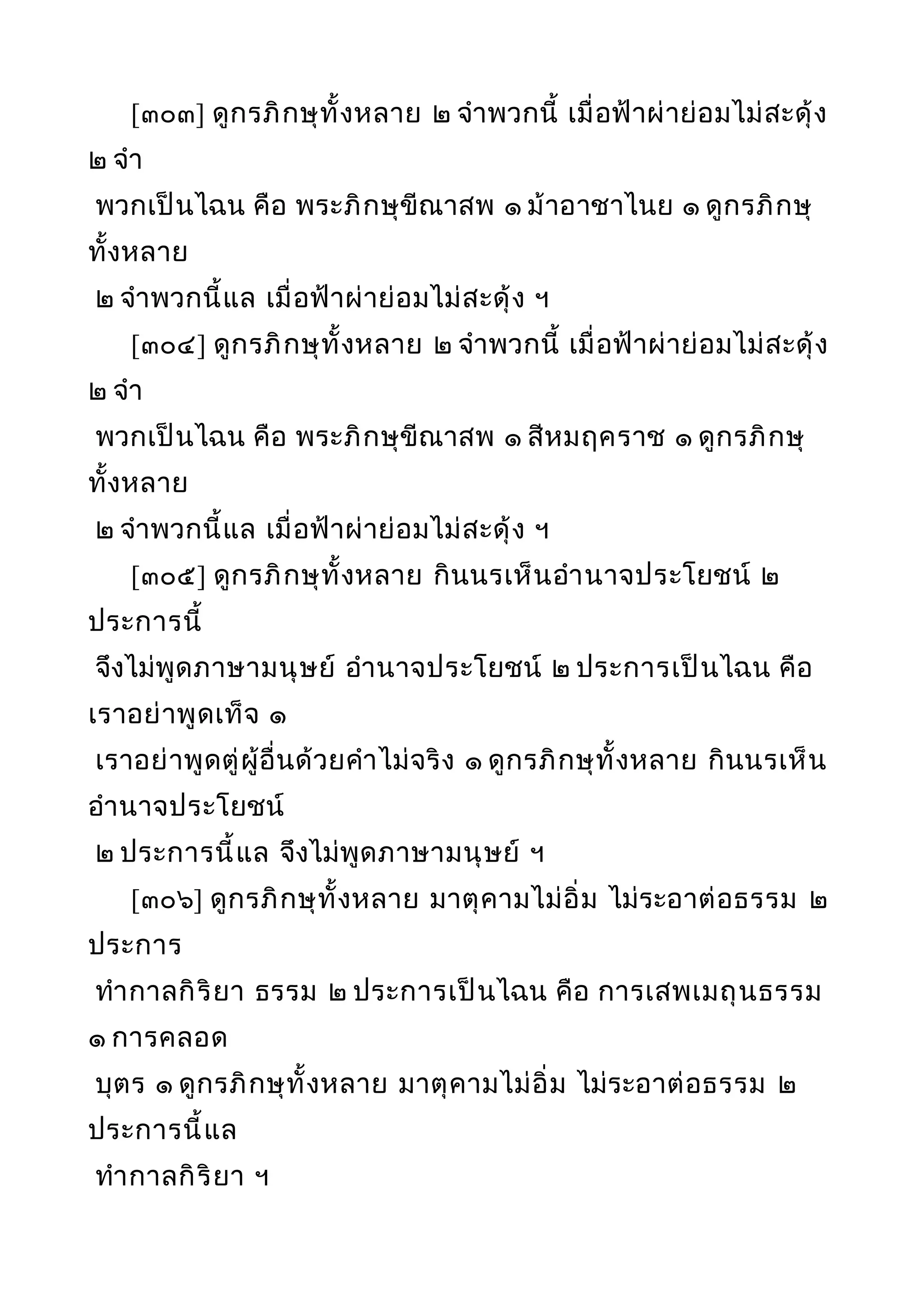 [๓๐๓] ดูกรภิกษุทั้งหลาย ๒ จำาพวกนี้ เมื่อฟ้าผ่าย่อมไม่สะดุ้ง
๒ จำา
พวกเป็นไฉน คือ พระภิกษุขีณาสพ ๑ ม้าอาชาไนย ๑ ดูกรภิกษุ
ทั้งหลาย
๒ จำาพวกนี้แล เมื่อฟ้าผ่าย่อมไม่สะดุ้ง ฯ
[๓๐๔] ดูกรภิกษุทั้งหลาย ๒ จำาพวกนี้ เมื่อฟ้าผ่าย่อมไม่สะดุ้ง
๒ จำา
พวกเป็นไฉน คือ พระภิกษุขีณาสพ ๑ สีหมฤคราช ๑ ดูกรภิกษุ
ทั้งหลาย
๒ จำาพวกนี้แล เมื่อฟ้าผ่าย่อมไม่สะดุ้ง ฯ
[๓๐๕] ดูกรภิกษุทั้งหลาย กินนรเห็นอำานาจประโยชน์ ๒
ประการนี้
จึงไม่พูดภาษามนุษย์ อำานาจประโยชน์ ๒ ประการเป็นไฉน คือ
เราอย่าพูดเท็จ ๑
เราอย่าพูดตู่ผู้อื่นด้วยคำาไม่จริง ๑ ดูกรภิกษุทั้งหลาย กินนรเห็น
อำานาจประโยชน์
๒ ประการนี้แล จึงไม่พูดภาษามนุษย์ ฯ
[๓๐๖] ดูกรภิกษุทั้งหลาย มาตุคามไม่อิ่ม ไม่ระอาต่อธรรม ๒
ประการ
ทำากาลกิริยา ธรรม ๒ ประการเป็นไฉน คือ การเสพเมถุนธรรม
๑ การคลอด
บุตร ๑ ดูกรภิกษุทั้งหลาย มาตุคามไม่อิ่ม ไม่ระอาต่อธรรม ๒
ประการนี้แล
ทำากาลกิริยา ฯ
 