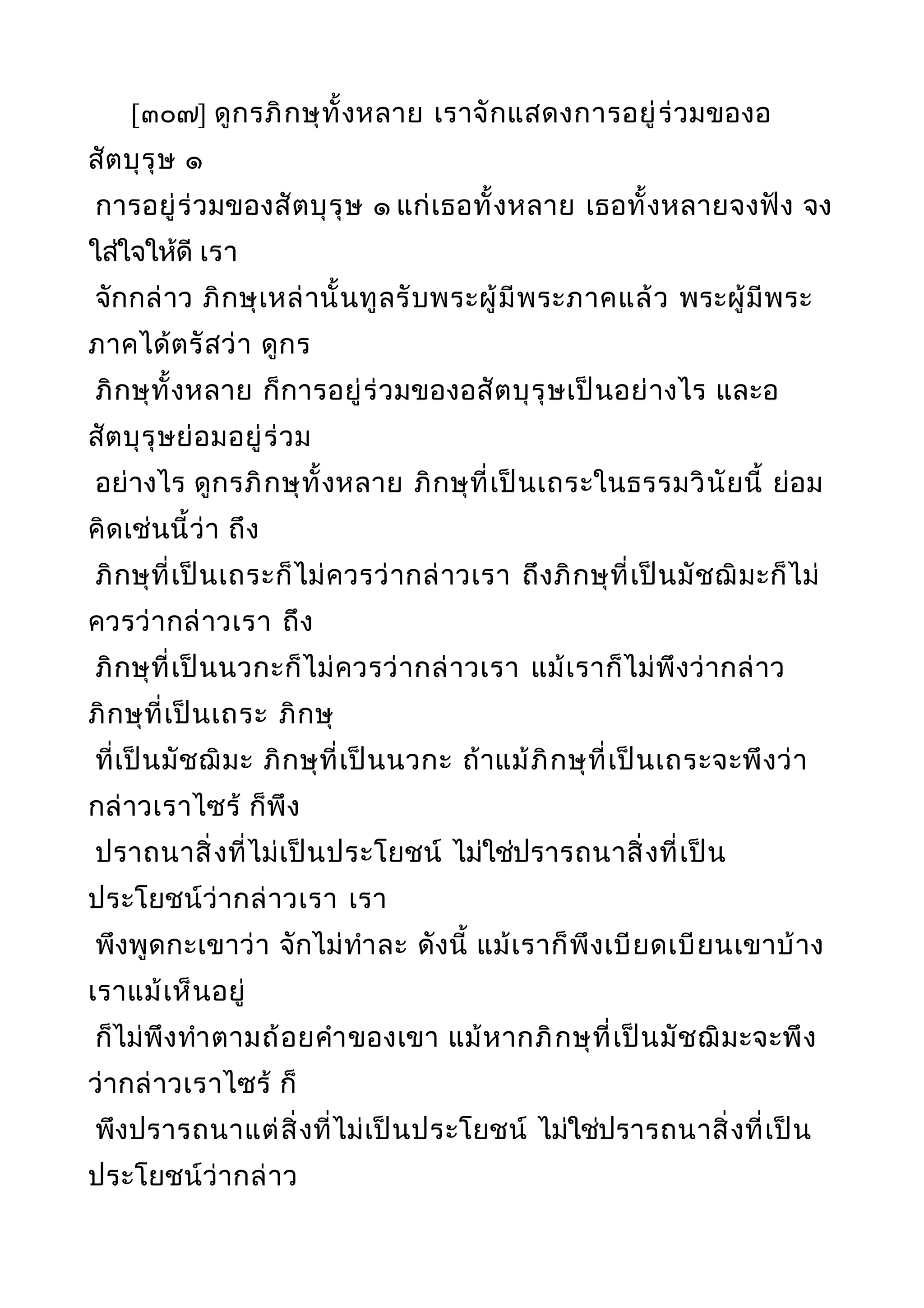 [๓๐๗] ดูกรภิกษุทั้งหลาย เราจักแสดงการอยู่ร่วมของอ
สัตบุรุษ ๑
การอยู่ร่วมของสัตบุรุษ ๑ แก่เธอทั้งหลาย เธอทั้งหลายจงฟัง จง
ใส่ใจให้ดี เรา
จักกล่าว ภิกษุเหล่านั้นทูลรับพระผู้มีพระภาคแล้ว พระผู้มีพระ
ภาคได้ตรัสว่า ดูกร
ภิกษุทั้งหลาย ก็การอยู่ร่วมของอสัตบุรุษเป็นอย่างไร และอ
สัตบุรุษย่อมอยู่ร่วม
อย่างไร ดูกรภิกษุทั้งหลาย ภิกษุที่เป็นเถระในธรรมวินัยนี้ ย่อม
คิดเช่นนี้ว่า ถึง
ภิกษุที่เป็นเถระก็ไม่ควรว่ากล่าวเรา ถึงภิกษุที่เป็นมัชฌิมะก็ไม่
ควรว่ากล่าวเรา ถึง
ภิกษุที่เป็นนวกะก็ไม่ควรว่ากล่าวเรา แม้เราก็ไม่พึงว่ากล่าว
ภิกษุที่เป็นเถระ ภิกษุ
ที่เป็นมัชฌิมะ ภิกษุที่เป็นนวกะ ถ้าแม้ภิกษุที่เป็นเถระจะพึงว่า
กล่าวเราไซร้ ก็พึง
ปราถนาสิ่งที่ไม่เป็นประโยชน์ ไม่ใช่ปรารถนาสิ่งที่เป็น
ประโยชน์ว่ากล่าวเรา เรา
พึงพูดกะเขาว่า จักไม่ทำาละ ดังนี้ แม้เราก็พึงเบียดเบียนเขาบ้าง
เราแม้เห็นอยู่
ก็ไม่พึงทำาตามถ้อยคำาของเขา แม้หากภิกษุที่เป็นมัชฌิมะจะพึง
ว่ากล่าวเราไซร้ ก็
พึงปรารถนาแต่สิ่งที่ไม่เป็นประโยชน์ ไม่ใช่ปรารถนาสิ่งที่เป็น
ประโยชน์ว่ากล่าว
 