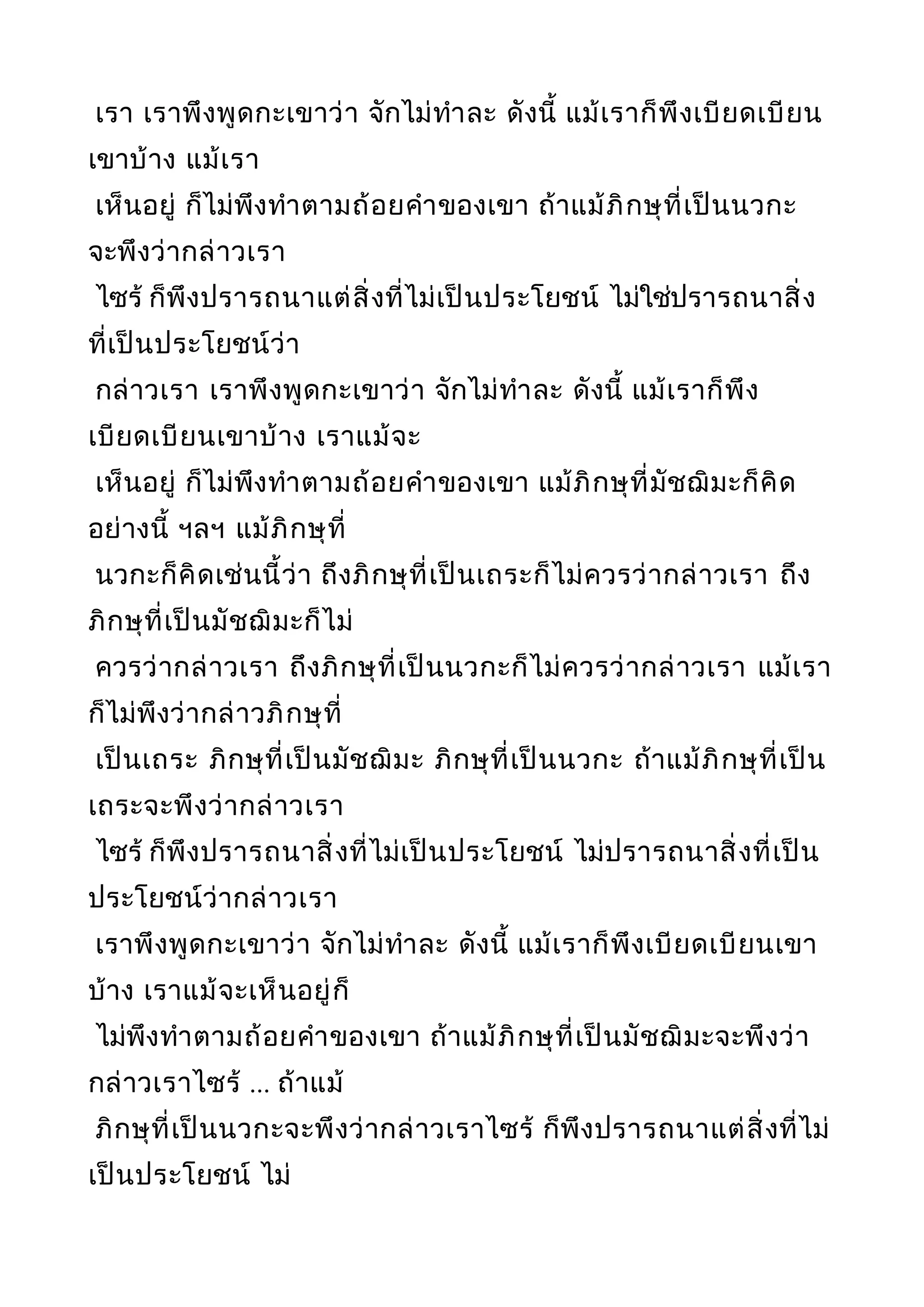 เรา เราพึงพูดกะเขาว่า จักไม่ทำาละ ดังนี้ แม้เราก็พึงเบียดเบียน
เขาบ้าง แม้เรา
เห็นอยู่ ก็ไม่พึงทำาตามถ้อยคำาของเขา ถ้าแม้ภิกษุที่เป็นนวกะ
จะพึงว่ากล่าวเรา
ไซร้ ก็พึงปรารถนาแต่สิ่งที่ไม่เป็นประโยชน์ ไม่ใช่ปรารถนาสิ่ง
ที่เป็นประโยชน์ว่า
กล่าวเรา เราพึงพูดกะเขาว่า จักไม่ทำาละ ดังนี้ แม้เราก็พึง
เบียดเบียนเขาบ้าง เราแม้จะ
เห็นอยู่ ก็ไม่พึงทำาตามถ้อยคำาของเขา แม้ภิกษุที่มัชฌิมะก็คิด
อย่างนี้ ฯลฯ แม้ภิกษุที่
นวกะก็คิดเช่นนี้ว่า ถึงภิกษุที่เป็นเถระก็ไม่ควรว่ากล่าวเรา ถึง
ภิกษุที่เป็นมัชฌิมะก็ไม่
ควรว่ากล่าวเรา ถึงภิกษุที่เป็นนวกะก็ไม่ควรว่ากล่าวเรา แม้เรา
ก็ไม่พึงว่ากล่าวภิกษุที่
เป็นเถระ ภิกษุที่เป็นมัชฌิมะ ภิกษุที่เป็นนวกะ ถ้าแม้ภิกษุที่เป็น
เถระจะพึงว่ากล่าวเรา
ไซร้ ก็พึงปรารถนาสิ่งที่ไม่เป็นประโยชน์ ไม่ปรารถนาสิ่งที่เป็น
ประโยชน์ว่ากล่าวเรา
เราพึงพูดกะเขาว่า จักไม่ทำาละ ดังนี้ แม้เราก็พึงเบียดเบียนเขา
บ้าง เราแม้จะเห็นอยู่ก็
ไม่พึงทำาตามถ้อยคำาของเขา ถ้าแม้ภิกษุที่เป็นมัชฌิมะจะพึงว่า
กล่าวเราไซร้ ... ถ้าแม้
ภิกษุที่เป็นนวกะจะพึงว่ากล่าวเราไซร้ ก็พึงปรารถนาแต่สิ่งที่ไม่
เป็นประโยชน์ ไม่
 