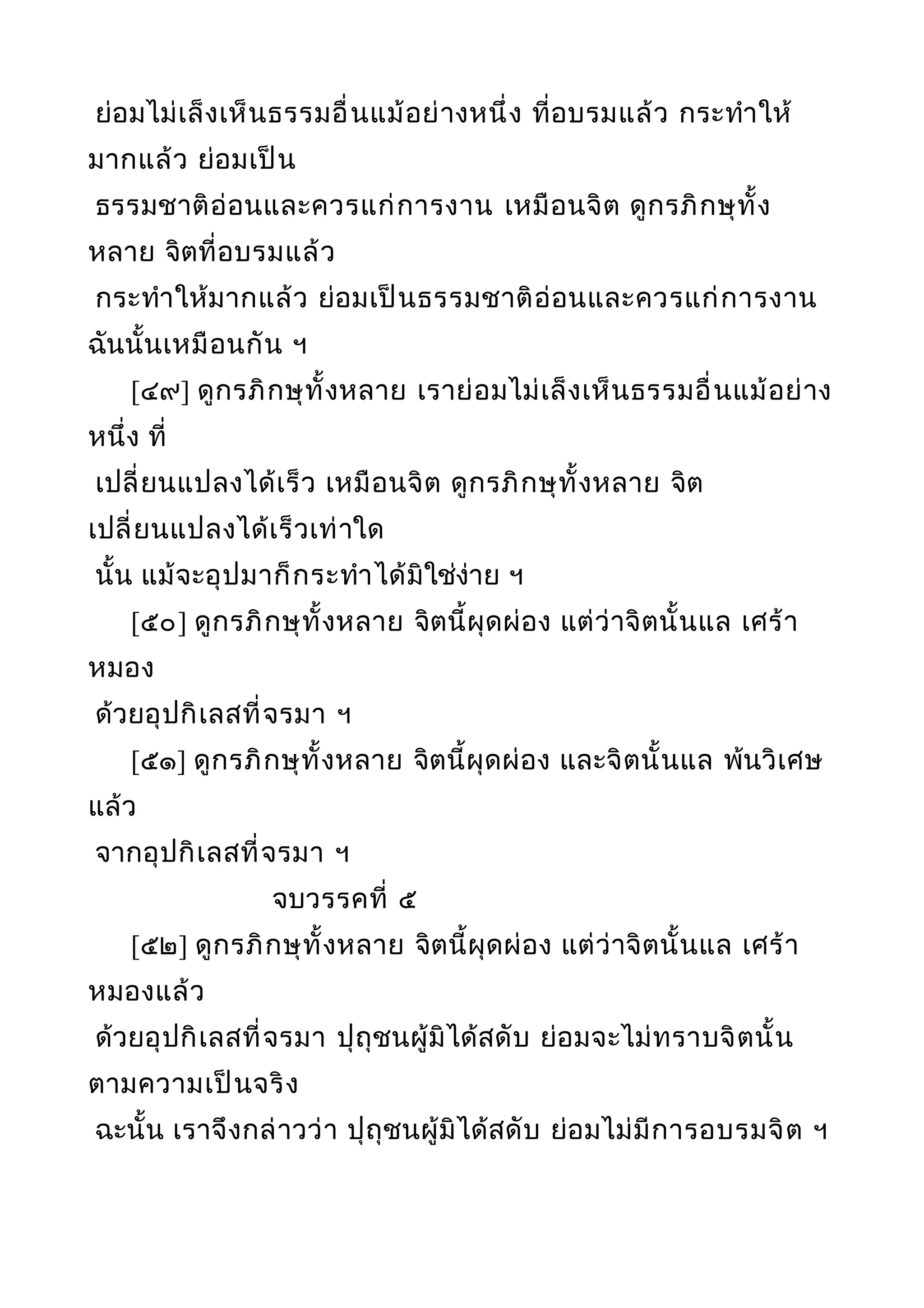 ย่อมไม่เล็งเห็นธรรมอื่นแม้อย่างหนึ่ง ที่อบรมแล้ว กระทำาให้
มากแล้ว ย่อมเป็น
ธรรมชาติอ่อนและควรแก่การงาน เหมือนจิต ดูกรภิกษุทั้ง
หลาย จิตที่อบรมแล้ว
กระทำาให้มากแล้ว ย่อมเป็นธรรมชาติอ่อนและควรแก่การงาน
ฉันนั้นเหมือนกัน ฯ
[๔๙] ดูกรภิกษุทั้งหลาย เราย่อมไม่เล็งเห็นธรรมอื่นแม้อย่าง
หนึ่ง ที่
เปลี่ยนแปลงได้เร็ว เหมือนจิต ดูกรภิกษุทั้งหลาย จิต
เปลี่ยนแปลงได้เร็วเท่าใด
นั้น แม้จะอุปมาก็กระทำาได้มิใช่ง่าย ฯ
[๕๐] ดูกรภิกษุทั้งหลาย จิตนี้ผุดผ่อง แต่ว่าจิตนั้นแล เศร้า
หมอง
ด้วยอุปกิเลสที่จรมา ฯ
[๕๑] ดูกรภิกษุทั้งหลาย จิตนี้ผุดผ่อง และจิตนั้นแล พ้นวิเศษ
แล้ว
จากอุปกิเลสที่จรมา ฯ
จบวรรคที่ ๕
[๕๒] ดูกรภิกษุทั้งหลาย จิตนี้ผุดผ่อง แต่ว่าจิตนั้นแล เศร้า
หมองแล้ว
ด้วยอุปกิเลสที่จรมา ปุถุชนผู้มิได้สดับ ย่อมจะไม่ทราบจิตนั้น
ตามความเป็นจริง
ฉะนั้น เราจึงกล่าวว่า ปุถุชนผู้มิได้สดับ ย่อมไม่มีการอบรมจิต ฯ
 
