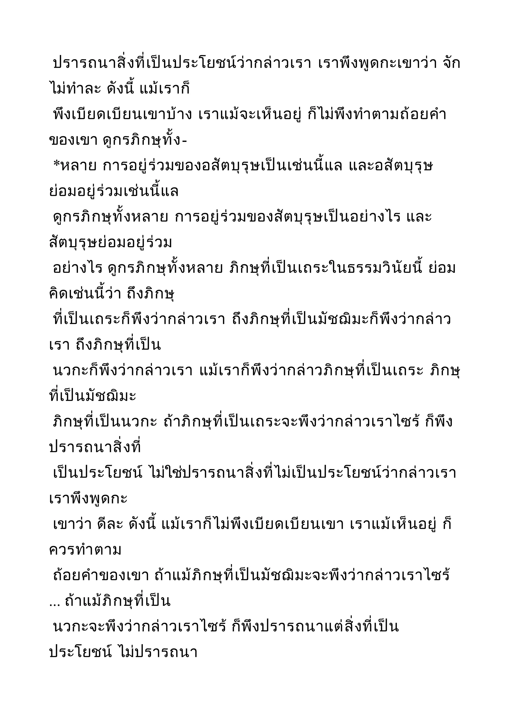ปรารถนาสิ่งที่เป็นประโยชน์ว่ากล่าวเรา เราพึงพูดกะเขาว่า จัก
ไม่ทำาละ ดังนี้ แม้เราก็
พึงเบียดเบียนเขาบ้าง เราแม้จะเห็นอยู่ ก็ไม่พึงทำาตามถ้อยคำา
ของเขา ดูกรภิกษุทั้ง-
*หลาย การอยู่ร่วมของอสัตบุรุษเป็นเช่นนี้แล และอสัตบุรุษ
ย่อมอยู่ร่วมเช่นนี้แล
ดูกรภิกษุทั้งหลาย การอยู่ร่วมของสัตบุรุษเป็นอย่างไร และ
สัตบุรุษย่อมอยู่ร่วม
อย่างไร ดูกรภิกษุทั้งหลาย ภิกษุที่เป็นเถระในธรรมวินัยนี้ ย่อม
คิดเช่นนี้ว่า ถึงภิกษุ
ที่เป็นเถระก็พึงว่ากล่าวเรา ถึงภิกษุที่เป็นมัชฌิมะก็พึงว่ากล่าว
เรา ถึงภิกษุที่เป็น
นวกะก็พึงว่ากล่าวเรา แม้เราก็พึงว่ากล่าวภิกษุที่เป็นเถระ ภิกษุ
ที่เป็นมัชฌิมะ
ภิกษุที่เป็นนวกะ ถ้าภิกษุที่เป็นเถระจะพึงว่ากล่าวเราไซร้ ก็พึง
ปรารถนาสิ่งที่
เป็นประโยชน์ ไม่ใช่ปรารถนาสิ่งที่ไม่เป็นประโยชน์ว่ากล่าวเรา
เราพึงพูดกะ
เขาว่า ดีละ ดังนี้ แม้เราก็ไม่พึงเบียดเบียนเขา เราแม้เห็นอยู่ ก็
ควรทำาตาม
ถ้อยคำาของเขา ถ้าแม้ภิกษุที่เป็นมัชฌิมะจะพึงว่ากล่าวเราไซร้
... ถ้าแม้ภิกษุที่เป็น
นวกะจะพึงว่ากล่าวเราไซร้ ก็พึงปรารถนาแต่สิ่งที่เป็น
ประโยชน์ ไม่ปรารถนา
 