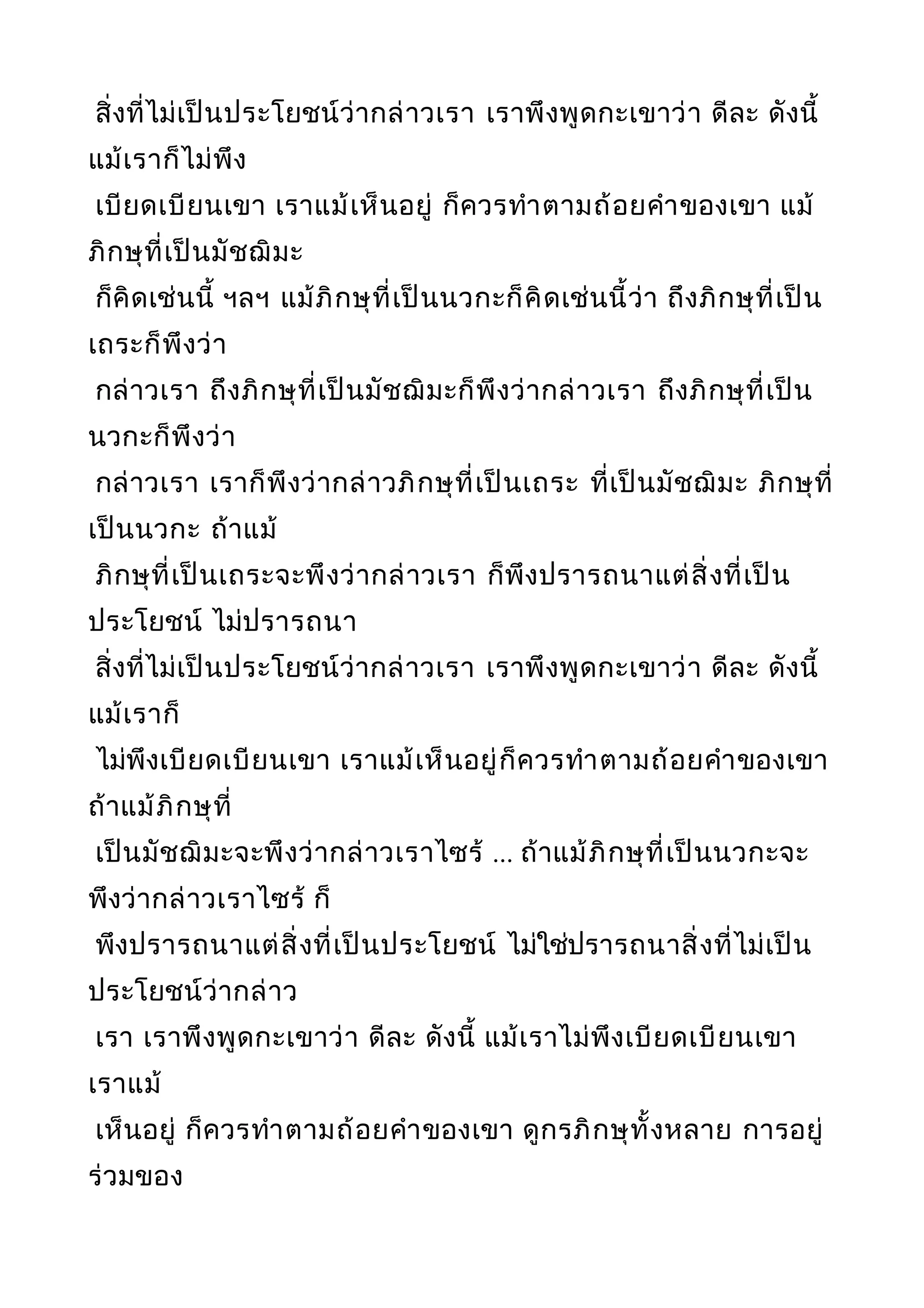 สิ่งที่ไม่เป็นประโยชน์ว่ากล่าวเรา เราพึงพูดกะเขาว่า ดีละ ดังนี้
แม้เราก็ไม่พึง
เบียดเบียนเขา เราแม้เห็นอยู่ ก็ควรทำาตามถ้อยคำาของเขา แม้
ภิกษุที่เป็นมัชฌิมะ
ก็คิดเช่นนี้ ฯลฯ แม้ภิกษุที่เป็นนวกะก็คิดเช่นนี้ว่า ถึงภิกษุที่เป็น
เถระก็พึงว่า
กล่าวเรา ถึงภิกษุที่เป็นมัชฌิมะก็พึงว่ากล่าวเรา ถึงภิกษุที่เป็น
นวกะก็พึงว่า
กล่าวเรา เราก็พึงว่ากล่าวภิกษุที่เป็นเถระ ที่เป็นมัชฌิมะ ภิกษุที่
เป็นนวกะ ถ้าแม้
ภิกษุที่เป็นเถระจะพึงว่ากล่าวเรา ก็พึงปรารถนาแต่สิ่งที่เป็น
ประโยชน์ ไม่ปรารถนา
สิ่งที่ไม่เป็นประโยชน์ว่ากล่าวเรา เราพึงพูดกะเขาว่า ดีละ ดังนี้
แม้เราก็
ไม่พึงเบียดเบียนเขา เราแม้เห็นอยู่ก็ควรทำาตามถ้อยคำาของเขา
ถ้าแม้ภิกษุที่
เป็นมัชฌิมะจะพึงว่ากล่าวเราไซร้ ... ถ้าแม้ภิกษุที่เป็นนวกะจะ
พึงว่ากล่าวเราไซร้ ก็
พึงปรารถนาแต่สิ่งที่เป็นประโยชน์ ไม่ใช่ปรารถนาสิ่งที่ไม่เป็น
ประโยชน์ว่ากล่าว
เรา เราพึงพูดกะเขาว่า ดีละ ดังนี้ แม้เราไม่พึงเบียดเบียนเขา
เราแม้
เห็นอยู่ ก็ควรทำาตามถ้อยคำาของเขา ดูกรภิกษุทั้งหลาย การอยู่
ร่วมของ
 