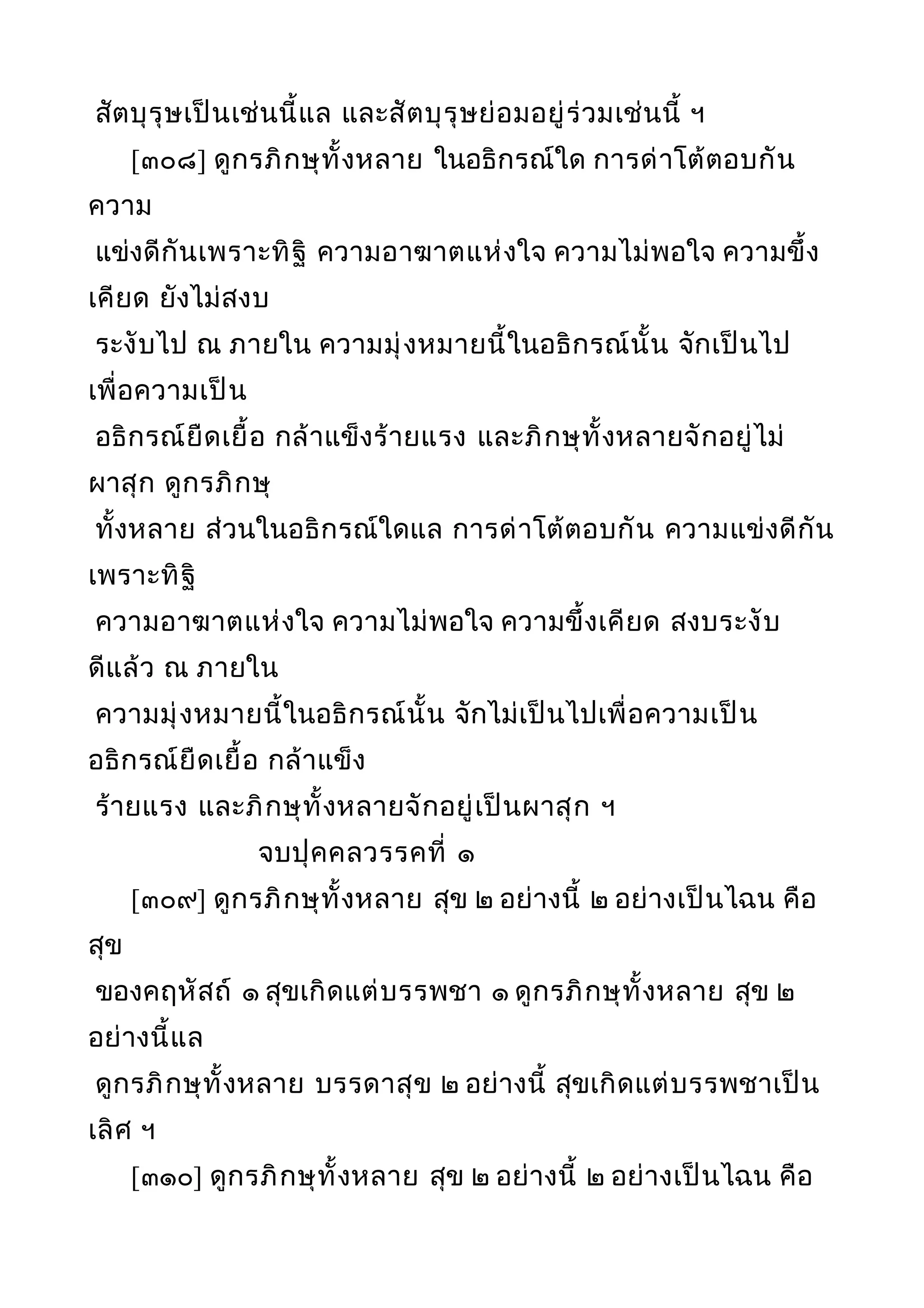 สัตบุรุษเป็นเช่นนี้แล และสัตบุรุษย่อมอยู่ร่วมเช่นนี้ ฯ
[๓๐๘] ดูกรภิกษุทั้งหลาย ในอธิกรณ์ใด การด่าโต้ตอบกัน
ความ
แข่งดีกันเพราะทิฐิ ความอาฆาตแห่งใจ ความไม่พอใจ ความขึ้ง
เคียด ยังไม่สงบ
ระงับไป ณ ภายใน ความมุ่งหมายนี้ในอธิกรณ์นั้น จักเป็นไป
เพื่อความเป็น
อธิกรณ์ยืดเยื้อ กล้าแข็งร้ายแรง และภิกษุทั้งหลายจักอยู่ไม่
ผาสุก ดูกรภิกษุ
ทั้งหลาย ส่วนในอธิกรณ์ใดแล การด่าโต้ตอบกัน ความแข่งดีกัน
เพราะทิฐิ
ความอาฆาตแห่งใจ ความไม่พอใจ ความขึ้งเคียด สงบระงับ
ดีแล้ว ณ ภายใน
ความมุ่งหมายนี้ในอธิกรณ์นั้น จักไม่เป็นไปเพื่อความเป็น
อธิกรณ์ยืดเยื้อ กล้าแข็ง
ร้ายแรง และภิกษุทั้งหลายจักอยู่เป็นผาสุก ฯ
จบปุคคลวรรคที่ ๑
[๓๐๙] ดูกรภิกษุทั้งหลาย สุข ๒ อย่างนี้ ๒ อย่างเป็นไฉน คือ
สุข
ของคฤหัสถ์ ๑ สุขเกิดแต่บรรพชา ๑ ดูกรภิกษุทั้งหลาย สุข ๒
อย่างนี้แล
ดูกรภิกษุทั้งหลาย บรรดาสุข ๒ อย่างนี้ สุขเกิดแต่บรรพชาเป็น
เลิศ ฯ
[๓๑๐] ดูกรภิกษุทั้งหลาย สุข ๒ อย่างนี้ ๒ อย่างเป็นไฉน คือ
 