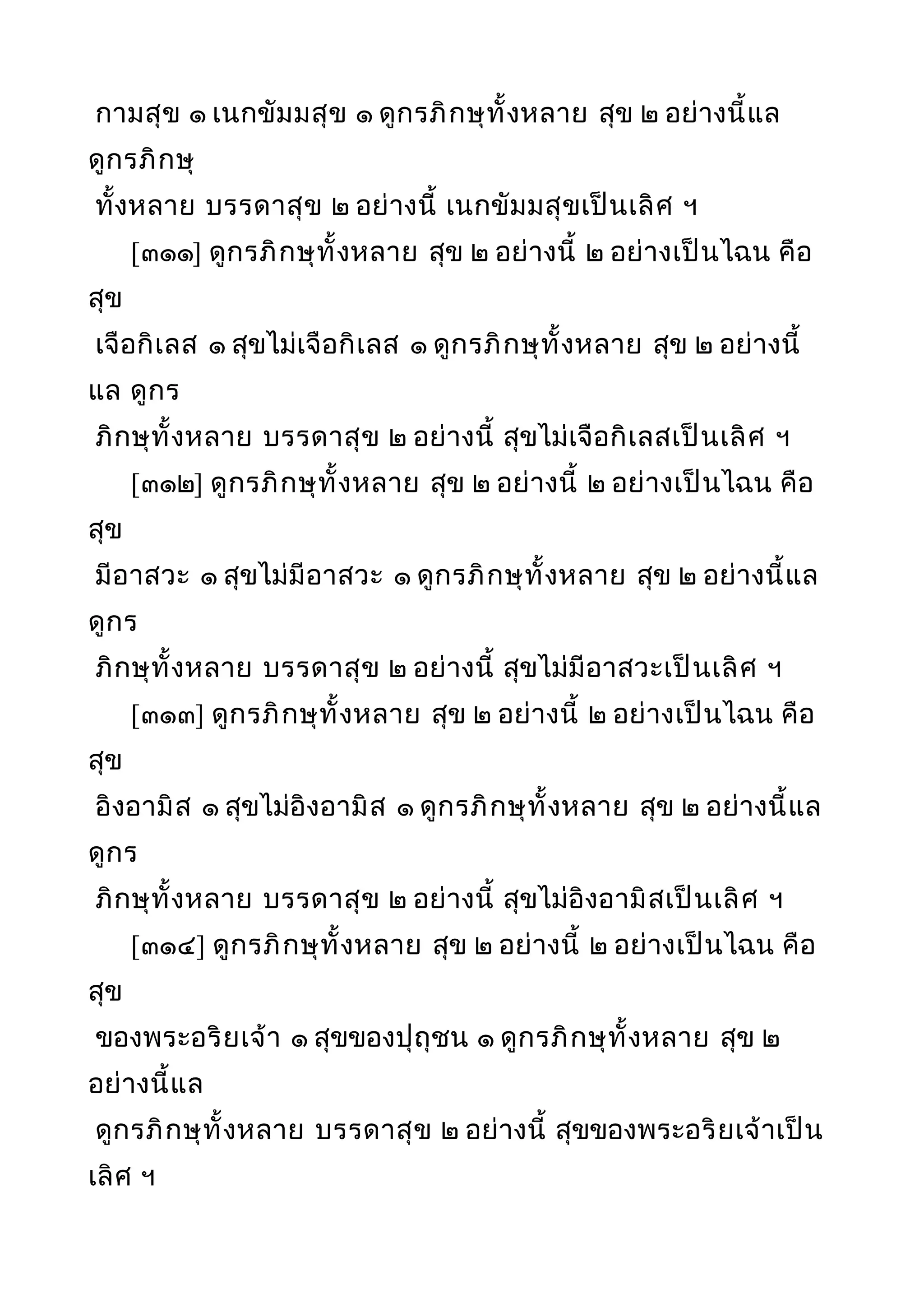 กามสุข ๑ เนกขัมมสุข ๑ ดูกรภิกษุทั้งหลาย สุข ๒ อย่างนี้แล
ดูกรภิกษุ
ทั้งหลาย บรรดาสุข ๒ อย่างนี้ เนกขัมมสุขเป็นเลิศ ฯ
[๓๑๑] ดูกรภิกษุทั้งหลาย สุข ๒ อย่างนี้ ๒ อย่างเป็นไฉน คือ
สุข
เจือกิเลส ๑ สุขไม่เจือกิเลส ๑ ดูกรภิกษุทั้งหลาย สุข ๒ อย่างนี้
แล ดูกร
ภิกษุทั้งหลาย บรรดาสุข ๒ อย่างนี้ สุขไม่เจือกิเลสเป็นเลิศ ฯ
[๓๑๒] ดูกรภิกษุทั้งหลาย สุข ๒ อย่างนี้ ๒ อย่างเป็นไฉน คือ
สุข
มีอาสวะ ๑ สุขไม่มีอาสวะ ๑ ดูกรภิกษุทั้งหลาย สุข ๒ อย่างนี้แล
ดูกร
ภิกษุทั้งหลาย บรรดาสุข ๒ อย่างนี้ สุขไม่มีอาสวะเป็นเลิศ ฯ
[๓๑๓] ดูกรภิกษุทั้งหลาย สุข ๒ อย่างนี้ ๒ อย่างเป็นไฉน คือ
สุข
อิงอามิส ๑ สุขไม่อิงอามิส ๑ ดูกรภิกษุทั้งหลาย สุข ๒ อย่างนี้แล
ดูกร
ภิกษุทั้งหลาย บรรดาสุข ๒ อย่างนี้ สุขไม่อิงอามิสเป็นเลิศ ฯ
[๓๑๔] ดูกรภิกษุทั้งหลาย สุข ๒ อย่างนี้ ๒ อย่างเป็นไฉน คือ
สุข
ของพระอริยเจ้า ๑ สุขของปุถุชน ๑ ดูกรภิกษุทั้งหลาย สุข ๒
อย่างนี้แล
ดูกรภิกษุทั้งหลาย บรรดาสุข ๒ อย่างนี้ สุขของพระอริยเจ้าเป็น
เลิศ ฯ
 