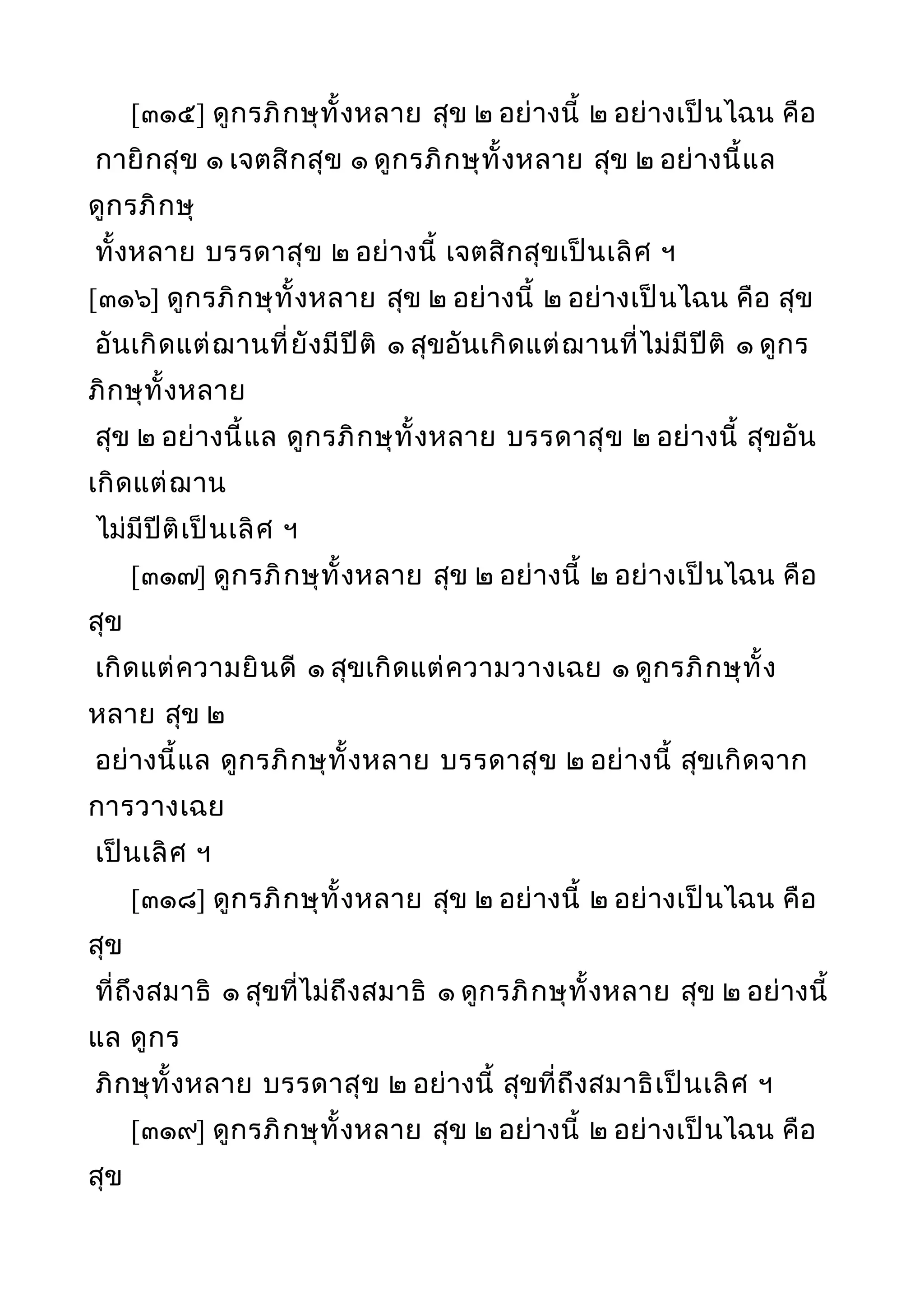[๓๑๕] ดูกรภิกษุทั้งหลาย สุข ๒ อย่างนี้ ๒ อย่างเป็นไฉน คือ
กายิกสุข ๑ เจตสิกสุข ๑ ดูกรภิกษุทั้งหลาย สุข ๒ อย่างนี้แล
ดูกรภิกษุ
ทั้งหลาย บรรดาสุข ๒ อย่างนี้ เจตสิกสุขเป็นเลิศ ฯ
[๓๑๖] ดูกรภิกษุทั้งหลาย สุข ๒ อย่างนี้ ๒ อย่างเป็นไฉน คือ สุข
อันเกิดแต่ฌานที่ยังมีปีติ ๑ สุขอันเกิดแต่ฌานที่ไม่มีปีติ ๑ ดูกร
ภิกษุทั้งหลาย
สุข ๒ อย่างนี้แล ดูกรภิกษุทั้งหลาย บรรดาสุข ๒ อย่างนี้ สุขอัน
เกิดแต่ฌาน
ไม่มีปีติเป็นเลิศ ฯ
[๓๑๗] ดูกรภิกษุทั้งหลาย สุข ๒ อย่างนี้ ๒ อย่างเป็นไฉน คือ
สุข
เกิดแต่ความยินดี ๑ สุขเกิดแต่ความวางเฉย ๑ ดูกรภิกษุทั้ง
หลาย สุข ๒
อย่างนี้แล ดูกรภิกษุทั้งหลาย บรรดาสุข ๒ อย่างนี้ สุขเกิดจาก
การวางเฉย
เป็นเลิศ ฯ
[๓๑๘] ดูกรภิกษุทั้งหลาย สุข ๒ อย่างนี้ ๒ อย่างเป็นไฉน คือ
สุข
ที่ถึงสมาธิ ๑ สุขที่ไม่ถึงสมาธิ ๑ ดูกรภิกษุทั้งหลาย สุข ๒ อย่างนี้
แล ดูกร
ภิกษุทั้งหลาย บรรดาสุข ๒ อย่างนี้ สุขที่ถึงสมาธิเป็นเลิศ ฯ
[๓๑๙] ดูกรภิกษุทั้งหลาย สุข ๒ อย่างนี้ ๒ อย่างเป็นไฉน คือ
สุข
 