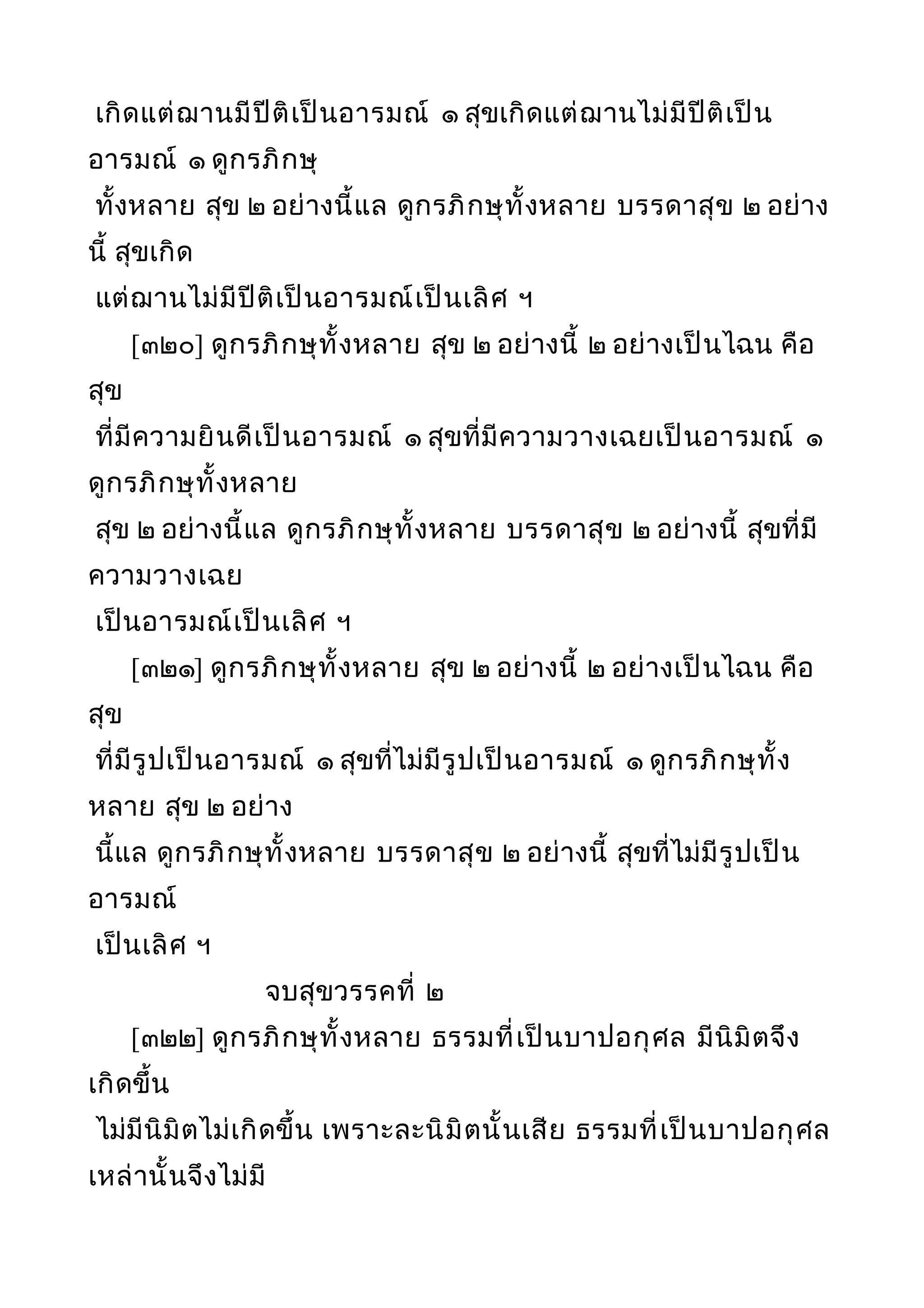 เกิดแต่ฌานมีปีติเป็นอารมณ์ ๑ สุขเกิดแต่ฌานไม่มีปีติเป็น
อารมณ์ ๑ ดูกรภิกษุ
ทั้งหลาย สุข ๒ อย่างนี้แล ดูกรภิกษุทั้งหลาย บรรดาสุข ๒ อย่าง
นี้ สุขเกิด
แต่ฌานไม่มีปีติเป็นอารมณ์เป็นเลิศ ฯ
[๓๒๐] ดูกรภิกษุทั้งหลาย สุข ๒ อย่างนี้ ๒ อย่างเป็นไฉน คือ
สุข
ที่มีความยินดีเป็นอารมณ์ ๑ สุขที่มีความวางเฉยเป็นอารมณ์ ๑
ดูกรภิกษุทั้งหลาย
สุข ๒ อย่างนี้แล ดูกรภิกษุทั้งหลาย บรรดาสุข ๒ อย่างนี้ สุขที่มี
ความวางเฉย
เป็นอารมณ์เป็นเลิศ ฯ
[๓๒๑] ดูกรภิกษุทั้งหลาย สุข ๒ อย่างนี้ ๒ อย่างเป็นไฉน คือ
สุข
ที่มีรูปเป็นอารมณ์ ๑ สุขที่ไม่มีรูปเป็นอารมณ์ ๑ ดูกรภิกษุทั้ง
หลาย สุข ๒ อย่าง
นี้แล ดูกรภิกษุทั้งหลาย บรรดาสุข ๒ อย่างนี้ สุขที่ไม่มีรูปเป็น
อารมณ์
เป็นเลิศ ฯ
จบสุขวรรคที่ ๒
[๓๒๒] ดูกรภิกษุทั้งหลาย ธรรมที่เป็นบาปอกุศล มีนิมิตจึง
เกิดขึ้น
ไม่มีนิมิตไม่เกิดขึ้น เพราะละนิมิตนั้นเสีย ธรรมที่เป็นบาปอกุศล
เหล่านั้นจึงไม่มี
 