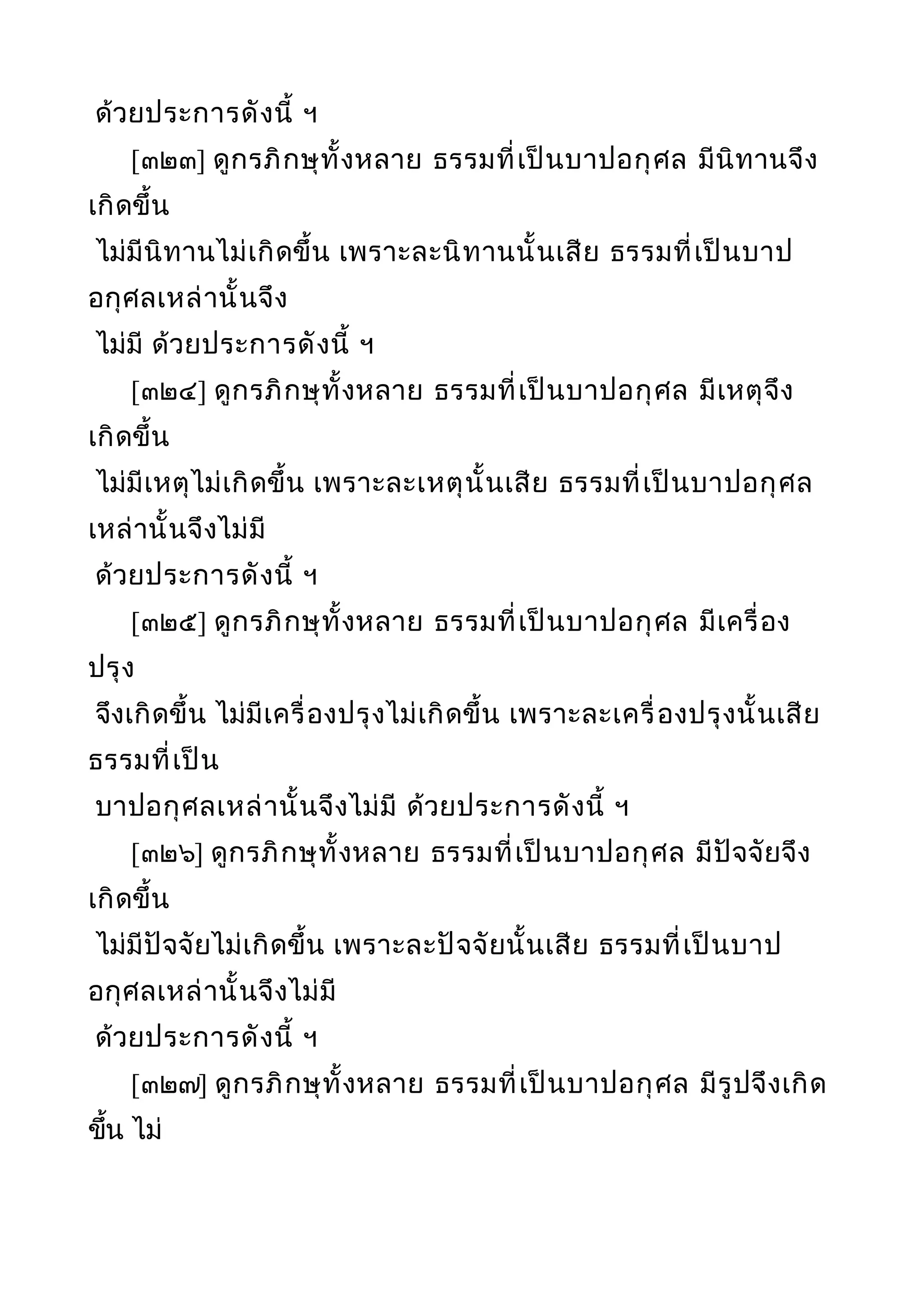 ด้วยประการดังนี้ ฯ
[๓๒๓] ดูกรภิกษุทั้งหลาย ธรรมที่เป็นบาปอกุศล มีนิทานจึง
เกิดขึ้น
ไม่มีนิทานไม่เกิดขึ้น เพราะละนิทานนั้นเสีย ธรรมที่เป็นบาป
อกุศลเหล่านั้นจึง
ไม่มี ด้วยประการดังนี้ ฯ
[๓๒๔] ดูกรภิกษุทั้งหลาย ธรรมที่เป็นบาปอกุศล มีเหตุจึง
เกิดขึ้น
ไม่มีเหตุไม่เกิดขึ้น เพราะละเหตุนั้นเสีย ธรรมที่เป็นบาปอกุศล
เหล่านั้นจึงไม่มี
ด้วยประการดังนี้ ฯ
[๓๒๕] ดูกรภิกษุทั้งหลาย ธรรมที่เป็นบาปอกุศล มีเครื่อง
ปรุง
จึงเกิดขึ้น ไม่มีเครื่องปรุงไม่เกิดขึ้น เพราะละเครื่องปรุงนั้นเสีย
ธรรมที่เป็น
บาปอกุศลเหล่านั้นจึงไม่มี ด้วยประการดังนี้ ฯ
[๓๒๖] ดูกรภิกษุทั้งหลาย ธรรมที่เป็นบาปอกุศล มีปัจจัยจึง
เกิดขึ้น
ไม่มีปัจจัยไม่เกิดขึ้น เพราะละปัจจัยนั้นเสีย ธรรมที่เป็นบาป
อกุศลเหล่านั้นจึงไม่มี
ด้วยประการดังนี้ ฯ
[๓๒๗] ดูกรภิกษุทั้งหลาย ธรรมที่เป็นบาปอกุศล มีรูปจึงเกิด
ขึ้น ไม่
 