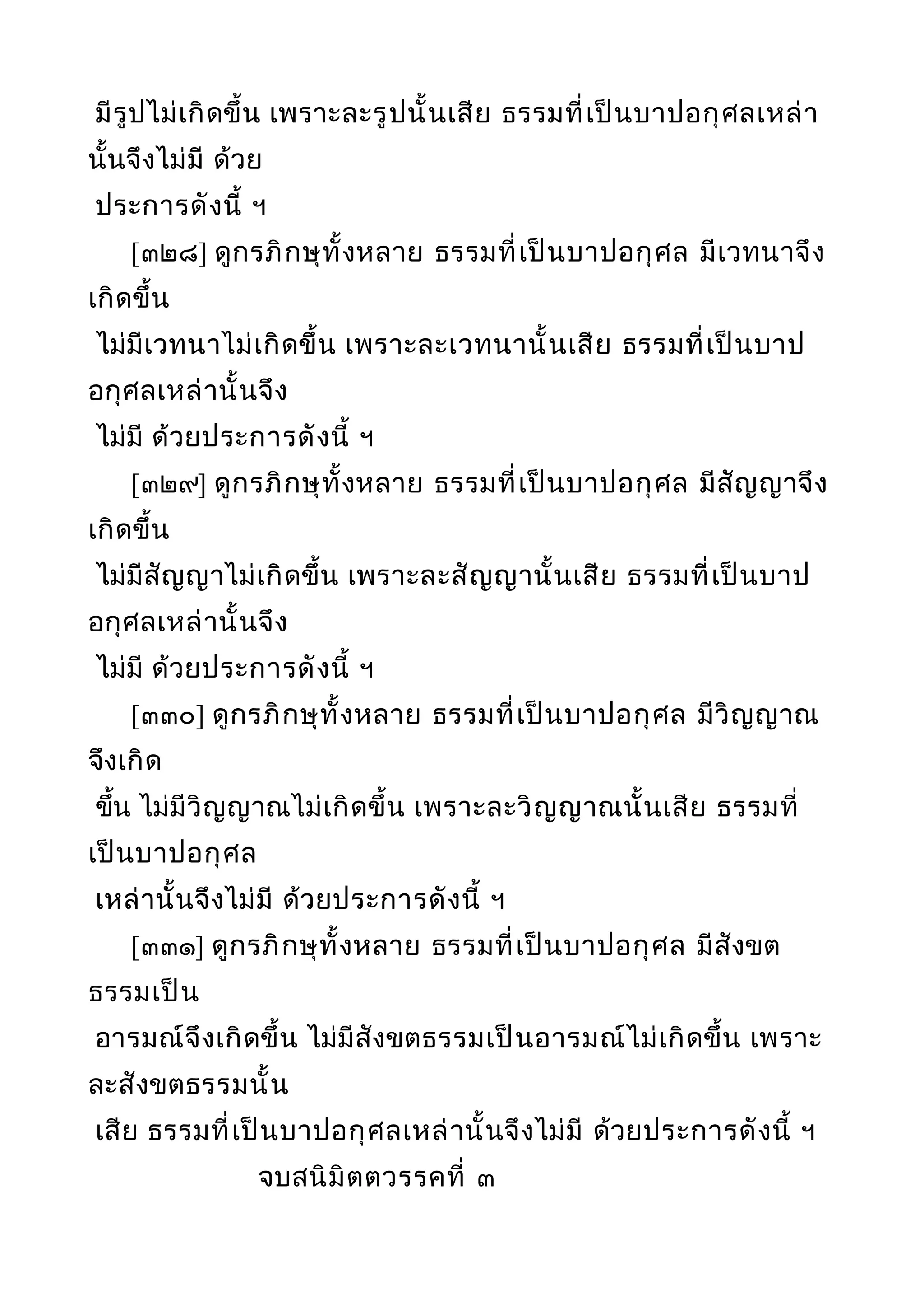 มีรูปไม่เกิดขึ้น เพราะละรูปนั้นเสีย ธรรมที่เป็นบาปอกุศลเหล่า
นั้นจึงไม่มี ด้วย
ประการดังนี้ ฯ
[๓๒๘] ดูกรภิกษุทั้งหลาย ธรรมที่เป็นบาปอกุศล มีเวทนาจึง
เกิดขึ้น
ไม่มีเวทนาไม่เกิดขึ้น เพราะละเวทนานั้นเสีย ธรรมที่เป็นบาป
อกุศลเหล่านั้นจึง
ไม่มี ด้วยประการดังนี้ ฯ
[๓๒๙] ดูกรภิกษุทั้งหลาย ธรรมที่เป็นบาปอกุศล มีสัญญาจึง
เกิดขึ้น
ไม่มีสัญญาไม่เกิดขึ้น เพราะละสัญญานั้นเสีย ธรรมที่เป็นบาป
อกุศลเหล่านั้นจึง
ไม่มี ด้วยประการดังนี้ ฯ
[๓๓๐] ดูกรภิกษุทั้งหลาย ธรรมที่เป็นบาปอกุศล มีวิญญาณ
จึงเกิด
ขึ้น ไม่มีวิญญาณไม่เกิดขึ้น เพราะละวิญญาณนั้นเสีย ธรรมที่
เป็นบาปอกุศล
เหล่านั้นจึงไม่มี ด้วยประการดังนี้ ฯ
[๓๓๑] ดูกรภิกษุทั้งหลาย ธรรมที่เป็นบาปอกุศล มีสังขต
ธรรมเป็น
อารมณ์จึงเกิดขึ้น ไม่มีสังขตธรรมเป็นอารมณ์ไม่เกิดขึ้น เพราะ
ละสังขตธรรมนั้น
เสีย ธรรมที่เป็นบาปอกุศลเหล่านั้นจึงไม่มี ด้วยประการดังนี้ ฯ
จบสนิมิตตวรรคที่ ๓
 