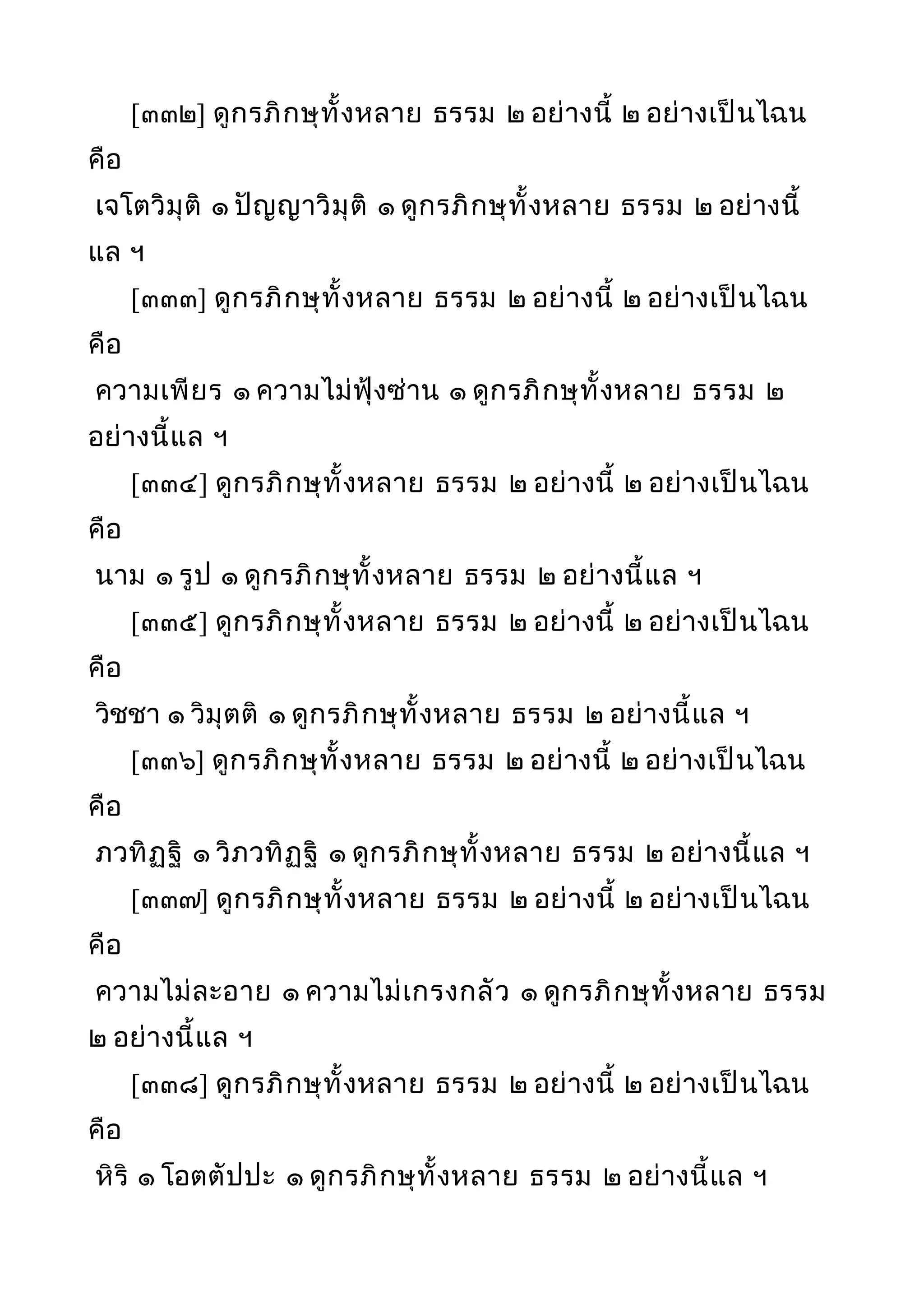 [๓๓๒] ดูกรภิกษุทั้งหลาย ธรรม ๒ อย่างนี้ ๒ อย่างเป็นไฉน
คือ
เจโตวิมุติ ๑ ปัญญาวิมุติ ๑ ดูกรภิกษุทั้งหลาย ธรรม ๒ อย่างนี้
แล ฯ
[๓๓๓] ดูกรภิกษุทั้งหลาย ธรรม ๒ อย่างนี้ ๒ อย่างเป็นไฉน
คือ
ความเพียร ๑ ความไม่ฟุ้งซ่าน ๑ ดูกรภิกษุทั้งหลาย ธรรม ๒
อย่างนี้แล ฯ
[๓๓๔] ดูกรภิกษุทั้งหลาย ธรรม ๒ อย่างนี้ ๒ อย่างเป็นไฉน
คือ
นาม ๑ รูป ๑ ดูกรภิกษุทั้งหลาย ธรรม ๒ อย่างนี้แล ฯ
[๓๓๕] ดูกรภิกษุทั้งหลาย ธรรม ๒ อย่างนี้ ๒ อย่างเป็นไฉน
คือ
วิชชา ๑ วิมุตติ ๑ ดูกรภิกษุทั้งหลาย ธรรม ๒ อย่างนี้แล ฯ
[๓๓๖] ดูกรภิกษุทั้งหลาย ธรรม ๒ อย่างนี้ ๒ อย่างเป็นไฉน
คือ
ภวทิฏฐิ ๑ วิภวทิฏฐิ ๑ ดูกรภิกษุทั้งหลาย ธรรม ๒ อย่างนี้แล ฯ
[๓๓๗] ดูกรภิกษุทั้งหลาย ธรรม ๒ อย่างนี้ ๒ อย่างเป็นไฉน
คือ
ความไม่ละอาย ๑ ความไม่เกรงกลัว ๑ ดูกรภิกษุทั้งหลาย ธรรม
๒ อย่างนี้แล ฯ
[๓๓๘] ดูกรภิกษุทั้งหลาย ธรรม ๒ อย่างนี้ ๒ อย่างเป็นไฉน
คือ
หิริ ๑ โอตตัปปะ ๑ ดูกรภิกษุทั้งหลาย ธรรม ๒ อย่างนี้แล ฯ
 