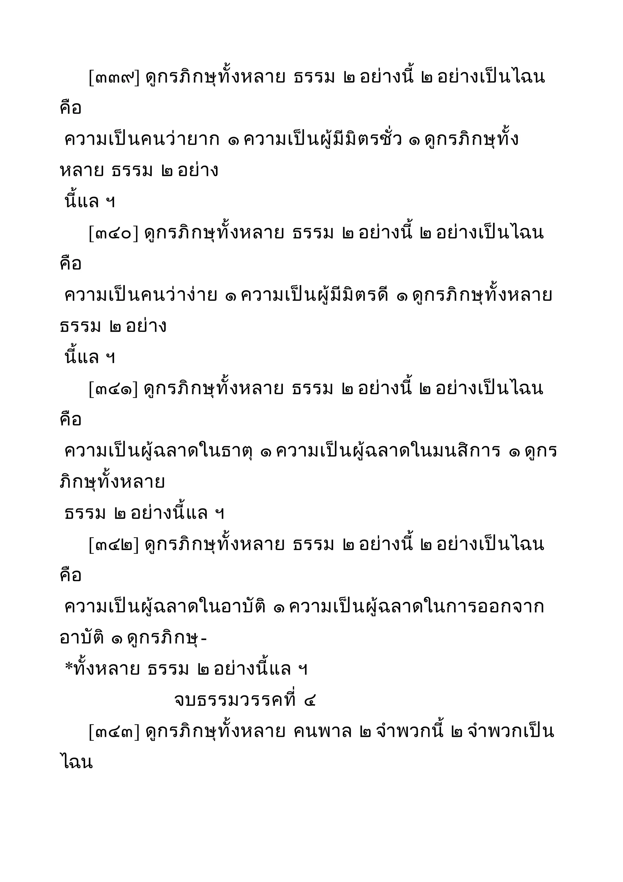 [๓๓๙] ดูกรภิกษุทั้งหลาย ธรรม ๒ อย่างนี้ ๒ อย่างเป็นไฉน
คือ
ความเป็นคนว่ายาก ๑ ความเป็นผู้มีมิตรชั่ว ๑ ดูกรภิกษุทั้ง
หลาย ธรรม ๒ อย่าง
นี้แล ฯ
[๓๔๐] ดูกรภิกษุทั้งหลาย ธรรม ๒ อย่างนี้ ๒ อย่างเป็นไฉน
คือ
ความเป็นคนว่าง่าย ๑ ความเป็นผู้มีมิตรดี ๑ ดูกรภิกษุทั้งหลาย
ธรรม ๒ อย่าง
นี้แล ฯ
[๓๔๑] ดูกรภิกษุทั้งหลาย ธรรม ๒ อย่างนี้ ๒ อย่างเป็นไฉน
คือ
ความเป็นผู้ฉลาดในธาตุ ๑ ความเป็นผู้ฉลาดในมนสิการ ๑ ดูกร
ภิกษุทั้งหลาย
ธรรม ๒ อย่างนี้แล ฯ
[๓๔๒] ดูกรภิกษุทั้งหลาย ธรรม ๒ อย่างนี้ ๒ อย่างเป็นไฉน
คือ
ความเป็นผู้ฉลาดในอาบัติ ๑ ความเป็นผู้ฉลาดในการออกจาก
อาบัติ ๑ ดูกรภิกษุ-
*ทั้งหลาย ธรรม ๒ อย่างนี้แล ฯ
จบธรรมวรรคที่ ๔
[๓๔๓] ดูกรภิกษุทั้งหลาย คนพาล ๒ จำาพวกนี้ ๒ จำาพวกเป็น
ไฉน
 