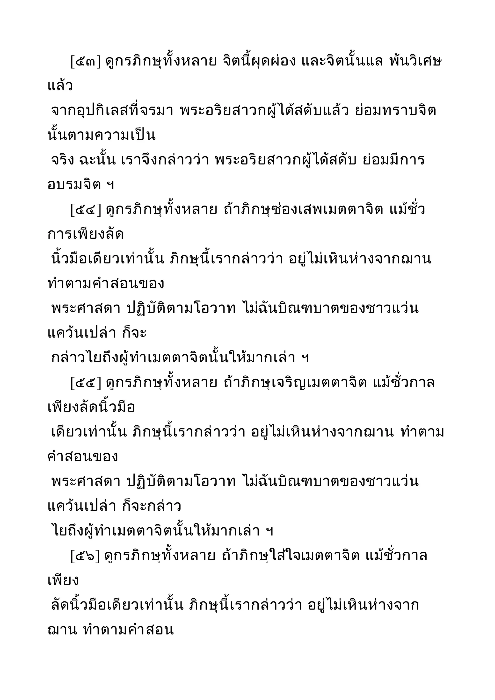 [๕๓] ดูกรภิกษุทั้งหลาย จิตนี้ผุดผ่อง และจิตนั้นแล พ้นวิเศษ
แล้ว
จากอุปกิเลสที่จรมา พระอริยสาวกผู้ได้สดับแล้ว ย่อมทราบจิต
นั้นตามความเป็น
จริง ฉะนั้น เราจึงกล่าวว่า พระอริยสาวกผู้ได้สดับ ย่อมมีการ
อบรมจิต ฯ
[๕๔] ดูกรภิกษุทั้งหลาย ถ้าภิกษุซ่องเสพเมตตาจิต แม้ชั่ว
การเพียงลัด
นิ้วมือเดียวเท่านั้น ภิกษุนี้เรากล่าวว่า อยู่ไม่เหินห่างจากฌาน
ทำาตามคำาสอนของ
พระศาสดา ปฏิบัติตามโอวาท ไม่ฉันบิณฑบาตของชาวแว่น
แคว้นเปล่า ก็จะ
กล่าวไยถึงผู้ทำาเมตตาจิตนั้นให้มากเล่า ฯ
[๕๕] ดูกรภิกษุทั้งหลาย ถ้าภิกษุเจริญเมตตาจิต แม้ชั่วกาล
เพียงลัดนิ้วมือ
เดียวเท่านั้น ภิกษุนี้เรากล่าวว่า อยู่ไม่เหินห่างจากฌาน ทำาตาม
คำาสอนของ
พระศาสดา ปฏิบัติตามโอวาท ไม่ฉันบิณฑบาตของชาวแว่น
แคว้นเปล่า ก็จะกล่าว
ไยถึงผู้ทำาเมตตาจิตนั้นให้มากเล่า ฯ
[๕๖] ดูกรภิกษุทั้งหลาย ถ้าภิกษุใส่ใจเมตตาจิต แม้ชั่วกาล
เพียง
ลัดนิ้วมือเดียวเท่านั้น ภิกษุนี้เรากล่าวว่า อยู่ไม่เหินห่างจาก
ฌาน ทำาตามคำาสอน
 