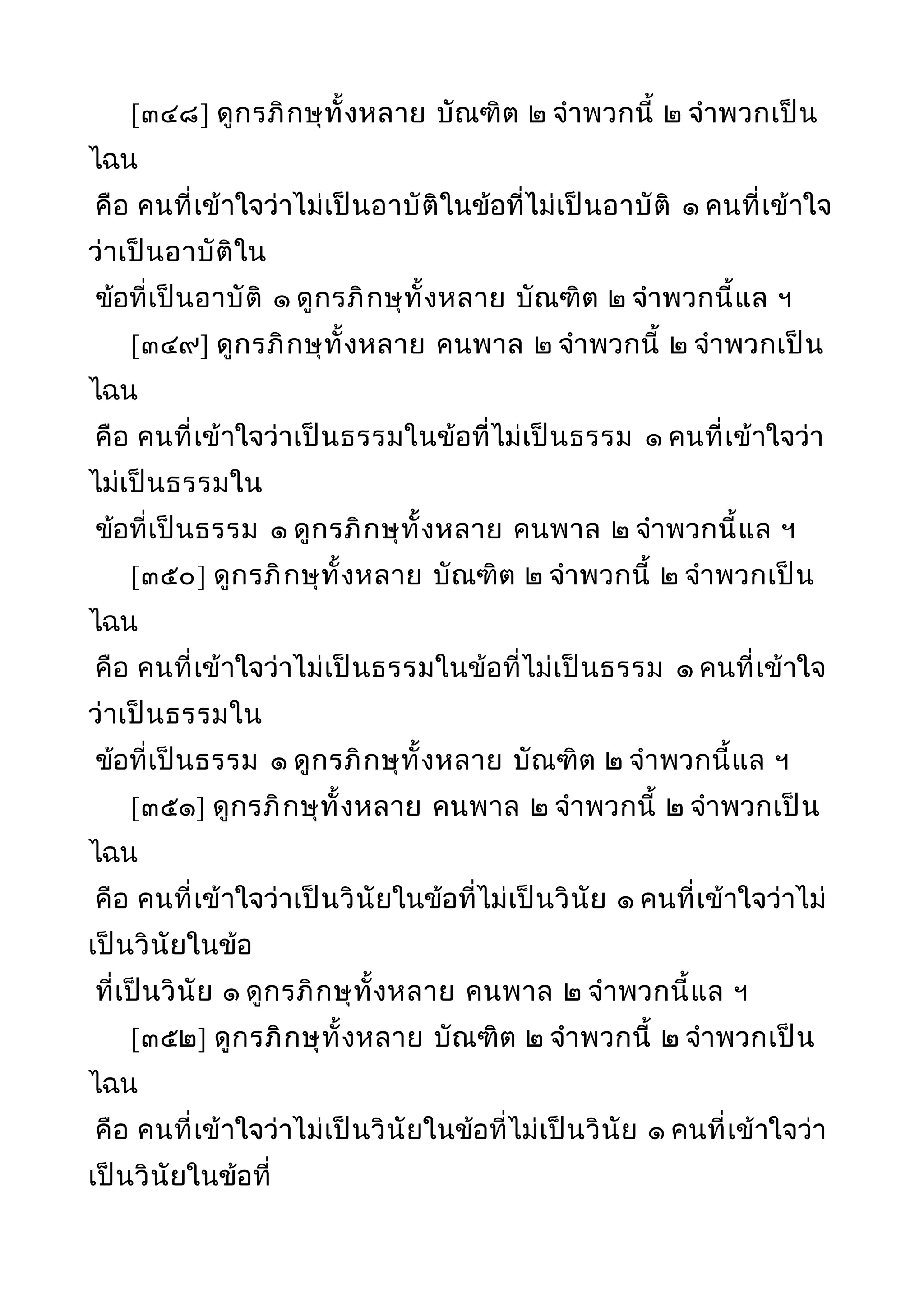 [๓๔๘] ดูกรภิกษุทั้งหลาย บัณฑิต ๒ จำาพวกนี้ ๒ จำาพวกเป็น
ไฉน
คือ คนที่เข้าใจว่าไม่เป็นอาบัติในข้อที่ไม่เป็นอาบัติ ๑ คนที่เข้าใจ
ว่าเป็นอาบัติใน
ข้อที่เป็นอาบัติ ๑ ดูกรภิกษุทั้งหลาย บัณฑิต ๒ จำาพวกนี้แล ฯ
[๓๔๙] ดูกรภิกษุทั้งหลาย คนพาล ๒ จำาพวกนี้ ๒ จำาพวกเป็น
ไฉน
คือ คนที่เข้าใจว่าเป็นธรรมในข้อที่ไม่เป็นธรรม ๑ คนที่เข้าใจว่า
ไม่เป็นธรรมใน
ข้อที่เป็นธรรม ๑ ดูกรภิกษุทั้งหลาย คนพาล ๒ จำาพวกนี้แล ฯ
[๓๕๐] ดูกรภิกษุทั้งหลาย บัณฑิต ๒ จำาพวกนี้ ๒ จำาพวกเป็น
ไฉน
คือ คนที่เข้าใจว่าไม่เป็นธรรมในข้อที่ไม่เป็นธรรม ๑ คนที่เข้าใจ
ว่าเป็นธรรมใน
ข้อที่เป็นธรรม ๑ ดูกรภิกษุทั้งหลาย บัณฑิต ๒ จำาพวกนี้แล ฯ
[๓๕๑] ดูกรภิกษุทั้งหลาย คนพาล ๒ จำาพวกนี้ ๒ จำาพวกเป็น
ไฉน
คือ คนที่เข้าใจว่าเป็นวินัยในข้อที่ไม่เป็นวินัย ๑ คนที่เข้าใจว่าไม่
เป็นวินัยในข้อ
ที่เป็นวินัย ๑ ดูกรภิกษุทั้งหลาย คนพาล ๒ จำาพวกนี้แล ฯ
[๓๕๒] ดูกรภิกษุทั้งหลาย บัณฑิต ๒ จำาพวกนี้ ๒ จำาพวกเป็น
ไฉน
คือ คนที่เข้าใจว่าไม่เป็นวินัยในข้อที่ไม่เป็นวินัย ๑ คนที่เข้าใจว่า
เป็นวินัยในข้อที่
 