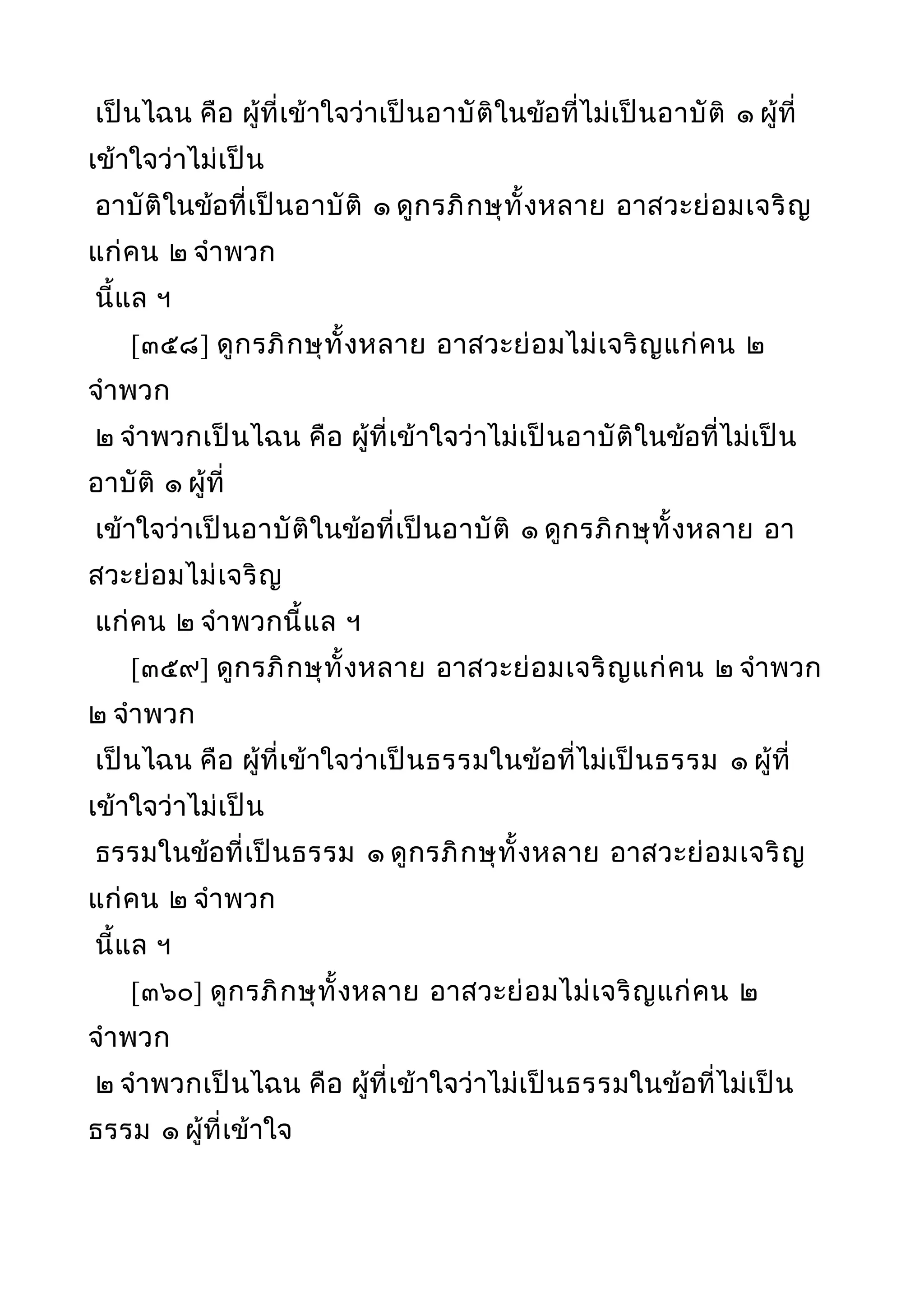 เป็นไฉน คือ ผู้ที่เข้าใจว่าเป็นอาบัติในข้อที่ไม่เป็นอาบัติ ๑ ผู้ที่
เข้าใจว่าไม่เป็น
อาบัติในข้อที่เป็นอาบัติ ๑ ดูกรภิกษุทั้งหลาย อาสวะย่อมเจริญ
แก่คน ๒ จำาพวก
นี้แล ฯ
[๓๕๘] ดูกรภิกษุทั้งหลาย อาสวะย่อมไม่เจริญแก่คน ๒
จำาพวก
๒ จำาพวกเป็นไฉน คือ ผู้ที่เข้าใจว่าไม่เป็นอาบัติในข้อที่ไม่เป็น
อาบัติ ๑ ผู้ที่
เข้าใจว่าเป็นอาบัติในข้อที่เป็นอาบัติ ๑ ดูกรภิกษุทั้งหลาย อา
สวะย่อมไม่เจริญ
แก่คน ๒ จำาพวกนี้แล ฯ
[๓๕๙] ดูกรภิกษุทั้งหลาย อาสวะย่อมเจริญแก่คน ๒ จำาพวก
๒ จำาพวก
เป็นไฉน คือ ผู้ที่เข้าใจว่าเป็นธรรมในข้อที่ไม่เป็นธรรม ๑ ผู้ที่
เข้าใจว่าไม่เป็น
ธรรมในข้อที่เป็นธรรม ๑ ดูกรภิกษุทั้งหลาย อาสวะย่อมเจริญ
แก่คน ๒ จำาพวก
นี้แล ฯ
[๓๖๐] ดูกรภิกษุทั้งหลาย อาสวะย่อมไม่เจริญแก่คน ๒
จำาพวก
๒ จำาพวกเป็นไฉน คือ ผู้ที่เข้าใจว่าไม่เป็นธรรมในข้อที่ไม่เป็น
ธรรม ๑ ผู้ที่เข้าใจ
 
