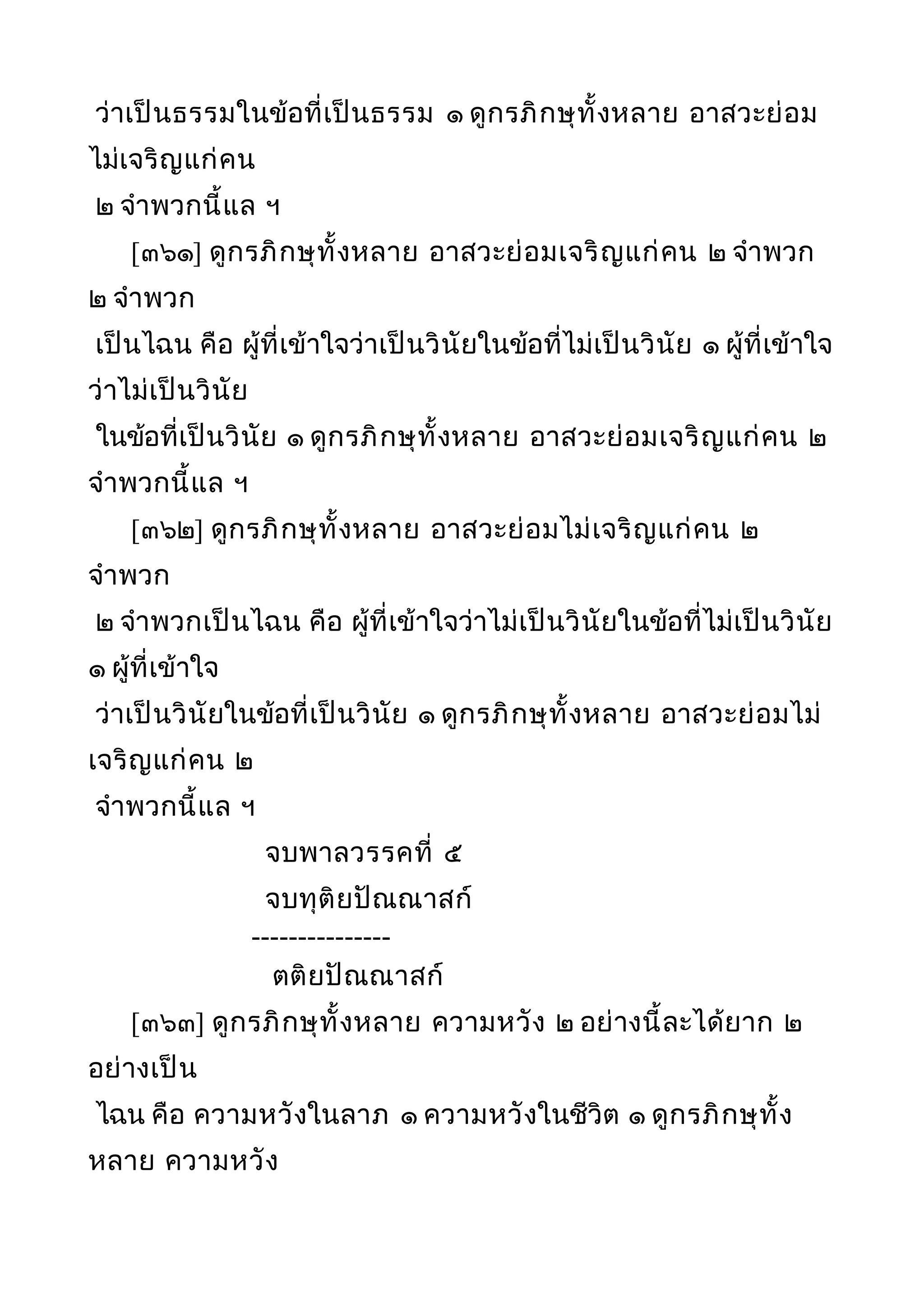 ว่าเป็นธรรมในข้อที่เป็นธรรม ๑ ดูกรภิกษุทั้งหลาย อาสวะย่อม
ไม่เจริญแก่คน
๒ จำาพวกนี้แล ฯ
[๓๖๑] ดูกรภิกษุทั้งหลาย อาสวะย่อมเจริญแก่คน ๒ จำาพวก
๒ จำาพวก
เป็นไฉน คือ ผู้ที่เข้าใจว่าเป็นวินัยในข้อที่ไม่เป็นวินัย ๑ ผู้ที่เข้าใจ
ว่าไม่เป็นวินัย
ในข้อที่เป็นวินัย ๑ ดูกรภิกษุทั้งหลาย อาสวะย่อมเจริญแก่คน ๒
จำาพวกนี้แล ฯ
[๓๖๒] ดูกรภิกษุทั้งหลาย อาสวะย่อมไม่เจริญแก่คน ๒
จำาพวก
๒ จำาพวกเป็นไฉน คือ ผู้ที่เข้าใจว่าไม่เป็นวินัยในข้อที่ไม่เป็นวินัย
๑ ผู้ที่เข้าใจ
ว่าเป็นวินัยในข้อที่เป็นวินัย ๑ ดูกรภิกษุทั้งหลาย อาสวะย่อมไม่
เจริญแก่คน ๒
จำาพวกนี้แล ฯ
จบพาลวรรคที่ ๕
จบทุติยปัณณาสก์
---------------
ตติยปัณณาสก์
[๓๖๓] ดูกรภิกษุทั้งหลาย ความหวัง ๒ อย่างนี้ละได้ยาก ๒
อย่างเป็น
ไฉน คือ ความหวังในลาภ ๑ ความหวังในชีวิต ๑ ดูกรภิกษุทั้ง
หลาย ความหวัง
 