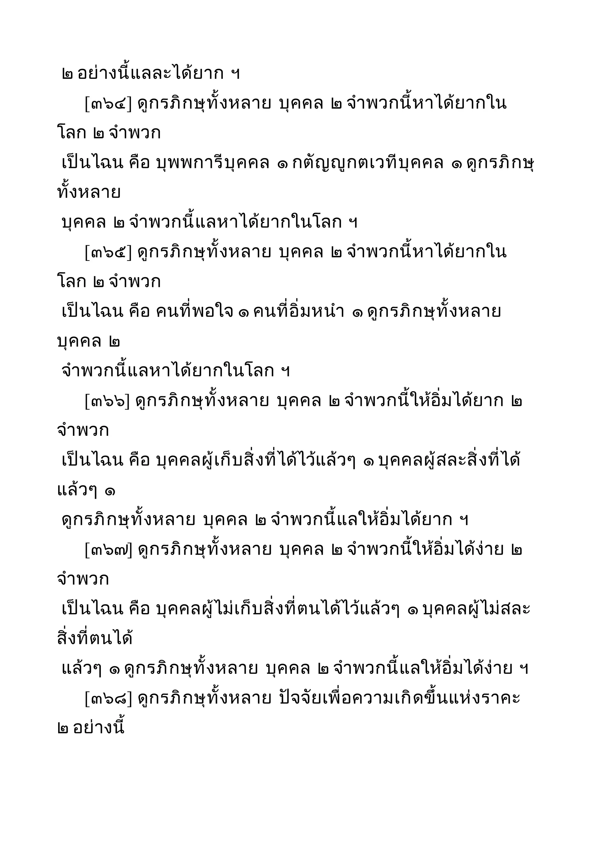 ๒ อย่างนี้แลละได้ยาก ฯ
[๓๖๔] ดูกรภิกษุทั้งหลาย บุคคล ๒ จำาพวกนี้หาได้ยากใน
โลก ๒ จำาพวก
เป็นไฉน คือ บุพพการีบุคคล ๑ กตัญญูกตเวทีบุคคล ๑ ดูกรภิกษุ
ทั้งหลาย
บุคคล ๒ จำาพวกนี้แลหาได้ยากในโลก ฯ
[๓๖๕] ดูกรภิกษุทั้งหลาย บุคคล ๒ จำาพวกนี้หาได้ยากใน
โลก ๒ จำาพวก
เป็นไฉน คือ คนที่พอใจ ๑ คนที่อิ่มหนำา ๑ ดูกรภิกษุทั้งหลาย
บุคคล ๒
จำาพวกนี้แลหาได้ยากในโลก ฯ
[๓๖๖] ดูกรภิกษุทั้งหลาย บุคคล ๒ จำาพวกนี้ให้อิ่มได้ยาก ๒
จำาพวก
เป็นไฉน คือ บุคคลผู้เก็บสิ่งที่ได้ไว้แล้วๆ ๑ บุคคลผู้สละสิ่งที่ได้
แล้วๆ ๑
ดูกรภิกษุทั้งหลาย บุคคล ๒ จำาพวกนี้แลให้อิ่มได้ยาก ฯ
[๓๖๗] ดูกรภิกษุทั้งหลาย บุคคล ๒ จำาพวกนี้ให้อิ่มได้ง่าย ๒
จำาพวก
เป็นไฉน คือ บุคคลผู้ไม่เก็บสิ่งที่ตนได้ไว้แล้วๆ ๑ บุคคลผู้ไม่สละ
สิ่งที่ตนได้
แล้วๆ ๑ ดูกรภิกษุทั้งหลาย บุคคล ๒ จำาพวกนี้แลให้อิ่มได้ง่าย ฯ
[๓๖๘] ดูกรภิกษุทั้งหลาย ปัจจัยเพื่อความเกิดขึ้นแห่งราคะ
๒ อย่างนี้
 