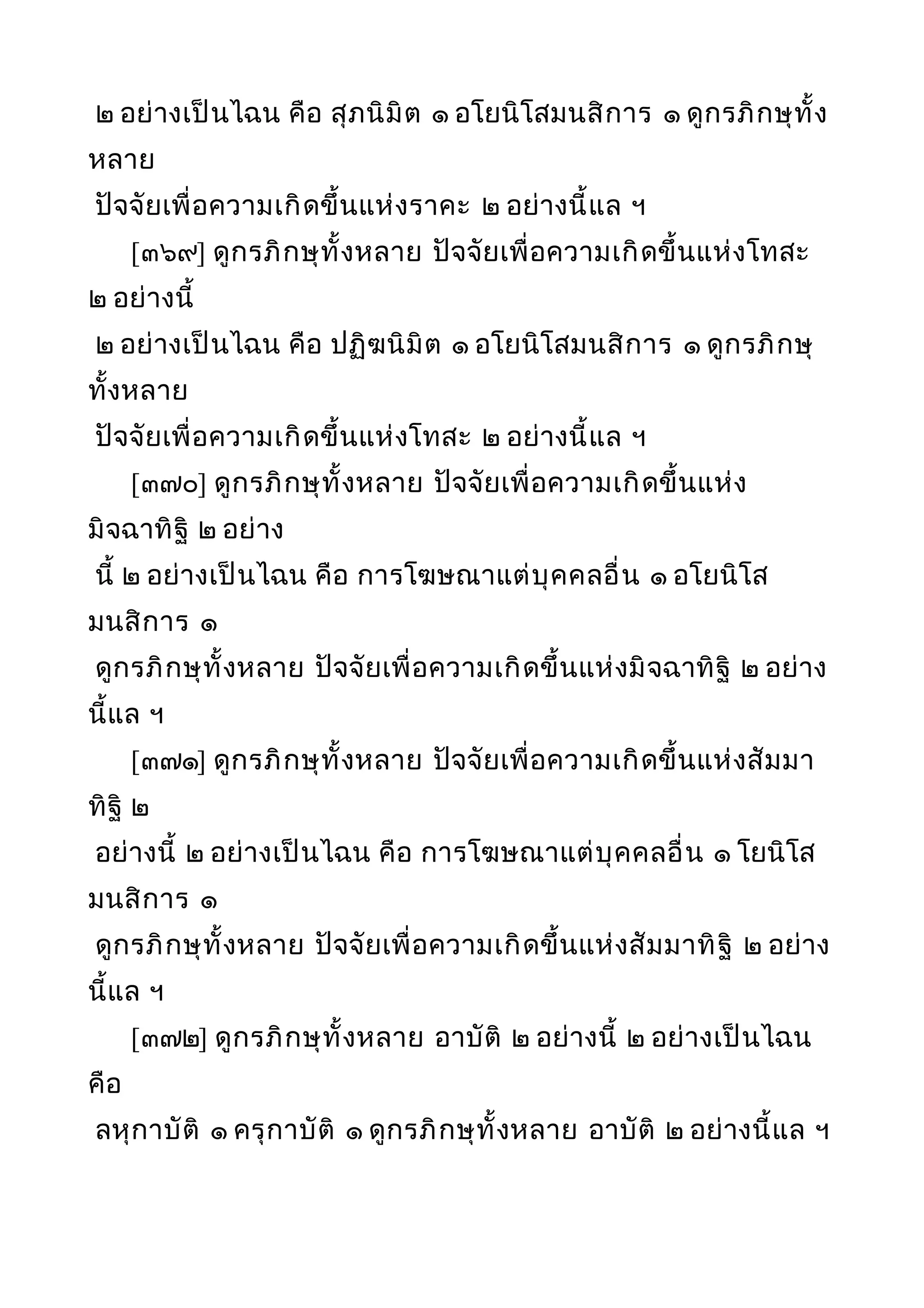 ๒ อย่างเป็นไฉน คือ สุภนิมิต ๑ อโยนิโสมนสิการ ๑ ดูกรภิกษุทั้ง
หลาย
ปัจจัยเพื่อความเกิดขึ้นแห่งราคะ ๒ อย่างนี้แล ฯ
[๓๖๙] ดูกรภิกษุทั้งหลาย ปัจจัยเพื่อความเกิดขึ้นแห่งโทสะ
๒ อย่างนี้
๒ อย่างเป็นไฉน คือ ปฏิฆนิมิต ๑ อโยนิโสมนสิการ ๑ ดูกรภิกษุ
ทั้งหลาย
ปัจจัยเพื่อความเกิดขึ้นแห่งโทสะ ๒ อย่างนี้แล ฯ
[๓๗๐] ดูกรภิกษุทั้งหลาย ปัจจัยเพื่อความเกิดขึ้นแห่ง
มิจฉาทิฐิ ๒ อย่าง
นี้ ๒ อย่างเป็นไฉน คือ การโฆษณาแต่บุคคลอื่น ๑ อโยนิโส
มนสิการ ๑
ดูกรภิกษุทั้งหลาย ปัจจัยเพื่อความเกิดขึ้นแห่งมิจฉาทิฐิ ๒ อย่าง
นี้แล ฯ
[๓๗๑] ดูกรภิกษุทั้งหลาย ปัจจัยเพื่อความเกิดขึ้นแห่งสัมมา
ทิฐิ ๒
อย่างนี้ ๒ อย่างเป็นไฉน คือ การโฆษณาแต่บุคคลอื่น ๑ โยนิโส
มนสิการ ๑
ดูกรภิกษุทั้งหลาย ปัจจัยเพื่อความเกิดขึ้นแห่งสัมมาทิฐิ ๒ อย่าง
นี้แล ฯ
[๓๗๒] ดูกรภิกษุทั้งหลาย อาบัติ ๒ อย่างนี้ ๒ อย่างเป็นไฉน
คือ
ลหุกาบัติ ๑ ครุกาบัติ ๑ ดูกรภิกษุทั้งหลาย อาบัติ ๒ อย่างนี้แล ฯ
 