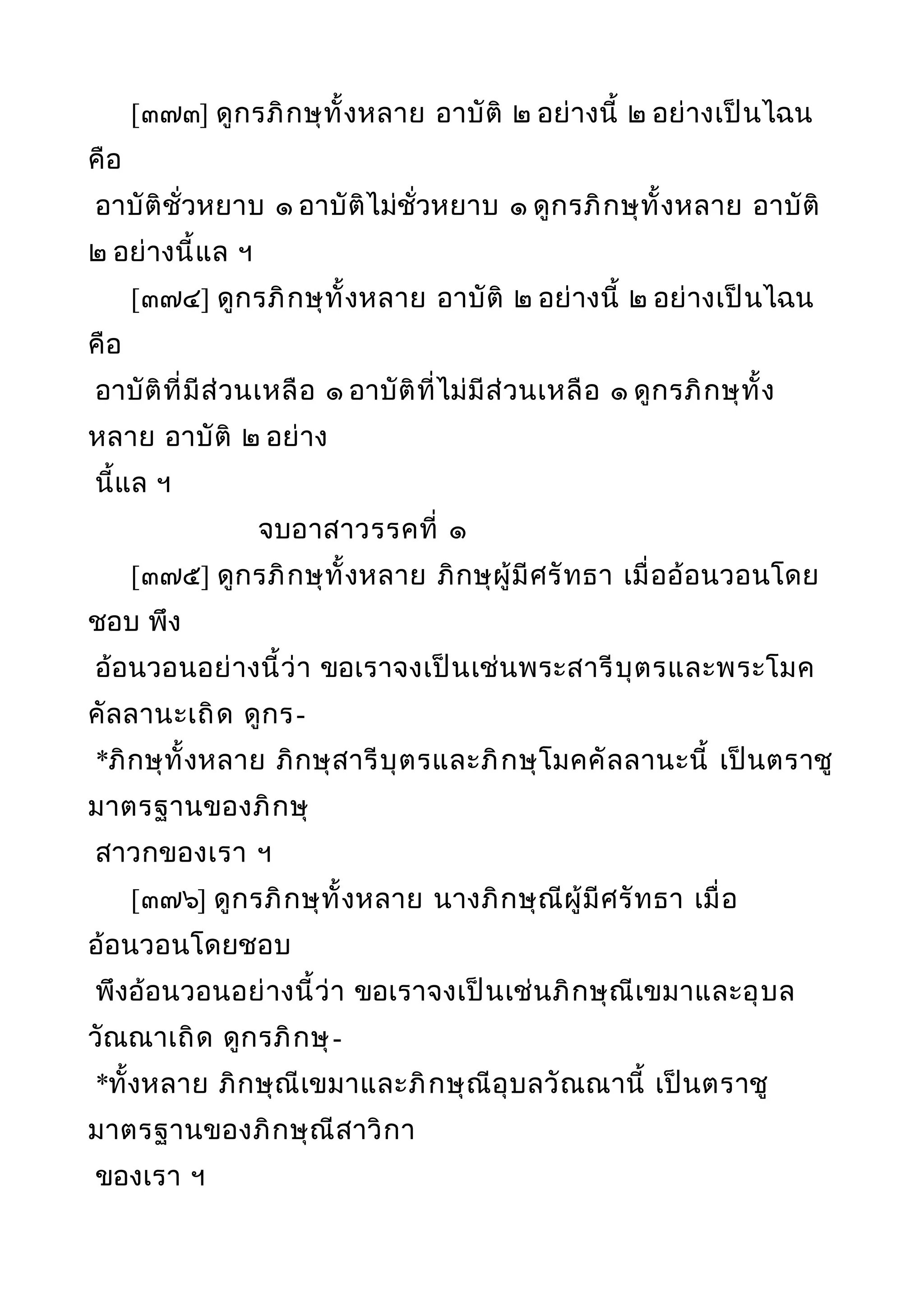 [๓๗๓] ดูกรภิกษุทั้งหลาย อาบัติ ๒ อย่างนี้ ๒ อย่างเป็นไฉน
คือ
อาบัติชั่วหยาบ ๑ อาบัติไม่ชั่วหยาบ ๑ ดูกรภิกษุทั้งหลาย อาบัติ
๒ อย่างนี้แล ฯ
[๓๗๔] ดูกรภิกษุทั้งหลาย อาบัติ ๒ อย่างนี้ ๒ อย่างเป็นไฉน
คือ
อาบัติที่มีส่วนเหลือ ๑ อาบัติที่ไม่มีส่วนเหลือ ๑ ดูกรภิกษุทั้ง
หลาย อาบัติ ๒ อย่าง
นี้แล ฯ
จบอาสาวรรคที่ ๑
[๓๗๕] ดูกรภิกษุทั้งหลาย ภิกษุผู้มีศรัทธา เมื่ออ้อนวอนโดย
ชอบ พึง
อ้อนวอนอย่างนี้ว่า ขอเราจงเป็นเช่นพระสารีบุตรและพระโมค
คัลลานะเถิด ดูกร-
*ภิกษุทั้งหลาย ภิกษุสารีบุตรและภิกษุโมคคัลลานะนี้ เป็นตราชู
มาตรฐานของภิกษุ
สาวกของเรา ฯ
[๓๗๖] ดูกรภิกษุทั้งหลาย นางภิกษุณีผู้มีศรัทธา เมื่อ
อ้อนวอนโดยชอบ
พึงอ้อนวอนอย่างนี้ว่า ขอเราจงเป็นเช่นภิกษุณีเขมาและอุบล
วัณณาเถิด ดูกรภิกษุ-
*ทั้งหลาย ภิกษุณีเขมาและภิกษุณีอุบลวัณณานี้ เป็นตราชู
มาตรฐานของภิกษุณีสาวิกา
ของเรา ฯ
 
