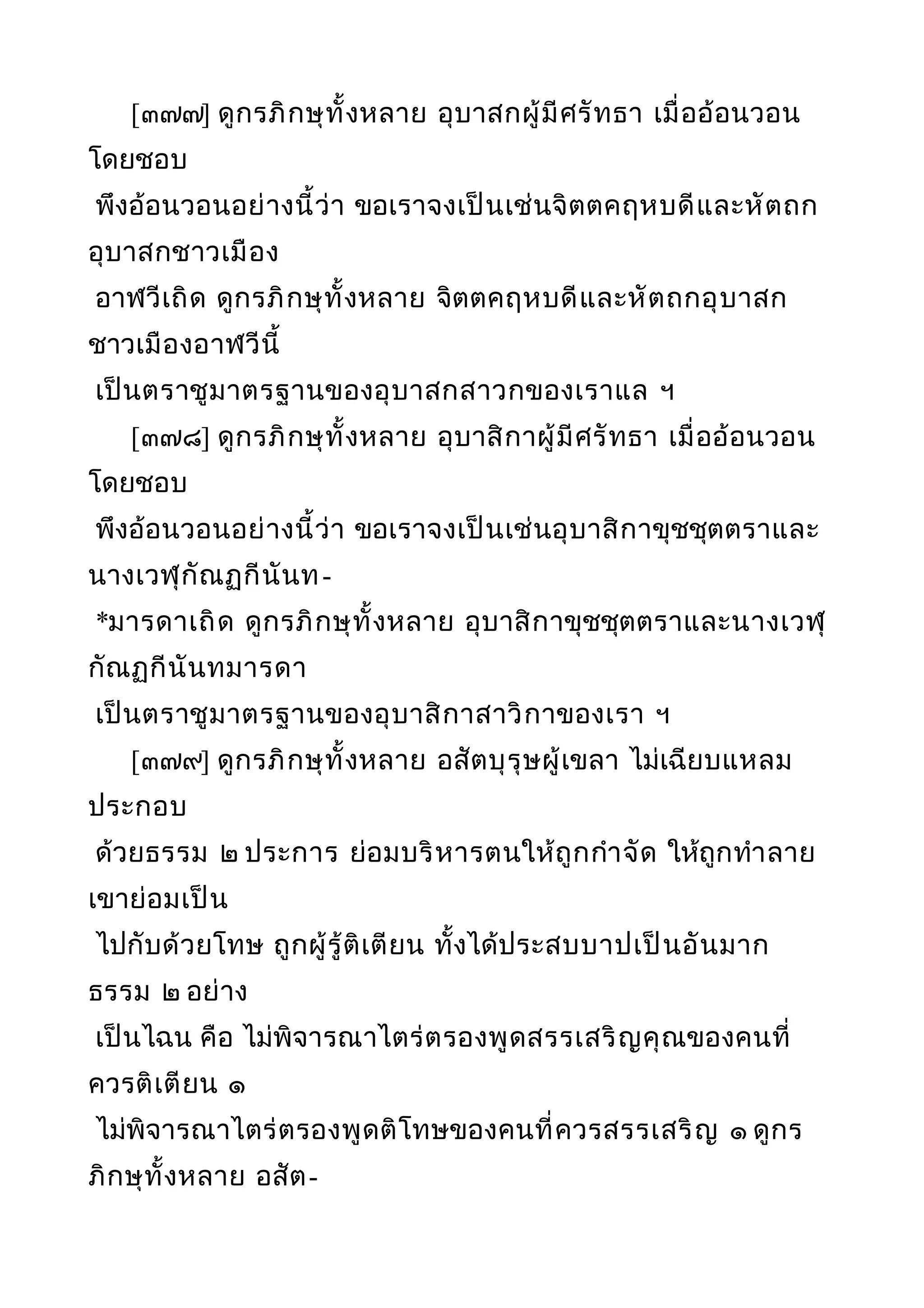 [๓๗๗] ดูกรภิกษุทั้งหลาย อุบาสกผู้มีศรัทธา เมื่ออ้อนวอน
โดยชอบ
พึงอ้อนวอนอย่างนี้ว่า ขอเราจงเป็นเช่นจิตตคฤหบดีและหัตถก
อุบาสกชาวเมือง
อาฬวีเถิด ดูกรภิกษุทั้งหลาย จิตตคฤหบดีและหัตถกอุบาสก
ชาวเมืองอาฬวีนี้
เป็นตราชูมาตรฐานของอุบาสกสาวกของเราแล ฯ
[๓๗๘] ดูกรภิกษุทั้งหลาย อุบาสิกาผู้มีศรัทธา เมื่ออ้อนวอน
โดยชอบ
พึงอ้อนวอนอย่างนี้ว่า ขอเราจงเป็นเช่นอุบาสิกาขุชชุตตราและ
นางเวฬุกัณฏกีนันท-
*มารดาเถิด ดูกรภิกษุทั้งหลาย อุบาสิกาขุชชุตตราและนางเวฬุ
กัณฏกีนันทมารดา
เป็นตราชูมาตรฐานของอุบาสิกาสาวิกาของเรา ฯ
[๓๗๙] ดูกรภิกษุทั้งหลาย อสัตบุรุษผู้เขลา ไม่เฉียบแหลม
ประกอบ
ด้วยธรรม ๒ ประการ ย่อมบริหารตนให้ถูกกำาจัด ให้ถูกทำาลาย
เขาย่อมเป็น
ไปกับด้วยโทษ ถูกผู้รู้ติเตียน ทั้งได้ประสบบาปเป็นอันมาก
ธรรม ๒ อย่าง
เป็นไฉน คือ ไม่พิจารณาไตร่ตรองพูดสรรเสริญคุณของคนที่
ควรติเตียน ๑
ไม่พิจารณาไตร่ตรองพูดติโทษของคนที่ควรสรรเสริญ ๑ ดูกร
ภิกษุทั้งหลาย อสัต-
 