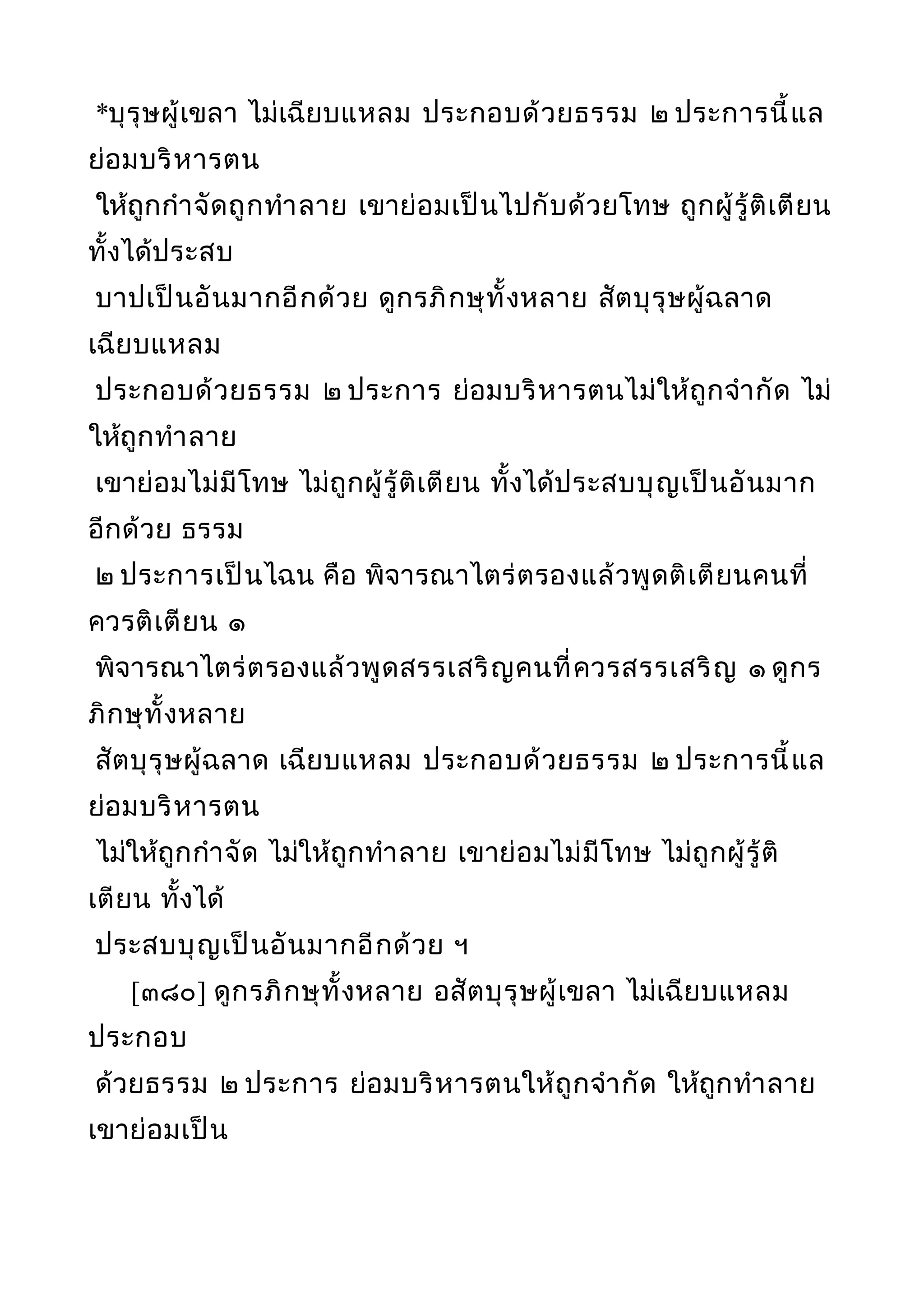 *บุรุษผู้เขลา ไม่เฉียบแหลม ประกอบด้วยธรรม ๒ ประการนี้แล
ย่อมบริหารตน
ให้ถูกกำาจัดถูกทำาลาย เขาย่อมเป็นไปกับด้วยโทษ ถูกผู้รู้ติเตียน
ทั้งได้ประสบ
บาปเป็นอันมากอีกด้วย ดูกรภิกษุทั้งหลาย สัตบุรุษผู้ฉลาด
เฉียบแหลม
ประกอบด้วยธรรม ๒ ประการ ย่อมบริหารตนไม่ให้ถูกจำากัด ไม่
ให้ถูกทำาลาย
เขาย่อมไม่มีโทษ ไม่ถูกผู้รู้ติเตียน ทั้งได้ประสบบุญเป็นอันมาก
อีกด้วย ธรรม
๒ ประการเป็นไฉน คือ พิจารณาไตร่ตรองแล้วพูดติเตียนคนที่
ควรติเตียน ๑
พิจารณาไตร่ตรองแล้วพูดสรรเสริญคนที่ควรสรรเสริญ ๑ ดูกร
ภิกษุทั้งหลาย
สัตบุรุษผู้ฉลาด เฉียบแหลม ประกอบด้วยธรรม ๒ ประการนี้แล
ย่อมบริหารตน
ไม่ให้ถูกกำาจัด ไม่ให้ถูกทำาลาย เขาย่อมไม่มีโทษ ไม่ถูกผู้รู้ติ
เตียน ทั้งได้
ประสบบุญเป็นอันมากอีกด้วย ฯ
[๓๘๐] ดูกรภิกษุทั้งหลาย อสัตบุรุษผู้เขลา ไม่เฉียบแหลม
ประกอบ
ด้วยธรรม ๒ ประการ ย่อมบริหารตนให้ถูกจำากัด ให้ถูกทำาลาย
เขาย่อมเป็น
 