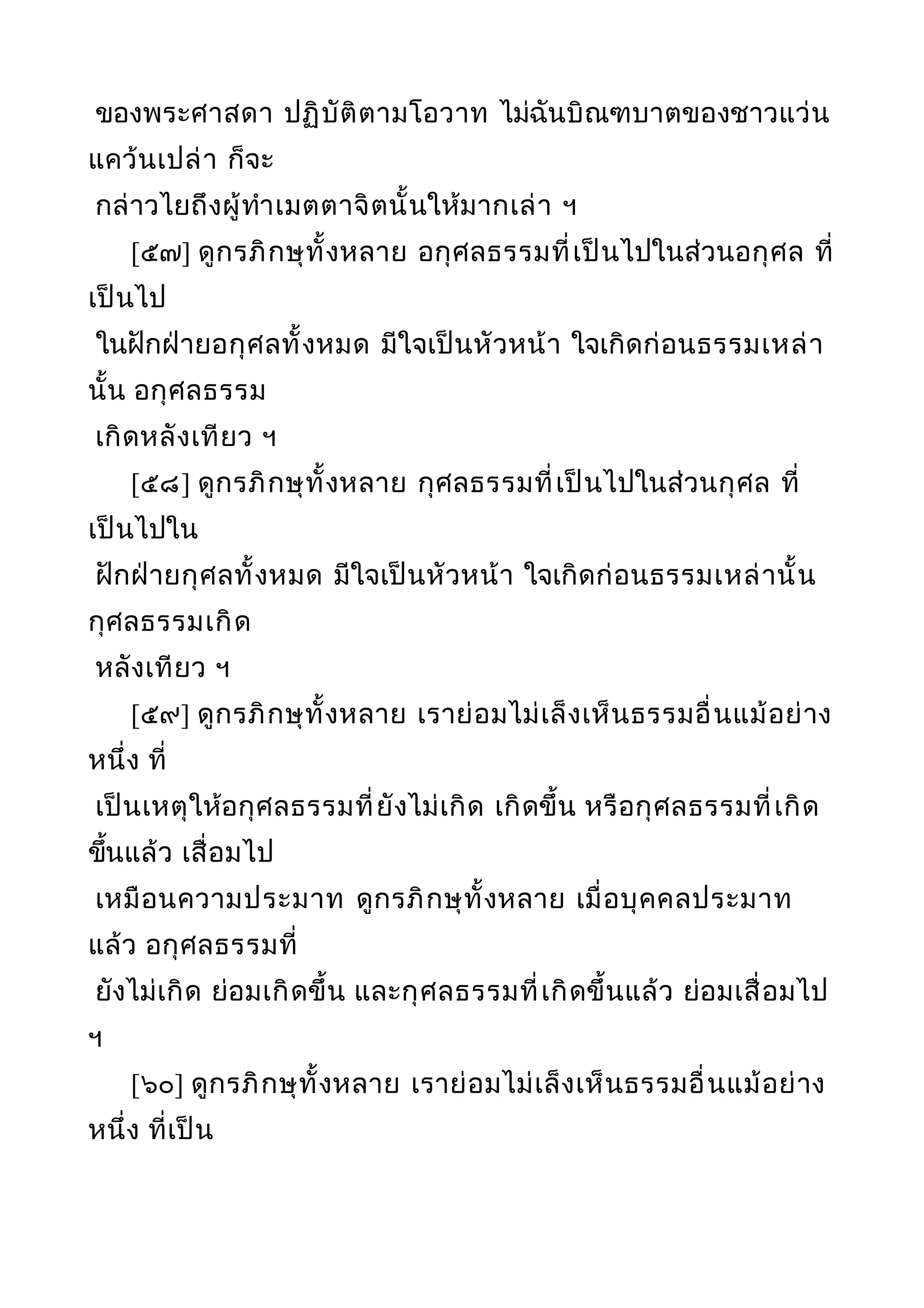 ของพระศาสดา ปฏิบัติตามโอวาท ไม่ฉันบิณฑบาตของชาวแว่น
แคว้นเปล่า ก็จะ
กล่าวไยถึงผู้ทำาเมตตาจิตนั้นให้มากเล่า ฯ
[๕๗] ดูกรภิกษุทั้งหลาย อกุศลธรรมที่เป็นไปในส่วนอกุศล ที่
เป็นไป
ในฝักฝ่ายอกุศลทั้งหมด มีใจเป็นหัวหน้า ใจเกิดก่อนธรรมเหล่า
นั้น อกุศลธรรม
เกิดหลังเทียว ฯ
[๕๘] ดูกรภิกษุทั้งหลาย กุศลธรรมที่เป็นไปในส่วนกุศล ที่
เป็นไปใน
ฝักฝ่ายกุศลทั้งหมด มีใจเป็นหัวหน้า ใจเกิดก่อนธรรมเหล่านั้น
กุศลธรรมเกิด
หลังเทียว ฯ
[๕๙] ดูกรภิกษุทั้งหลาย เราย่อมไม่เล็งเห็นธรรมอื่นแม้อย่าง
หนึ่ง ที่
เป็นเหตุให้อกุศลธรรมที่ยังไม่เกิด เกิดขึ้น หรือกุศลธรรมที่เกิด
ขึ้นแล้ว เสื่อมไป
เหมือนความประมาท ดูกรภิกษุทั้งหลาย เมื่อบุคคลประมาท
แล้ว อกุศลธรรมที่
ยังไม่เกิด ย่อมเกิดขึ้น และกุศลธรรมที่เกิดขึ้นแล้ว ย่อมเสื่อมไป
ฯ
[๖๐] ดูกรภิกษุทั้งหลาย เราย่อมไม่เล็งเห็นธรรมอื่นแม้อย่าง
หนึ่ง ที่เป็น
 