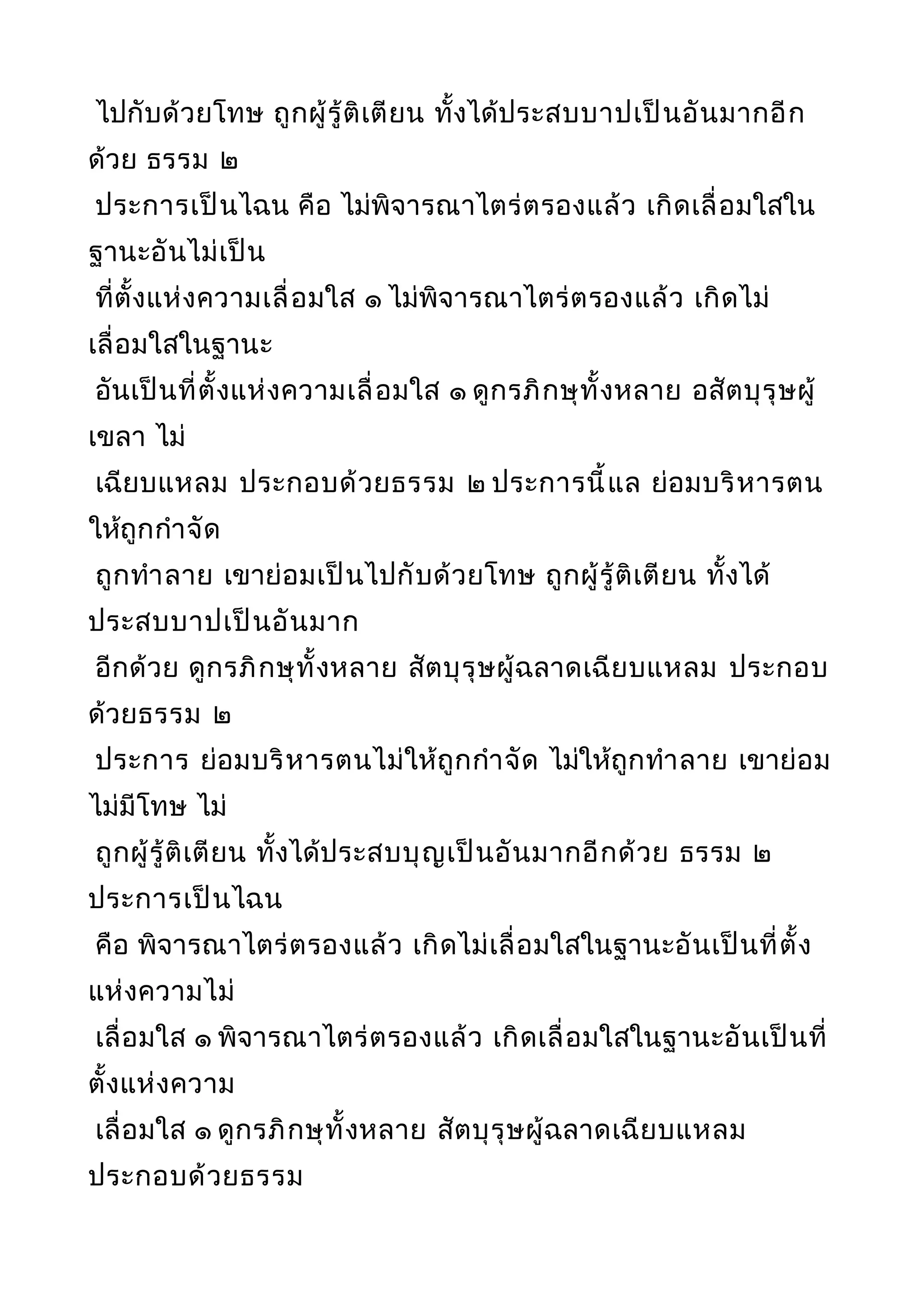 ไปกับด้วยโทษ ถูกผู้รู้ติเตียน ทั้งได้ประสบบาปเป็นอันมากอีก
ด้วย ธรรม ๒
ประการเป็นไฉน คือ ไม่พิจารณาไตร่ตรองแล้ว เกิดเลื่อมใสใน
ฐานะอันไม่เป็น
ที่ตั้งแห่งความเลื่อมใส ๑ ไม่พิจารณาไตร่ตรองแล้ว เกิดไม่
เลื่อมใสในฐานะ
อันเป็นที่ตั้งแห่งความเลื่อมใส ๑ ดูกรภิกษุทั้งหลาย อสัตบุรุษผู้
เขลา ไม่
เฉียบแหลม ประกอบด้วยธรรม ๒ ประการนี้แล ย่อมบริหารตน
ให้ถูกกำาจัด
ถูกทำาลาย เขาย่อมเป็นไปกับด้วยโทษ ถูกผู้รู้ติเตียน ทั้งได้
ประสบบาปเป็นอันมาก
อีกด้วย ดูกรภิกษุทั้งหลาย สัตบุรุษผู้ฉลาดเฉียบแหลม ประกอบ
ด้วยธรรม ๒
ประการ ย่อมบริหารตนไม่ให้ถูกกำาจัด ไม่ให้ถูกทำาลาย เขาย่อม
ไม่มีโทษ ไม่
ถูกผู้รู้ติเตียน ทั้งได้ประสบบุญเป็นอันมากอีกด้วย ธรรม ๒
ประการเป็นไฉน
คือ พิจารณาไตร่ตรองแล้ว เกิดไม่เลื่อมใสในฐานะอันเป็นที่ตั้ง
แห่งความไม่
เลื่อมใส ๑ พิจารณาไตร่ตรองแล้ว เกิดเลื่อมใสในฐานะอันเป็นที่
ตั้งแห่งความ
เลื่อมใส ๑ ดูกรภิกษุทั้งหลาย สัตบุรุษผู้ฉลาดเฉียบแหลม
ประกอบด้วยธรรม
 