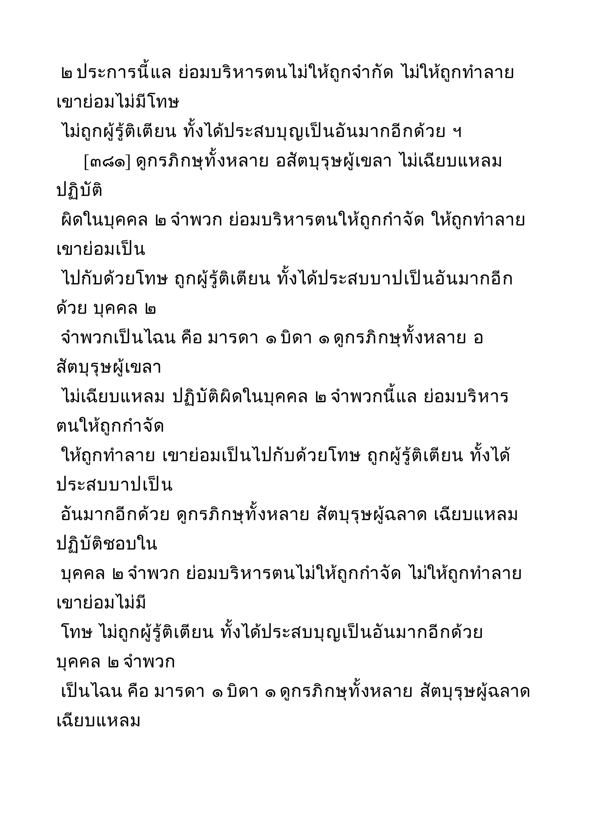 ๒ ประการนี้แล ย่อมบริหารตนไม่ให้ถูกจำากัด ไม่ให้ถูกทำาลาย
เขาย่อมไม่มีโทษ
ไม่ถูกผู้รู้ติเตียน ทั้งได้ประสบบุญเป็นอันมากอีกด้วย ฯ
[๓๘๑] ดูกรภิกษุทั้งหลาย อสัตบุรุษผู้เขลา ไม่เฉียบแหลม
ปฏิบัติ
ผิดในบุคคล ๒ จำาพวก ย่อมบริหารตนให้ถูกกำาจัด ให้ถูกทำาลาย
เขาย่อมเป็น
ไปกับด้วยโทษ ถูกผู้รู้ติเตียน ทั้งได้ประสบบาปเป็นอันมากอีก
ด้วย บุคคล ๒
จำาพวกเป็นไฉน คือ มารดา ๑ บิดา ๑ ดูกรภิกษุทั้งหลาย อ
สัตบุรุษผู้เขลา
ไม่เฉียบแหลม ปฏิบัติผิดในบุคคล ๒ จำาพวกนี้แล ย่อมบริหาร
ตนให้ถูกกำาจัด
ให้ถูกทำาลาย เขาย่อมเป็นไปกับด้วยโทษ ถูกผู้รู้ติเตียน ทั้งได้
ประสบบาปเป็น
อันมากอีกด้วย ดูกรภิกษุทั้งหลาย สัตบุรุษผู้ฉลาด เฉียบแหลม
ปฏิบัติชอบใน
บุคคล ๒ จำาพวก ย่อมบริหารตนไม่ให้ถูกกำาจัด ไม่ให้ถูกทำาลาย
เขาย่อมไม่มี
โทษ ไม่ถูกผู้รู้ติเตียน ทั้งได้ประสบบุญเป็นอันมากอีกด้วย
บุคคล ๒ จำาพวก
เป็นไฉน คือ มารดา ๑ บิดา ๑ ดูกรภิกษุทั้งหลาย สัตบุรุษผู้ฉลาด
เฉียบแหลม
 